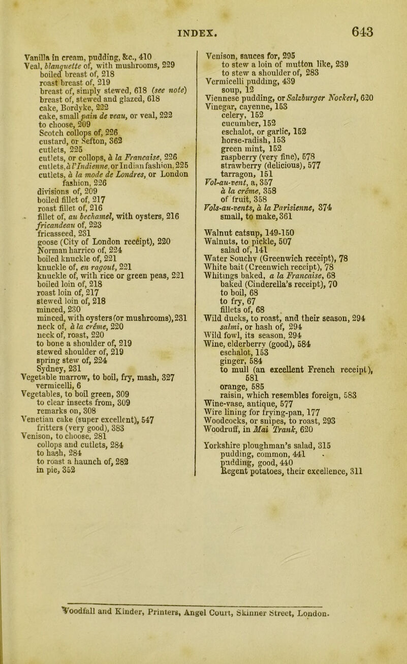 Vanilla in cream, pudding, &c., 410 Veal, hlanquette of, with mushrooms, 229 boiled breast of, 218 roast breast of, 219 breast of, simply stewed, 618 (see note) breast of, stewed and glazed, 618 cake, Bordyke, 222 cake, small fain de veau, or veal, 222 to choose, 209 Scotch collops of, 226 custard, or Sefton, 862 cutlets, 225 cutlets, or collops, a la Francaise, 226 cutlets, hVIndienne, or Indian fashion, 225 cutlets, a la mode de Londres, or London fashion, 226 divisions of, 209 boiled fillet of, 217 roast fillet of, 216 fillet of, au bechamel, with oysters, 216 fricandeau of, 223 fricasseed, 231 goose (City of London receipt), 220 Norman harrico of, 224 boiled knuckle of, 221 knuckle of, en ragout, 221 knuckle of, with rice or green peas, 221 boiled loin of, 218 roast loin of, 217 stewed loin of, 218 minced, 230 minced, with oysters (or mushrooms), 231 neck of, a la creme, 220 neck of, roast, 220 to bone a shoulder of, 219 stewed shoulder of, 219 spring stew of, 224 Sydney, 231 Vegetable marrow, to boil, fry, mash, 327 vermicelli, 6 Vegetables, to boil green, 309 to clear insects from, 309 remarks on, 308 Venetian cake (super excellent), 547 fritters (very good), 883 Venison, to choose, 281 collops and cutlets, 284 to hash, 284 to roast a haunch of, 282 in pie, 352 Venison, sauces for, 295 to stew a loin of mutton like, 239 to stew a shoulder of, 283 Vermicelli pudding, 439 soup, 12 Viennese pudding, or Salzburger Kockerl, 620 Vinegar, cayenne, 153 celery, 152 cucumber, 152 eschalot, or garlic, 152 horse-radish, 153 green mint, 152 raspberry (very fine), 678 strawberry (delicious), 577 tarragon, 151 Fol-au-vent, a, 357 a, la creme, 358 of fruit, 358 Fols-au-vents, a. la Parisienne, 874 small, to make, 361 Walnut catsup, 149-150 Walnuts, to pickle, 507 salad of, 141 Water Souchy (Greenwich receipt), 78 White bait (Greenwich receipt), 78 Whitings baked, a la Francaise, 68 baked (Cinderella’s receipt), 70 to boil, 68 to fry, 67 fillets of, 68 Wild ducks, to roast, and their season, 294 salmi, or hash of, 294 Wild fowl, its season, 294 Wine, elderberry (good), 684 eschalot, 153 ginger, 584 to mull (an excellent French receipt), 681 orange, 585 raisin, which resembles foreign, 583 Wine-vase, antique, 577 Wire lining for frying-pan, 177 Woodcocks, or snipes, to roast, 293 Woodruff, in Mai Trank, 620 Yorkshire ploughman’s salad, 315 pudding, common, 441 pudding, good, 440 ilegent potatoes, their excellence, 311 4oodfall and Kinder, Printers, Angel Court, Skinner Street, London.