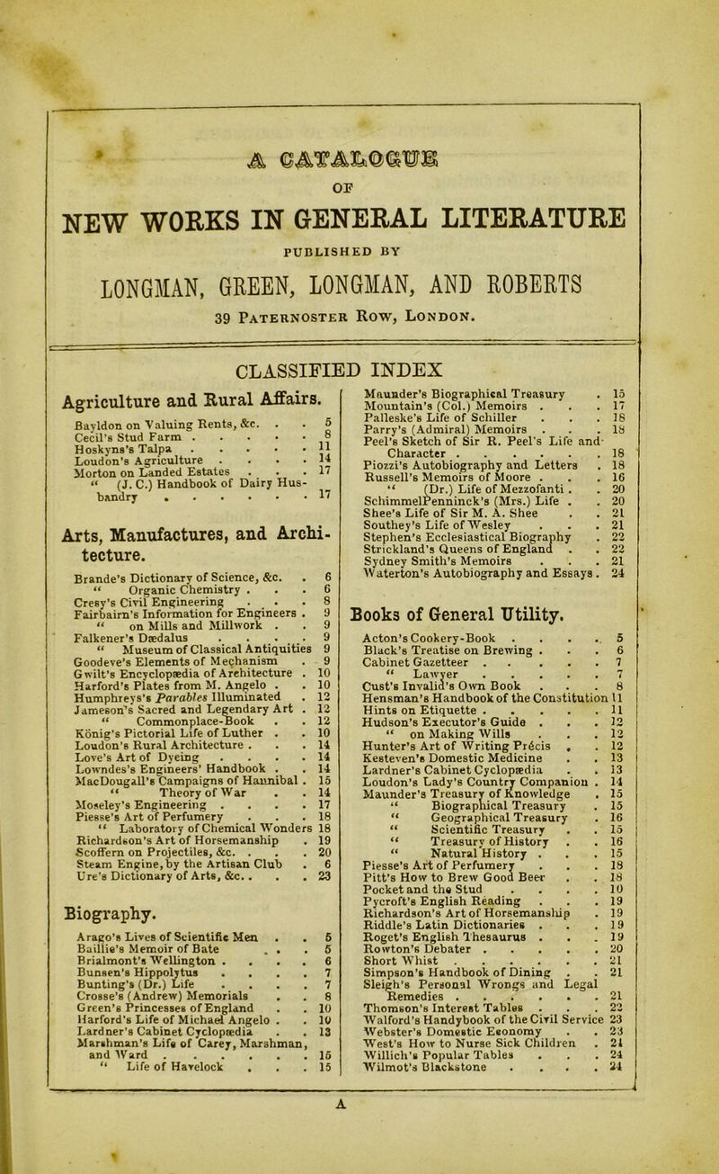 A ©eMAMOTB OF NEW WORKS IN GENERAL LITERATURE PUBLISHED BY LONGMAN, GREEN, LONGMAN, AND ROBERTS 39 Paternoster Row, London. CLASSIFIED INDEX Agriculture aud Rural Affairs. Bayldon on Valuing Rents, &c. Cecil’s Stud Farm Hoskyns’s Talpa 1 Loudon's Agriculture . . . . J Morton on Landed Estates . . . 1 “ (J. C.) Handbook of Dairy Hus- bandry 1 Arts, Manufactures, and Archi- tecture. Brande’s Dictionary of Science, &c. . 6 “ Organic Chemistry ... 6 Cresy’s Civil Engineering . _ . .8 Fairbairn’s Information for Engineers . 9 “ on Mills and Millwork . . 9 Falkener’s Daedalus .... 9 “ Museum of Classical Antiquities 9 Goodeve’s Elements of Mechanism . 9 G wilt’s Encyclopaedia of Architecture . 10 Harford’s Plates from M. Angelo . . 10 Humphreys's Parables Illuminated . 12 Jameson’s Sacred and Legendary Art . 12 “ Commonplace-Book . . 12 Konig's Pictorial Life of Luther . . 10 Loudon’s Rural Architecture . . .14 Love’s Art of Dyeing . ... 14 Lowndes’s Engineers’ Handbook . . 14 MacDougall’s Campaigns of Hannibal . 15 “ Theory of War . . 14 Moseley’s Engineering . . . .17 Piesse’s Art of Perfumery . . .18 “ Laboratory of Chemical Wonders 18 Richardson’s Art of Horsemanship . 19 Scoffern on Projectiles, &c. . . .20 Steam Engine, by the Artisan Club . 6 Ure’s Dictionary of Arts, &c. . . .23 Biography. A rago’s Lives of Scientific Men . . 5 Baillie’s Memoir of Bate . . .5 Brialmont’s Wellington .... 6 Bunsen’s Hippolytus .... 7 Bunting’s (Dr.) Life .... 7 Crosse’s (Andrew) Memorials . . 8 Green’s Princesses of England . . 10 Harford's Life of Michael Angelo . . 10 Lardner’s Cabinet Cyclopedia . . 13 Marshman’s Life of Carey, Marshman, and Ward 15 “ Life of Havelock . . .15 Maunder's Biographical Treasury . 15 Mountain’s (Col.) Memoirs . . .17 Palleske’s Life of Schiller . . .18 Parry’s (Admiral) Memoirs . . .18 Peel's Sketch of Sir R. Peel’s Life and- Character 18 Piozzi’s Autobiography and Letters . 18 Russell’s Memoirs of Moore . . .16 “ (Dr.) Life of Mezzofanti . . 20 SchimmelPenninck’s (Mrs.) Life . . 20 Shee’s Life of Sir M. A. Shee . . 21 Southey’s Life of Wesley . . .21 Stephen’s Ecclesiastical Biography . 22 Strickland’s Queens of England . . 22 Sydney Smith’s Memoirs . . .21 IVaterton’s Autobiography and Essays . 24 Book3 of General Utility. Acton’s Cookery-Book Black’s Treatise on Brewing . Cabinet Gazetteer . . . . “ Lawyer . Cust's Invalid's Own Book 5 6 7 Hensman’s Handbook of the Constitution 11 Hints on Etiquette 11 Hudson’s Executor’s Guide . . .12 “ on Making Wills . . .12 Hunter’s Art of Writing Precis , . 12 Kesteven’s Domestic Medicine . . 13 Lardner’s Cabinet Cyclopaedia . .13 Loudon’s Lady's Country Companion . 14 Maunder’s Treasury of Knowledge . 15 “ Biographical Treasury . 15 “ Geographical Treasury . 16 “ Scientific Treasury . . 15 “ Treasury of History . . 16 “ Natural History . . .15 Piesse’s Art of Perfumery . . .18 Pitt’s How to Brew Good Beer . . 18 Pocket and the Stud . . . .10 Pycroft’8 English Reading . . .19 Riehardson’s Art of Horsemansliip . 19 Riddle’s Latin Dictionaries . . .19 Roget’s English Thesaurus . . .19 Rowton’s Debater ..... 20 Short Whist 21 Simpson’s Handbook of Dining . . 21 Sleigh's Personal Wrongs and Legal Remedies 21 Thomson’s Interest Tables . . .22 Walford’s Handybook of the Civil Service 23 Webster’s Domestic Eeonomy . . 23 West's How to Nurse Sick Children . 21 Willich’s Popular Tables . . .24 Wilmot’s Blackstone . . . .24 A