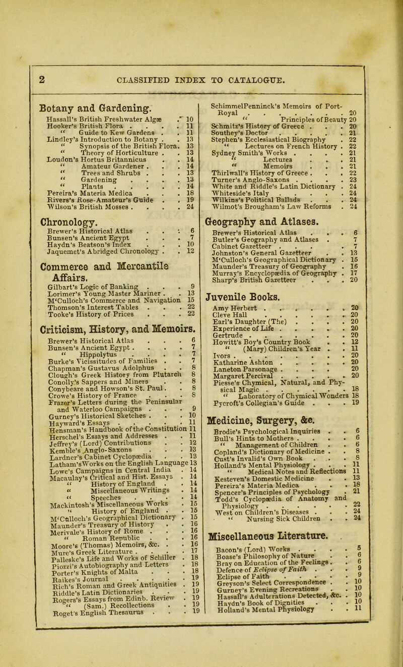 Botany and Gardening. Hassall’s British Freshwater Algse 10 Hooker’s British Flora . ... 11 “ Guide to Kew Gardens . . 11 Lindley’s Introduction to Botany . . 13 “ Synopsis of the British Flora. 13 “ Theory of Horticulture . . 13 Loudon’s Hortus Britannicus . . 14 “ Amateur Gardener . . .14 “ Trees and Shrubs . . .13 “ Gardening . . . .13 “ Plants 14 Pereira’s Materia Medica . .18 Rivers’s Rose-Amateur’s Guide . . 19 Wilson’s British Mosses . . . .24 SchimmelPenninck’s Memoirs of Port- Royal 20 Principles of Beauty 20 Schmitz’s History of Greece Southey’s Doctor .... Stephen’s Ecclesiastical Biography “ Lectures on French History Sydney Smith’s Works . “ Lectures  Memoirs . . Thirlwall’s History of Greece . Turner’s Anglo-Saxons . White and Riddle’s Latin Dictionary Whiteside’s Italy .... Wilkins’s Political Ballads Wilmot’s Brougham’s Law Reforms 20 21 22 22 21 21 21 22 23 24 24 24 24 Chronology. Brewer’s Historical Atlas Bunsen’s Ancient Egypt Haydn’s Beatson’s Index Jaquemet’s Abridged Chronology . ; 6 . 7 . 10 . 12 Commerce and Mercantile Affairs. Gilbart's Logic of Banking ... 9 Lorimer’s Young Master Mariner . . 13 M‘Culloch’s Commerce and Navigation 15 Thomson’s Interest Tables . . .22 Tooke’s History of Prices . . .22 Criticism, History, and Memoirs. Brewer’s Historical Atlas ... 6 Bunsen’s Ancient Egypt .... 7 “ Hippolytus .... 7 Burke’s Vicissitudes of Families . . 7 Chapman’s Gustavus Adolphus . . 8 Clough’s Greek History from Plutarch 8 Conolly.’s Sappers and Miners . . 8 Conybeare and Howson's St. Paul. . 8 Crowe’s History of France . . .8 Frazar’s Letters during the Peninsular and Waterloo Campaigns ... 9 Gurney’s Historical Sketches . . .10 Hayward’s Essays 11 Hensman’s Handbook of the Constitution 11 Herschel’s Essays and Addresses . . 11 Jeffrey’s (Lord) Contributions . . 12 Kemble’s Anglo-Saxons ... 13 Lardner’s Cabinet Cycloptedia . . 13 Latham’sWorks on the English Language 13 Lowe’g Campaigns in Central India Macaulay’s Critical and Hist. Essays “ History of England . « Miscellaneous Writings “ Speeches Mackintosh’s Miscellaneous Works ’< History of England . M'Cnlloch’s Geographical Dictionary Maunder's Treasury of History Merivale’s History of Rome . “ Roman Republic Moore’s (Thomas) Memoirs, &c. . Mure’s Greek Literature . . . Palleske's Life and Works of Schiller Piozzi’s Autobiography and Letters Porter’s Knights of Malta Raikes’s Journal . . • • Rich’s Roman and Greek Antiquities Riddle’s Latin Dictionaries . . Rogers's Essays from Edinb. Review “ (Sam.) Recollections Roget's English Thesaurus . . . 14 . 14 . 14 . 14 . 15 . 15 . 15 . 16 . 16 . 16 . 16 . 17 . 18 . 18 . 18 . 19 . 19 . 19 . 19 . 19 . 19 Geography and Atlases. Brewer’s Historical Atlas . . . 6 Butler’s Geography and Atlases . 7 Cabinet Gazetteer ... .7 Johnston’s General Gazetteer . . 13 M’Culloch’s Geographical Dictionary . 15 Maunder’s Treasury of Geography . 16 Murray’s Encyclopaedia of Geography . 17 Sharp’s British Gazetteer . . .20 Juvenile Books. Amy Herbert ...... 20 Cleve Hall 20 Earl’s Daughter (The) . . . .20 Experience of Life 20 Gertrude 20 Howitt’s Boy’s Country Book . .12 “ (Mary) Children’s Year . . 11 Ivors 20 Katharine Ashton . .... 20 Laneton Parsonage .... 20 Margaret Percival 20 Piesse’s Chymical, Natural, and Phy- sical Magic 18 “ Laboratory of Chymical Wonders 18 Pycroft’s Collegian’s Guide . . .19 Medicine, Surgery, &c. Brodie’s Psychological Inquiries . . 6 Bull’s Hints to Mothers .... 6 “ Management of Children . . 6 Copland’s Dictionary of Medicine . . 8 Cust’s Invalid’s Own Book ... 8 Holland’s Mental Physiology . . .11 “ Medical Notes and Reflections 11 Kesteven's Domestic Medicine . . 13 Pereira’s Materia Medica . . .18 Spencer’s Principles of Psychology . 21 Todd’s Cyclopaedia of Anatomy and Physiology West on Children’s Diseases . “ Nursing Sick Children . Miscellaneous Literature. Bacon's (Lord) Works .... Boase’s Philosophy of Nature Bray on Education of the Feelings . Defence of Eclipse of Faith Eclipse of Faith Greyson’s Select Correspondence . Gurney’s Evening Recreations Hassell's Adulterations Detected, &c. . Haydn's Book of Dignities ... Holland’s Mental Physiology 22 24 24 5 6 6 9 9 10 10 10 10