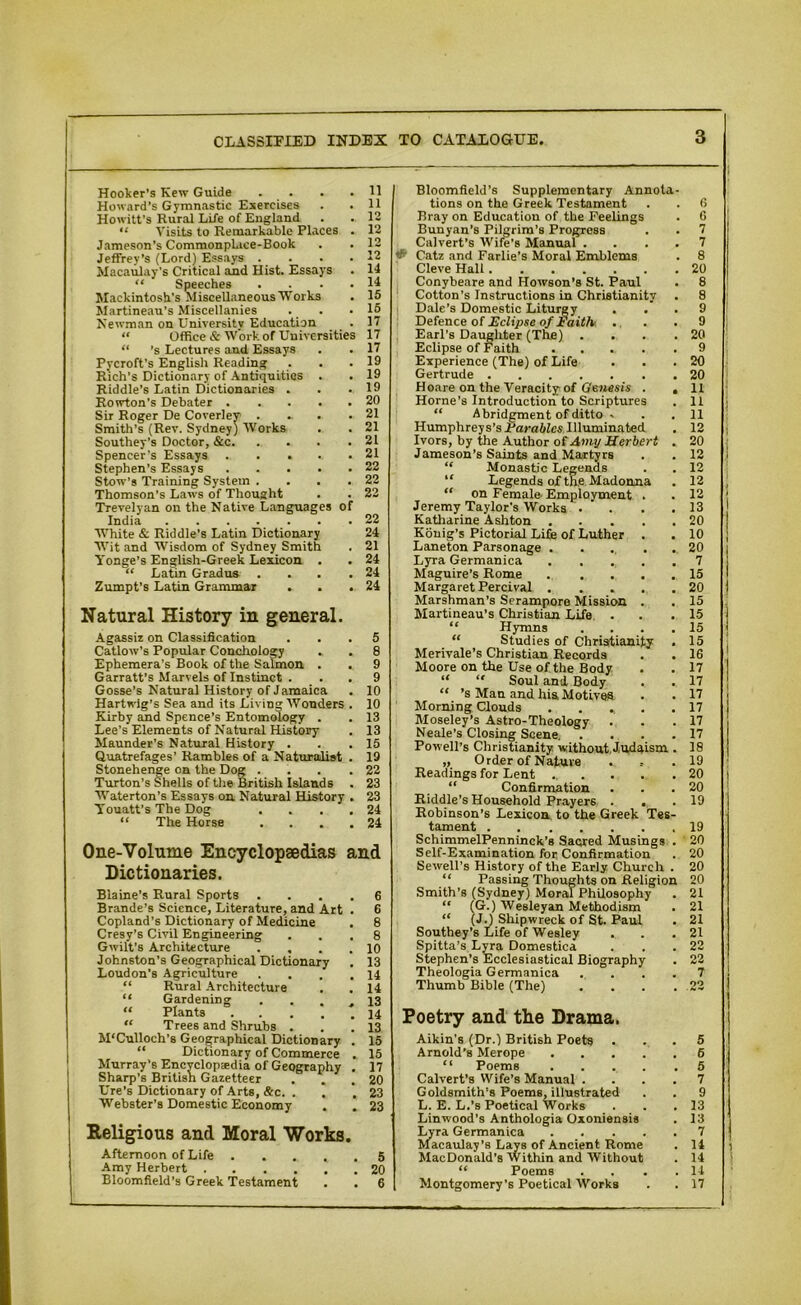 Hooker's Kew Guide .... 11 Howard’s Gymnastic Exercises . .11 Howitt’s Rural Life of England . . 12 “ Visits to Remarkable Places . 12 Jameson’s Commonplace-Book . . 12 Jeffrey’s (Lord) Essays . . . .12 Macaulay's Critical and Hist. Essays . 14 “ Speeches . . . .14 Mackintosh’s Miscellaneous Works . 15 Martineau’s Miscellanies . . .15 Newman on University Education . 1 “ Office & Work of Universities 17 “ ’s Lectures and Essays . . 17 Pycroft’s English Reading . . .19 Rich's Dictionary of Antiquities . . 19 Riddle’s Latin Dictionaries . . .19 Rowton’s Debater 20 Sir Roger De Coverley . ... .21 Smith’s (Rev. Sydney) Works . . 21 Southey's Doctor, &c 21 Spencer’s Essays 21 Stephen’s Essays 22 Stow’s Training System . . .22 Thomson’s Laws of Thought . . 22 Trevelyan on the Native Languages of India 22 White & Riddle’s Latin Dictionary 24 Wit and Wisdom of Sydney Smith . 21 Yonge’s English-Greek Lexicon . . 24 “ Latin Gradus . . . .24 Zumpt’s Latin Grammar . . .24 Natural History in general. Agassiz on Classification ... 5 Catlow’s Popular Conchology . . 8 Ephemera's Book of the Salmon . . 9 Garratt’s Marvels of Instinct . . . 9 Gosse’s Natural History of Jamaica . 10 Hartwig’s Sea and its Living Wonders . 10 Kirby and Spence’s Entomology . . 13 Lee’s Elements of Natural History . 13 Maunder’s Natural History . . .15 Quatrefages’ Rambles of a Naturalist . 19 Stonehenge on the Dog . . . .22 Turton’s Shells of the British Islands . 23 Waterton’s Essays on Natural History . 23 YTouatt’s The Dog .... 24 “ The Horse .... 24 One-Volume Encyclopaedias and Dictionaries. Blaine’s Rural Sports .... 6 Brande’s Science, Literature, and Art . 6 Copland’s Dictionary of Medicine . 8 Cresy’s Civil Engineering ... 8 Gwilt’s Architecture . , . .10 Johnston’s Geographical Dictionary . 13 Loudon’s Agriculture . . . .14 “ Rural Architecture . . 14 “ Gardening . ... 13 “ Plants 14 “ Trees and Shrubs . . .13 M'Culloch’s Geographical Dictionary . 15 “ Dictionary of Commerce . 15 Murray’s Encyclopaedia of Geography . 17 Sharp’s British Gazetteer . . .20 Ure’s Dictionary of Arts, &c. . . .23 Webster's Domestic Economy . . 23 Religious and Moral Works. Afternoon of Life 5 Amy Herbert ...... 20 Bloomfield’s Greek Testament . . 6 Bloomfield’s Supplementary Annota- tions on the Greek Testament . . 6 Bray on Education of the Feelings . 0 Bunyan’s Pilgrim’s Progress . . 7 Calvert’s Wife’s Manual .... 7 «£■ Catz and Farlie’s Moral Emblems . 8 Cleve Hall 20 Conybeare and Howson’s St. Paul . 8 Cotton’s Instructions in Christianity . 8 Dale’s Domestic Liturgy ... 9 Defence of Eclipse of Faith ... 9 Earl’s Daughter (The) . . . .20 Eclipse of Faith 9 Experience (The) of Life . . .20 Gertrude 20 Hoare on the Veracity of Genesis . . 11 Horne’s Introduction to Scriptures . 11 “ Abridgment of ditto - . . 11 Humphreys’s Parables Illuminated . 12 Ivors, by the Author of Amy Herbert . 20 Jameson's Saints and Martyrs . . 12 “ Monastic Legends . . 12 Legends of the Madonna . 12 “ on Female Employment . . 12 Jeremy Taylor’s Works .... 13 Katharine Ashton 20 Konig’s Pictorial Life of Luther . . 10 Laneton Parsonage 20 Lyra Germanica . . . . .7 Maguire’s Rome 15 Margaret Percival 20 Marshman’s Serampore Mission . . 15 Martineau’s Christian Life . . .15 “ Hymns .... 15 “ Studies of Christianity . 15 Merivale’s Christian Records . . 16 Moore on the Use of the Body . . 17 “ “ Soul and Body . . 17 “ ’s Man and his Motives . . 17 Morning Clouds ..... 17 Moseley’s Astro-Theology . . .17 Neale’s Closing Scene 17 Powell’s Christianity without Judaism . 18 „ Order of Nature . .19 Readings for Lent ... . . .20 “ Confirmation . . .20 Riddle’s Household Prayers . , .19 Robinson’s Lexicon to the Greek Tes- tament 19 SchimmelPenninck's Sacred Musings . 20 Self-Examination for Confirmation . 20 Sewell’s History of the Early Church . 20 “ Passing Thoughts on Religion 20 Smith’s (Sydney) Moral Philosophy . 21 “ (G.) Wesleyan Methodism . 21 “ (JJ Shipwreck of St. Paul . 21 Southey’s Life of Wesley . . .21 Spitta’s Lyra Domestica . . .22 Stephen’s Ecclesiastical Biography . 22 Theologia Germanica .... 7 Thumb Bible (The) .... 22 Poetry and the Drama. Aikin’s (Dr.) British Poets ... 5 Arnold’s Merope 6 “ Poems 5 Calvert’s Wife’s Manual .... 7 Goldsmith's Poems, illustrated . . 9 L. E. L.’s Poetical Works . . .13 Linwood’s Anthologia Oxoniensis . 13 Lyra Germanica 7 Macaulay’s Lays of Ancient Rome . 14 MacDonald’s Within and Without . 14 “ Poems . . . .14 Montgomery’s Poetical Works . . 17