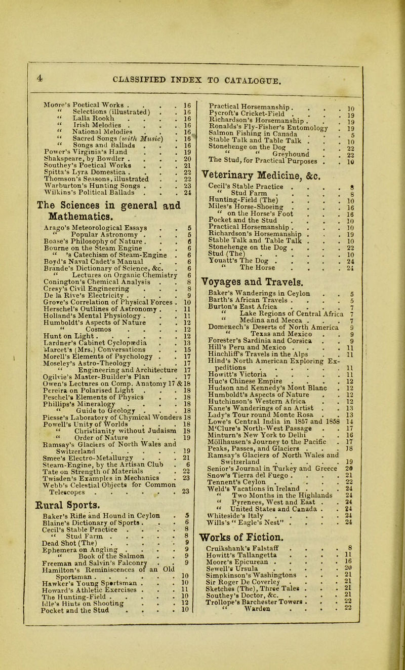 Moore’s Poetical Works . . . .16 “ Selections (illustrated) . . 16 “ Lalla Rookh . . . .16 “ Irish Melodies . . . .16 “ National Melodies . . .16 “ Sacred Songs (with Music) . 16 “ Songs and Ballads . . .16 Power's Virginia’s Hand . . .19 Shakspeare, by Bowdler . . . . 20 Southey’s Poetical Works . . .21 Spitta’s Lyra Domestica . . .22 Thomson’s Seasons, illustrated . . 22 Warburton’s Hunting Songs . . .23 Wilkins's Political Ballads . . .21 The Sciences in general and Mathematics. Arago’s Meteorological Essays . . 5 “ Popular Astronomy ... 5 Boase’s Philosophy of Nature . . . 6 Bourne on the Steam Engine . . 6 “ ’s Catechism of Steam-Engine . 6 Boyd’s Naval Cadet’s Manual . . 6 Brande’s Dictionary of Science, &c. . 6 “ Lectures oh Organic Chemistry 6 Conington’s Chemical Analysis . . 8 Cresy’s Civil Engineering ... 8 De la Rive's Electricity .... 9 Grove’s Correlation of Physical Forces . 10 Herschel’s Outlines of Astronomy . .11 Holland’s Mental Physiology . . .11 Humboldt’s Aspects of Nature . . 12 “ Cosmos . . . .12 Hunt on Light 12 Gardner’s Cabinet Cyclopaedia . . 13 Vlarcet’s (Mrs.) Conversations . . 15 Morell’s Elements of Psychology . . 17 Moseley’s Astro-Theology . . .17 “ Engineering and Architecture 17 Ogilvie’s Master-Builder’s Plan . .17 Owen’s Lectures on Comp. Anatomy 17 &18 Pereira on Polarised Light . . . 18 Peschel's Elements of Physics . . 18 Phillips’s Mineralogy . . . .18 “ Guide to Geology . . .18 Piesse’s Laboratory of Chymical Wonders 18 Powell's Unity of Worlds . . .18 “ Christianity without Judaism 19 “ Order of Nature . . .19 Ramsay’s Glacitrs of North Wales and Switzerland 19 Smee’s Electro-Metallurgy . . .21 Steam-Engine, by the Artisan Club . 6 Tate on Strength of Materials . .22 Twisden’s Examples in Mechanics . 23 Webb’s Celestial Objects for Common Telescopes 23 Rural Sports. Baker’s Rifle and Hound in Ceylon . 5 Blaine’s Dictionary of Sports . . • 6 Cecil’s Stable Practice .... 8 “ Stud Farm 8 Dead Shot (The) 9 Ephemera on Angling .... 9 “ Book of the Salmon . . 9 Freeman and Salvin’s Falconry . . 9 Hamilton’s Reminiscences ot an Old Sportsman 10 Hawker's Young Sportsman . . . 10 Howard’s Athletic Exercises . . .11 The Hunting-Field 10 Idle's Hints on Shooting . . .12 Pocket and the Stud . . . .10 Practical Horsemanship. . . .10 Pycroft’s Cricket-Field . . . ! 19 Richardson’s Horsemanship . . .19 Ronalds’s Fly-Fisher’s Entomology . 19 Salmon Fishing in Canada . 5 Stable Talk and Table Talk . . 1 10 Stonehenge on the Dog . . ! 22 “ “ Greyhound . . 22 The Stud, for Practical Purposes . . 10 Veterinary Medicine, &c. Cecil’s Stable Practice .... 8 “ Stud Farm s Hunting-Field (The) .... 10 Miles’s Horse-Shoeing . . . .16 “ on the Horse’s Foot . . .16 Pocket and the Stud . . . . 10 Practical Horsemanship. . . .10 Richardson’s Horsemanship . . .19 Stable Talk and Table Talk . . . 10 Stonehenge on the Dog .... 22 Stud (The) 10 Youatt’s The Dog 24 “ The Horse . . . .24 Voyages and Travels. Baker’s Wanderings in Ceylon . . 5 Barth’s African Travels .... 5 Burton’s East Africa .... 7 “ Lake Regions of Central Africa 7 “ Medina and Mecca ... 7 Domenech’s Deserts of North America 9 “ Texas and Mexico . . 9 Forester’s Sardinia and Corsica . . 9 Hill’s Peru and Mexico . . . .11 HinchlifFs Travels in the Alps . . 11 Hind’s North American Exploring Ex- peditions 11 Howitt’s Victoria 11 Hue’s Chinese Empire . . . . 12 Hudson and Kennedy’s Mont Blanc . 12 Humboldt's Aspects of Nature . . 12 Hutchinson’s Western Africa . . 12 Kane’s Wanderings of an Artist . . 13 Lady’s Tour round Monte Rosa . . 13 Lowe’s Central India in 1857 and 1858 14 M'Clure’s North-West Passage . . 17 Minturn’s New York to DeUiT . . 16 Mollhausen’s Journey to the Pacific . 17 Peaks, Passes, and Glaciers . . .18 Ramsay’s Glaciers of North Wales and Switzerland 19 Senior’s Journal in Turkey and Greece 29 Snow’s Tierra del Fuego . . . .21 Tennent’s Ceylon 22 Weld’s Vacations in Ireland . . .24 “ Two Months in the Highlands 24 “ Pyrenees, West and East . . 24 “ United States and Canada . . 24 Whiteside’s Italy 24 Wills’s “ Eagle’s Nest .... 24 Works of Fiction. Cruikshank’s Falstaff .... 8 Howitt's Tallangetta . . . .11 Moore’s Epicurean 16 Sewell’s Ursula 20 Simpkinson’s Washingtons . . .21 Sir Roger De Coverley . ... 21 Sketches (The), Three Tales . . .21 Southey’s Doctor, &c 21 Trollope’s Barchester Towers . . . 22 “ Warden .... 22