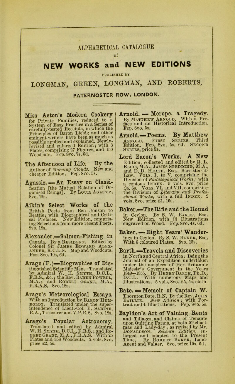 ALPHABETICAL CATALOGUE of NEW WORKS and NEW EDITIONS PUBLISHED BY LONGMAN, GREEN, LONGMAN, AND ROBERTS, PATERNOSTER ROW, LONDON. Miss Acton’s Modern Cookery for Private Families, reduced to a System of Easy Practice in a Series of carefully-tested Receipts, in which the Principles of Baron Liebig and other eminent writers have been as much as possible applied and explained. Newly- revised and enlarged Edition; with 8 Plates, comprising 27 Figures, and 150 Woodcuts. Fcp. 8vo. 7s. 6d. The Afternoon of Life. By the Author of Morning Clouds. New and cheaper Edition. Fcp. 8vo. 5s. Agassiz.— An Essay on Classi- fication [the Mutual Relation of Or- ganised Beings]. By Louis Agassiz. 8vo. 12s. Aikin’s Select Works of the British Poets from Ben Jonson to Beattie; with Biographical and Criti- cal Prefaces. New Edition, compris- ing Selections from more recent Poets. 8vo. 18s. Alexander.—Salmon-Fishing in Canada. By a Resident. Edited by Colonel Sir James Edward Alex- ander, K.C.L.S. Map and Woodcuts. Post 8vo. 10s, Gd. Arago (F.)—Biographies of Dis- tinguished Scientific Men. Translated by Admiral W. H. Smyth, D.C.L., F.R.S., &c.; the Rev. Baden Powell, M.A.; and Robert Grant, M.A., F.R.A.S. 8vo. 18s. Arago’s Meteorological Essays. With an Introduction by Baron Hum- boldt. Translated under the super- intendence of Lieut.-Col. E. Sabine, R.A., Treasurer and V.P.R.S. 8vo. 18s. Arago’s Popular Astronomy. Translated and edited by Admiral W. H. Smyth, D.C.L., F.R.S.; and Ro- bert Grant, M.A., F.R.A.S. With 25 Plates and 858 Woodcuts. 2 vols. 8vo. price £2. 5s. Arnold. — Merope, a Tragedy. By Matthew Arnold. With a Pre- face and an Historical Introduction. Fcp. 8vo. 5s. Arnold.—Poems. By Matthew Arnold. First Series. Third Edition. Fcp. 8vo, 5s. 6d. Second Series, price 5s. Lord Bacon’s Works. A New Edition, collected and edited by R. L. Ellis, M.A., James Spedding, M.A., and D. D. Heath, Esq., Barrister-at- Law. Vols. I. to V. comprising the Division of Philosophical Works; with a copious Index. 5 vols. 8vo. price £4. 6s. Vols. VI. and VII. comprising the Division of Literary and Profes- sional Works, with a full Index. 2 vols. 8vo. price £1.16s. Baker.—The Rifle and the Hound in Ceylon. By S. W. Baker, Esq. New Edition, with T3 Illustrations engraved on Wood. Fcp. 8vo. 4s. 6d. Baker. — Eight Years’ Wander- ings in Ceylon. By S. W. Baker, Esq. With 6 coloured Plates. 8vo. 15s. Barth.—Travels and Discoveries in North and Central Africa: Being the Journal of an Expedition undertaken under the auspices of Her Britannic Majesty’s Government in the Years 1849—1S55. By Henry Barth, Ph.D., D.C.L. With numerous Maps and Illustrations. 5 vols. 8vo. £5. 5s. cloth. Bate. — Memoir of Captain W. Thornton Bate, R.N. By the Rev. John Baillie. New Edition; with Por- trait and 4 Illustrations. Fcp. 8vo. 5s. Bayldon’s Art of Valuing Rents and Tillages, and Claims of Tenants upon Quitting Farms, at both Michael- mas and Lady-day; as revised by Mr. Donaldson. Seventh Edition, en- larged and adapted to the Present Time. By Robert Baker, Land- Agent and Valuer. 8vo. price 10s. Gd.