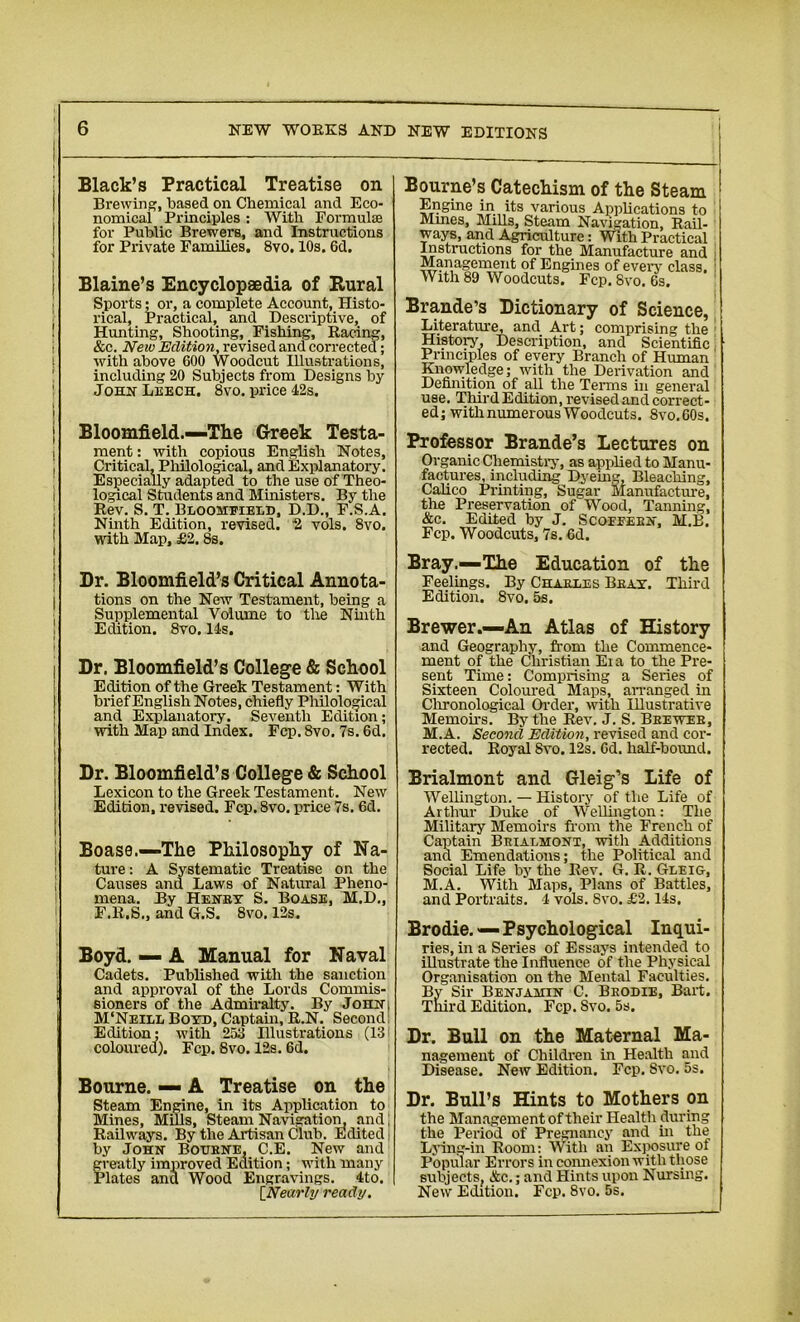 Black’s Practical Treatise on Brewing, based on Chemical and Eco- nomical Principles : With Formulae for Public Brewers, and Instructions for Private Families. 8vo. 10s. 6d. Blaine’s Encyclopaedia of Rural Sports* or, a complete Account, Histo- rical, Practical, and Descriptive, of Hunting, Shooting, Fishing, Raring, &c. New Edition, revised and corrected; with above 600 Woodcut Illustrations, including 20 Subjects from Designs by John Leech. 8vo. price 42s. Bloomfield.—-The Greek Testa- ment : with copious English Notes, Critical, Philological, and Explanatory. Especially adapted to the use of Theo- logical Students and Ministers. By the Rev. S. T. Bloomfield, D.D., F.S.A. Ninth Edition, revised. 2 vols. 8vo. with Map, £2.8s. Dr. Bloomfield’s Critical Annota- tions on the New Testament, being a Supplemental Volume to the Ninth Edition. 8vo. 14s. Dr. Bloomfield’s College & School Edition of the Greek Testament: With brief English Notes, chiefly Philological and Explanatory. Seventh Edition; with Map and Index. Fcp. 8vo. 7s. 6d. Dr. Bloomfield’s College & School Lexicon to the Greek Testament. New Edition, revised. Fcp.8vo. price 7s. 6d. Boase.—1The Philosophy of Na- ture : A Systematic Treatise on the Causes and Laws of Natural Pheno- mena. By Henry S. Boase, M.D., F.R.S., and G.S. 8vo. 12s. Boyd. — A Manual for Naval Cadets. Published with the sanction and approval of the Lords Commis- sioners of the Admiralty. By JoHN| M'Neill Boyd, Captain, R.N. Second; Edition; with 253 Illustrations (13 coloured). Fcp. 8vo. 12s. 6d. Bourne. — A Treatise on the Steam Engine, in its Application to Mines, Mills, Steam Navigation, and; Railways. By the Artisan Club. Edited by John Bourne, C.E. New and greatly improved Edition; with many Plates and Wood Engravings. 4to. [Nearly ready. Bourne’s Catechism of the Steam Engine in its various Applications to Mmes, Mills, Steam Navigation. Rail- ways, and Agriculture: With Practical Instructions for the Manufacture and Management of Engines of every class. With 89 Woodcuts. Fcp. 8vo. 6s. Brande’s Dictionary of Science, Literature, and Art; comprising the History, Description, and Scientific Principles of every Branch of Human Knowledge; with the Derivation and Definition of all the Terms in general use. Third Edition, revised and correct- ed; with numerous Woodcuts. 8vo.60s. Professor Brande’s Lectures on Organic Chemistry, as applied to Manu- factures, including Dyeing, Bleaching, Calico Printing, Sugar Manufacture, the Preservation of Wood, Tanning, &c. Edited by J. Scofeeen, M.B. Fcp. Woodcuts, 7s. 6d. Bray.—The Education of the Feelings. By Charles Bray. Third Edition. 8vo. 5s. Brewer.—An Atlas of History and Geography, from the Commence- ment of the Christian Ei a to the Pre- sent Time: Comprising a Series of Sixteen Coloured Maps, arranged in Chronological Order, with Illustrative Memoirs. By the Rev. J. S. Brewer, M.A. Second Edition, revised and cor- rected. Royal Svo. 12s. 6d. half-bound. Brialmont and Gleig’s Life of Wellington. — History of the Life of Arthur Duke of Wellington: The Military Memoirs from the French of Captain Brialmont, with Additions and Emendations; the Political and Social Life by the Rev. G. R. Gleig, M.A. With Maps, Plans of Battles, and Portraits. 4 vols. Svo. £2.14s, Brodie. — Psychological Inqui- ries, in a Series of Essays intended to illustrate the Influence of the Physical Organisation on the Mental Faculties. By Sir Benjamin C. Brodie, Bari. Third Edition. Fcp. Svo. 5s. Dr. Bull on the Maternal Ma- nagement of Children in Health and Disease. New Edition. Fcp. Svo. 5s. Dr. Bull’s Hints to Mothers on the Management of their Healtli during the Period of Pregnancy and in the Lying-in Room: With an Exposure of Popular Errors in connexion with those subjects, &c.; and Hints upon Nursing. New Edition. Fcp. 8vo. 5s.