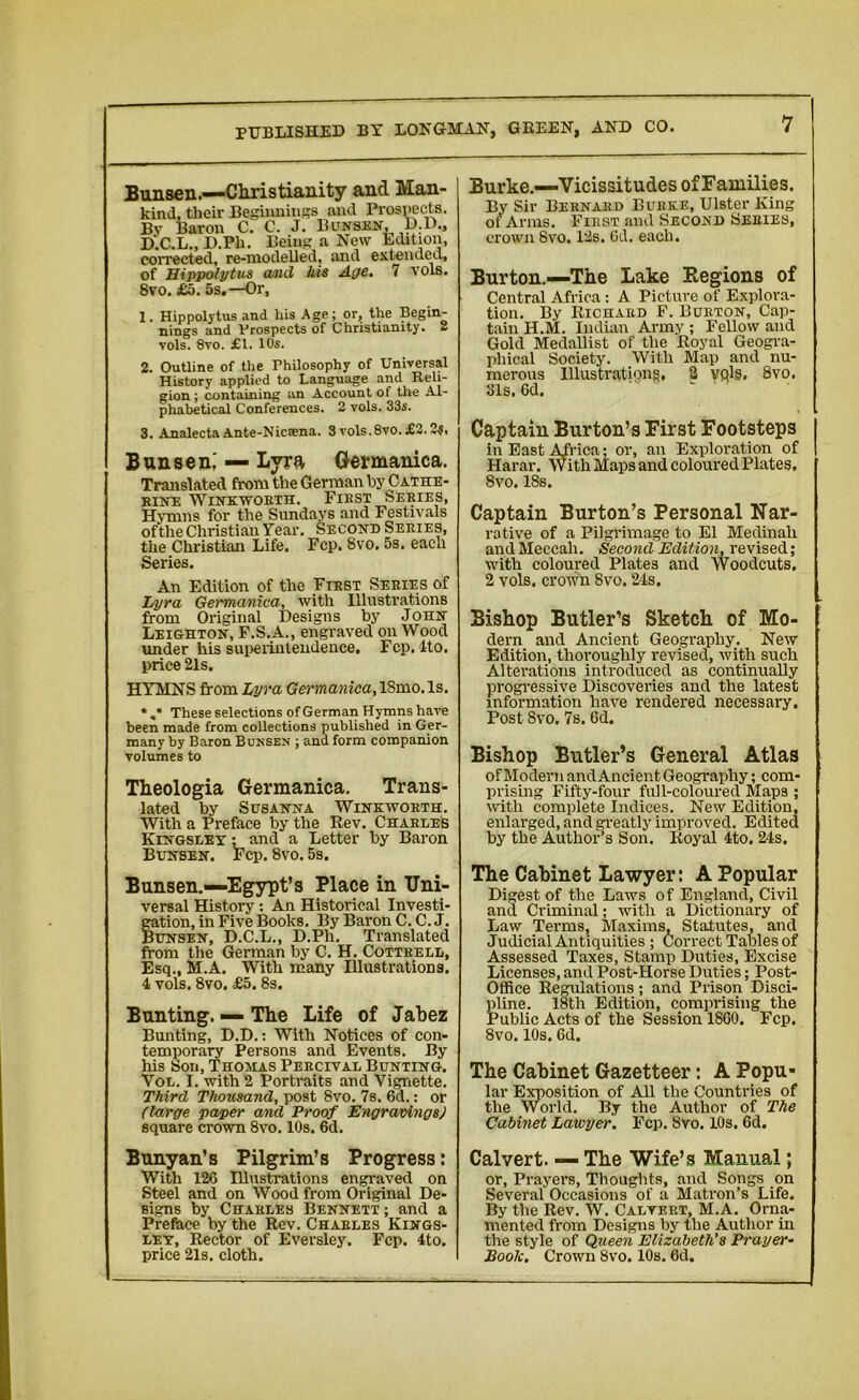 Bunsen.—Christianity and Man- kind, their Beginnings and Prospects. By Baron C. C. J. Bunsen, D.D., D.C.L., D.Ph. Being a New Edition, corrected, re-modelled, and extended, of Hippolytus and ids Aye. 7 vols. Svo. £5. 5s.—Or, 1. Hippolytus and his Age; or, the Begin- nings and Prospects of Christianity. - vols. 8vo. £1. 10s. 2. Outline of the Philosophy of Universal History applied to Language and Reli- gion ; containing an Account of the Al- phabetical Conferences. 2 vols. 33s. 3. Analecta Ante-Nicsena. 3 vols.8vo.£3.2?, Bunsen,' — Lyra Germanica. Translated from the German by Cathe- rine Winkworth. First Series, Hymns for the Sundays and Festivals ofthe Christian Year. Second Series, the Christian Life. Fcp. Svo. 5s. each Series. An Edition of the First Series of .Lyra Germanica, with Illustrations from Original Designs by J ohn Leighton, F.S.A., engraved on Wood under his superintendence. Fcp. Ito. price 21s. HYMNS from Lyra Germanica, ISmo. Is. * These selections of German Hymns have been made from collections published in Ger- many by Baron Bunsen ; ana form companion volumes to Theologia Germanica. Trans- lated by Susanna Winkworth. With a Preface by the Rev. Charles Kingsley ; and a Letter by Baron Bunsen. Fcp. 8vo. 5s. Bunsen.—Egypt’s Place in Uni- versal History: An Historical Investi- gation, in Five Books. By Baron C. C. J. Bunsen, D.C.L., D.Ph. Translated from the German by C. H. Cottrell, Esq., M.A. With many Illustrations. 4 vols. 8vo. £5. 8s. Bunting. — The Life of Jabez Bunting, D.D.: With Notices of con- temporary Persons and Events. By his Son, Thomas Percival Bunting. Yol. I. with 2 Portraits and Vignette. Third Thousand, post 8vo. 7s. 6d.: or (large paper and Proof Engravings) square crown 8vo. 10s. 6d. Burke.—Vicissitudes of Families. By Sir Bernard Burke, Ulster King of Arms. First and Second Series, crown Svo. 12s. Gd. each. Burton.—The Lake Regions of Central Africa : A Picture of Explora- tion. By Richard F. Burton, Cap- tain H.M. Indian Army ; Fellow and Gold Medallist of the Royal Geogra- phical Society. With Map and nu- merous Illustrations, 2 vplg. 8vo. 31s. 6d. Captain Burton’s First Footsteps in East Africa; or, an Exploration of Harar. With Maps and coloured Plates. Svo. ISs. Captain Burton’s Personal Nar- rative of a Pilgrimage to El Medinali and Meccali. Second Edition, revised; with coloured Plates and Woodcuts. 2 vols. crown Svo. 24s. Bishop Butler’s Sketch of Mo- dern and Ancient Geography. New Edition, thoroughly revised, with such Alterations introduced as continually progressive Discoveries and the latest information have rendered necessary. Post Svo. 7s. Gd. Bishop Butler’s General Atlas of Modem i and Ancient Geography; com- prising Fifty-four full-coloured Maps ; with complete Indices. New Edition, enlarged, and greatly improved. Edited by the Author’s Son. Royal 4to. 24s. The Cabinet Lawyer: A Popular Digest of the Laws of England, Civil and Criminal; with a Dictionary of Law Terms, Maxims, Statutes, and Judicial Antiquities ; Correct Tables of Assessed Taxes, Stamp Duties, Excise Licenses, and Post-Horse Duties; Post- Office Regulations; and Prison Disci- pline. 18th Edition, comprising the Public Acts of the Session 18G0. Fcp. 8vo. 10s. Gd. The Cabinet Gazetteer: A Popu- lar Exposition of All the Countries of the World. By the Author of The Cabinet Lawyer. Fcp. Svo. 10s. 6d. Bunyan’s Pilgrim’s Progress: With 126 Illustrations engraved on Steel and on Wood from Original De- signs by Charles Bennett ; and a Preface by the Rev. Charles Kings- ley, Rector of Eversley. Fcp. 4to. price 21s. cloth. Calvert. — The Wife’s Manual; or, Prayers, Thoughts, and Songs on Several Occasions of a Matron’s Life. By the Rev. W. Calvert, M.A. Orna- mented from Designs by the Author in the style of Queen Elizabeth's Prayer- Book. Crown Svo. 10s. 6d.