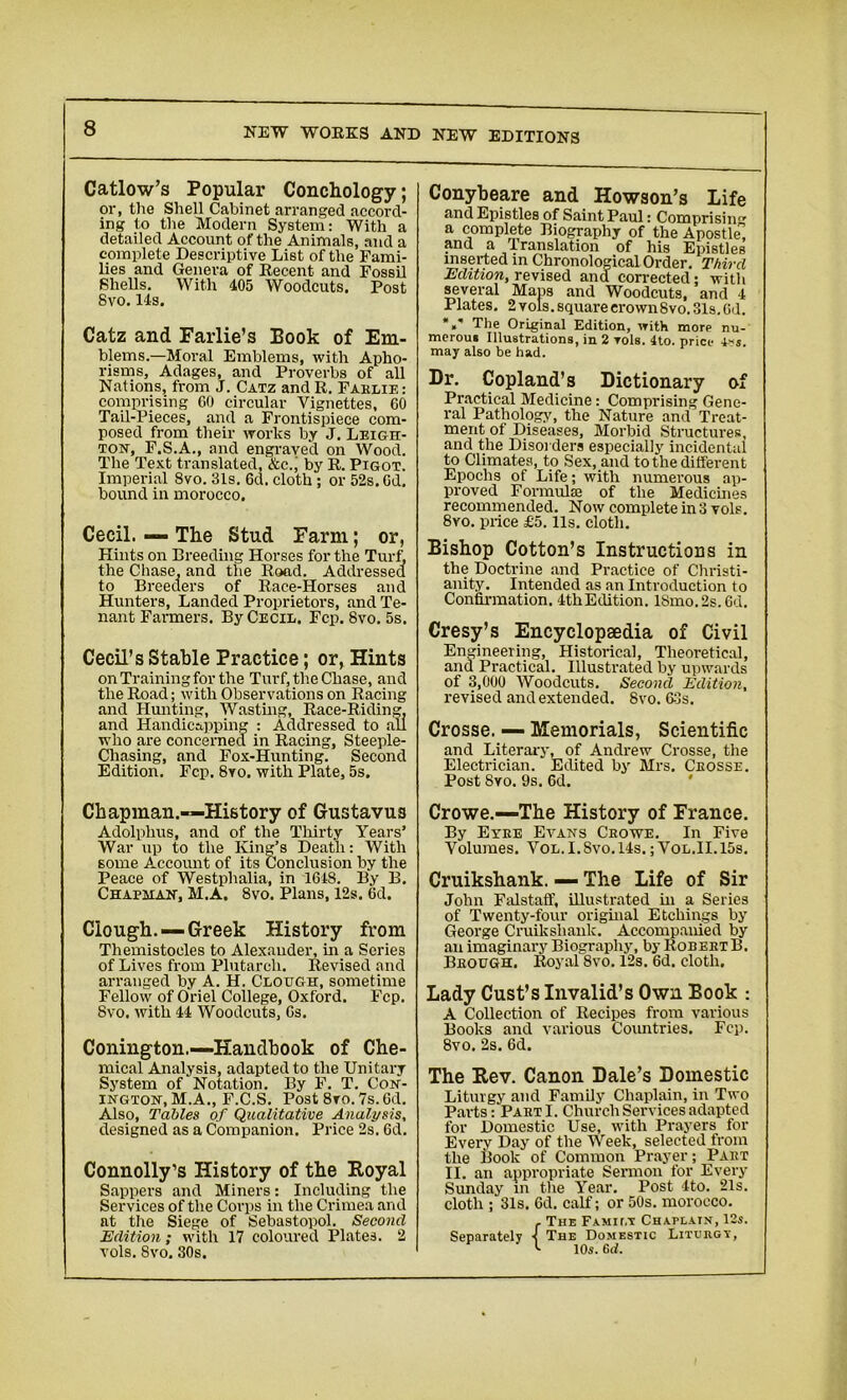 Catlow’s Popular Conchology; or, the Shell Cabinet arranged accord- ing to the Modern System: With a detailed Account of the Animals, and a complete Descriptive List of the Fami- lies and Genera of Recent and Fossil Shells. With 405 Woodcuts. Post Svo. 14s. Catz and Farlie’s Book of Em- blems.—Moral Emblems, with Apho- risms, Adages, and Proverbs of all Nations, from J. Catz and R. Faelie: comprising GO circular Vignettes, GO Tail-Pieces, and a Frontispiece com- posed from their works by J. Leigh- ton, F.S.A., and engraved on Wood. The Text translated, &c., by R. Pigot. Imperial Svo. 31s. 6d. cloth; or 52s. Gd. bound in morocco. Cecil. — The Stud Farm; or, Hints on Breeding Horses for the Turf, the Chase, and the Road. Addressed to Breeders of Race-Horses and Hunters, Landed Proprietors, and Te- nant Farmers. By Cecil. Fcp. Svo. 5s. Cecil’s Stable Practice; or, Hints on Training for the Turf, the Chase, and the Road; with Observations on Racing and Hunting, Wasting, Race-Riding, and Handicapping : Addressed to all who are concerned in Racing, Steeple- Chasing, and Fox-Hunting. Second Edition. Fcp. 8vo. with Plate, 5s. Chapman.-—History of Gustavus Adolphus, and of the Thirty Years’ War up to the King’s Death: With 6ome Account of its Conclusion by the Peace of Westphalia, in 1648. By B. Chapman, M.A. 8vo. Plans, 12s. Gd. Clough. —Greek History from Themistoeles to Alexander, in a Series of Lives from Plutarch. Revised and arranged by A. H. Clough, sometime Fellow of Oriel College, Oxford. Fcp. Svo. with 44 Woodcuts, Gs. Conington.—Handbook of Che- mical Analysis, adapted to the Unitary System of Notation. By F. T. Con- ington, M.A., F.C.S. Post 8vo. 7s. Gd. Also, Tables of Qualitative Analysis, designed as a Companion. Price 2s. Gd. Connolly’s History of the Royal Sappers and Miners: Including the Services of the Corps in the Crimea and at the Siege of Sebastopol. Second Edition; with 17 coloured Plates. 2 vols. 8vo. 30s. Conybeare and Howson’s Life and Epistles of Saint Paul: Comprisin'” a complete Biography of the Apostle and a Translation of his Epistles inserted in Chronological Order. Third Edition, revised and corrected; with several Maps and Woodcuts, and 4 Plates. 2 vols. square crown Svo. 31s. Gd. A The Original Edition, with more nu- merous Illustrations, in 2 toIs. 4to. price i»s. may also be had. Dr. Copland’s Dictionary of Practical Medicine: Comprising Gene- ral Pathotogy, the Nature and Treat- ment of Diseases, Morbid Structures, and the Disorders especially incidental to Climates, to Sex, and to the different Epochs of Life; with numerous ap- proved Formulae of the Medicines recommended. Now complete in 3 voIf. 8vo. price £5.11s. cloth. Bishop Cotton’s Instructions in the Doctrine and Practice of Christi- anity. Intended as an Introduction to Confirmation. 4thEdition. 18mo.2s.6d. Cresy’s Encyclopaedia of Civil Engineering, Historical, Theoretical, and Practical. Illustrated by upwards of 3,000 Woodcuts. Second Edition, revised and extended. Svo. 63s. Crosse. — Memorials, Scientific and Literary, of Andrew Crosse, the Electrician. Edited by Mrs. Ceosse. Post Svo. 9s. 6d. Crowe.—The History of France. By Eyee Evans Ceowe. In Five Volumes. Vol.I.Svo.14s. ; Vol.II.15s. Cruikshank. — The Life of Sir John Falstaff, illustrated in a Series of Twenty-four original Etchings by George Cruikshank. Accompanied by an imaginary Biography, by RobebtB. Beough. Royal 8vo. 12s. 6d. cloth. Lady Cust’s Invalid’s Own Book : A Collection of Recipes from various Books and various Countries. Fcp. 8vo. 2s. 6d. The Rev. Canon Dale’s Domestic Liturgy and Family Chaplain, in Two Parts : Pakt I. Church Services adapted for Domestic Use, with Prayers for Every Day of the Week, selected from the Book of Common Prayer; Paet II. an appropriate Sermon for Every Sunday in the Year. Post 4to. 21s. cloth ; 31s. Gd. calf; or 50s. morocco. . The Famii.t Chaplain, 12s. Separately ■< The Domestic Lituegv, <■ 10s. Gd.