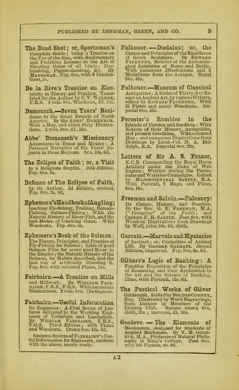 The Dead Shot; or, Sportsman’s j Complete Guide; being: a Treatise on the Use of the Gun, with Rudimentary and Finishing Lessons in the Art of Shooting Game of all kinds; Dog- breaking, Pigeon-shooting, &c. By Marksman. Fcp. 8vo. with 6 Illustra- tions, 5s. De la Dive's Treatise on Elec- tricity in Theory and Practice. Trans- lated for the Author by C. V. Walker, F.R.S. 3 vols. Svo. Woodcuts, £3.13s. Domenech.—Seven Years’ Resi- dence in the Great Deserts of North America. By the Anns' Domenech. With a Map, and about Sixty Illustra- tions. 2 vols. Svo. £1.16s. Abbe' Domenech’s Missionary Adventures in Texas and Mexico : A Personal Narrative of Six Years’ So- journ in those Regions. Svo. 10s. 6d. The Eclipse of Faith ; or, a Visit to a Religious Sceptic. 10th Edition, Fcp. 8vo. 5s. Defence of The Eclipse of Faith, by its Author. 3d Edition, revised. Fcp. Svo. 3s. 6d. Ephemera’sHandbookofAngling; teaching Fly-fishing, Trolling, Bottom- Fishing, Salmon-Fishing: With the Natural History of ltiver-Fish, arid the best Modes of Catching them. With Woodcuts, Fcp. Svo. 5s. Falkener. — Daedalus; or, the Causes and Principles of the Excellence of Greek Sculpture. By Edward Falkener, Member of the Archaeolo- gical Institutes of Rome and Berlin. With numerous Illustrations and 2 Medallions from the Antique. Royal Svo. 42s. Falkener.—Museum of Classical Antiquities : A Series of Thirty-five Es- says on Ancient Art, by various Writers, edited by Edward Falkener. With 25 Plates and many Woodcuts. Im- perial 8vo. 42s. Forester’3 Rambles in the Islands of Corsica arid Sardinia: With Notices of them History, Antiquities, and present Condition. With coloured Map; and numerous Illustrations from Drawings by Lieut.-Col. M. A. Bid- dulph, R.A. Imperial 8vo. 28s. Letters of Sir A. S. Frazer, K.C.B. Commanding the Royal Horse Artillery under the Duke of Wel- lington : Written during the Penin- sular and Waterloo Campaigns. Edited by Major-General Sabine, R.A. With Portrait, 2 Maps, and Plans. Svo. 18s. Freeman and Salvin.—Falconry: Its Claims, History, and Practice. By the Rev. G. E. Freeman, M.A. (“Peregrine” of the Field); and Captain F. II. Salvin. Post 8vo. with Woodcut Illustrations from Drawings by Wolf, price 10s. 6d. cloth. Ephemera’s Book of the Salmon : The Theory, Principles, and Practice of Fly-Fishing for Salmon; Lists of good Salmon Flies for every good River in the Empire; the Natural History of the Salmon, its Habits described, and the best way of artificially Breeding it. Fcp. Svo. with coloured Plates, 14s. Fairbairn.—A Treatise on Mills and Millwork. By William Fair- bairn, F.R.S., F.G.S. With numerous Illustrations. 2 vols. Svo. [In the press. Fairbairn.—Useful Information for Engineers: A First Series of Lec- tures delivered to the Working Engi- neers of Yorkshire and Lancasliire. By William Fairbairn, F.R.S., F.G.S. Third Edition ; with Plates and Woodcuts. Crown Svo. 10s. Gd. Second Se ries of Fairbairn’s Use- ful Information for Engineers, uniform with the above, nearly ready. Garratt.—Marvels and Mysteries of Instinct; or, Curiosities of Animal Life. By George Garratt. Second Edition, improved. Fcp. 8vo. 4s. Gd. Gilbart’s Logic of Banking : A Familiar Exposition of the Principles of Reasoning, and their Application to the Art and the Science of Banking. 12mo. with Portrait, 12s. Gd. The Poetical Works of Oliver Goldsmith. Editedby BoltonCornet, Esq. Illustrated by Wood Engravings, from Designs by Members of the Etching Club. Square crown Svo. cloth, 21s.; morocco, £1. lGs. Goodeve. — The Elements of Mechanism, designed for Students of Applied Mechanics. By T. M. Good- eve, M.A., Professor of Natural Philo- sophy in King’s College. Post Svo. with 20G Figures, 6s. Gd. a2