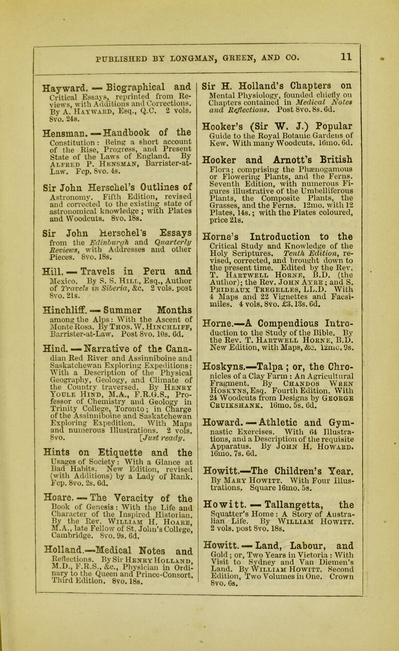 Hayward. — Biographical and Critical Essays, reprinted from Re- views, with Additions and Corrections. By A. Hayward, Esq., Q.C. 2 vols. 8vo. 24s. Hensman. —Handbook of the Constitution: Being a short account of the Rise, Progress, and Present State of the Laws of England. By Alfred P. Hknsman, Barrister-at- Law. Fcp. Svo. 4s. Sir John Herscliel’s Outlines of Astronomy. Fifth Edition, revised and corrected to the existing state of astronomical knowledge ; with Plates and Woodcuts. Svo. ISs. Sir John Herschel's Essays from the Edinburgh and Quarterly Reviews, with Addresses and oilier Pieces. Svo. 18s. Hill. — Travels in Peru and Mexico. By S. S. Hill, Esq., Author of Travels in Siberia, &c. 2 vols. post Svo. 21s. Hinchliff. Summer Months among the Alps: With the Ascent of Monte Rosa. By Thos. W. Hinchliff, Barrister-at-Law. Post 8vo. 10s. 6d. Hind. — Narrative of the Cana- dian Red River and Assinniboine and Saskatchewan Exploring Expeditions: With a Description of the Physical Geography, Geology, and Climate of the Country traversed. By Henry Youle Hind, M.A., F.R.G.S., Pro- fessor of Chemistry and Geology in Trinity College, Toronto; in Charge of the Assinniboine and Saskatchewan Exploring Expedition. With Maps and numerous Illustrations. 2 vols. Svo. [Just ready. Hints on Etiquette and the Usages of Society: With a Glance at Bad Habits. New Edition, revised (with Additions) by a Lady of Rank. Fcp. 8vo. 2s. 6d. Hoare. — The Veracity of the Book of Genesis: With the Life and Character of the Inspired Historian. By the Rev. William H. Hoare, M.A., late Fellow of St. John’s College, Cambridge. Svo. 9s. 6d. Holland.—Medical Notes anc Reflections. By Sir Henry Holland M.D., F.R.S., &c., Physician in Ordi nary to the Queen and Prince-Consort Ihird Edition. 8vo. 18s. Sir H. Holland’s Chapters on Mental Physiology, founded chiefly on Chapters contained in Medical Notes and Reflections. Post Svo. 8s. 6d. Hooker’s (Sir W. J.) Popular Guide to tire Royal Botanic Gardens of Kew. With many Woodcuts. 16mo. 6d. Hooker and Arnott’s British Flora; comprising the Phsenogamous or Flowering Plants, and the Ferns. Seventh Edition, with numerous Fi- gures illustrative of the Umbelliferous Plants, the Composite Plants, the Grasses, and the Ferns. 12mo. with 12 Plates, 14s.; with the Plates coloured, price 21s. Horne’s Introduction to the Critical Study and Knowledge of the Holy Scriptures. Tenth Edition, re- vised, corrected, and brought down to the present time. Edited by the Rev. T. Hartwell Horne, B.D. (the Author); the Rev. John Ayre ; and S. Prideaux Tregelles, LL.D. With 4 Maps and 22 Vignettes and Facsi- miles. 4 vols. 8vo. £3.13s. Gd. Horne.—A Compendious Intro- duction to the Study of the Bible. By the Rev. T. Hartwell Horne, B.D. New Edition, with Maps, &o. 12mo. 9s. Hoskyns.—Talpa ; or, the Chro- nicles of a Clay Farm : An Agricultural Fragment. By Chandos Wren Hoskyns, Esq. Fourth Edition. With 2*1 Woodcuts from Designs by George Cruikshank. lGmo. 5s. Gd. Howard. — Athletic and Gym- nastic Exercises. With OH Illustra- tions, and a Description of the requisite Apparatus. By John H, Howard. 16mo. 7s. Gd. Howitt.—The Children’s Year. By Mary Howitt. With Four Illus- trations, Square 16mo. 5s. Howitt. — Tallangetta, the Squatter’s Home : A Story of Austra- lian Life. By William Howitt. 2 vols. post 8vo. 18s. Howitt. — Land, Labour, and Gold; or. Two Years in Victoria: With Visit to Sydney and Van Diemen’s Land. By William Howitt. Second Edition, Two Volumes in One. Crown Svo. Gs.