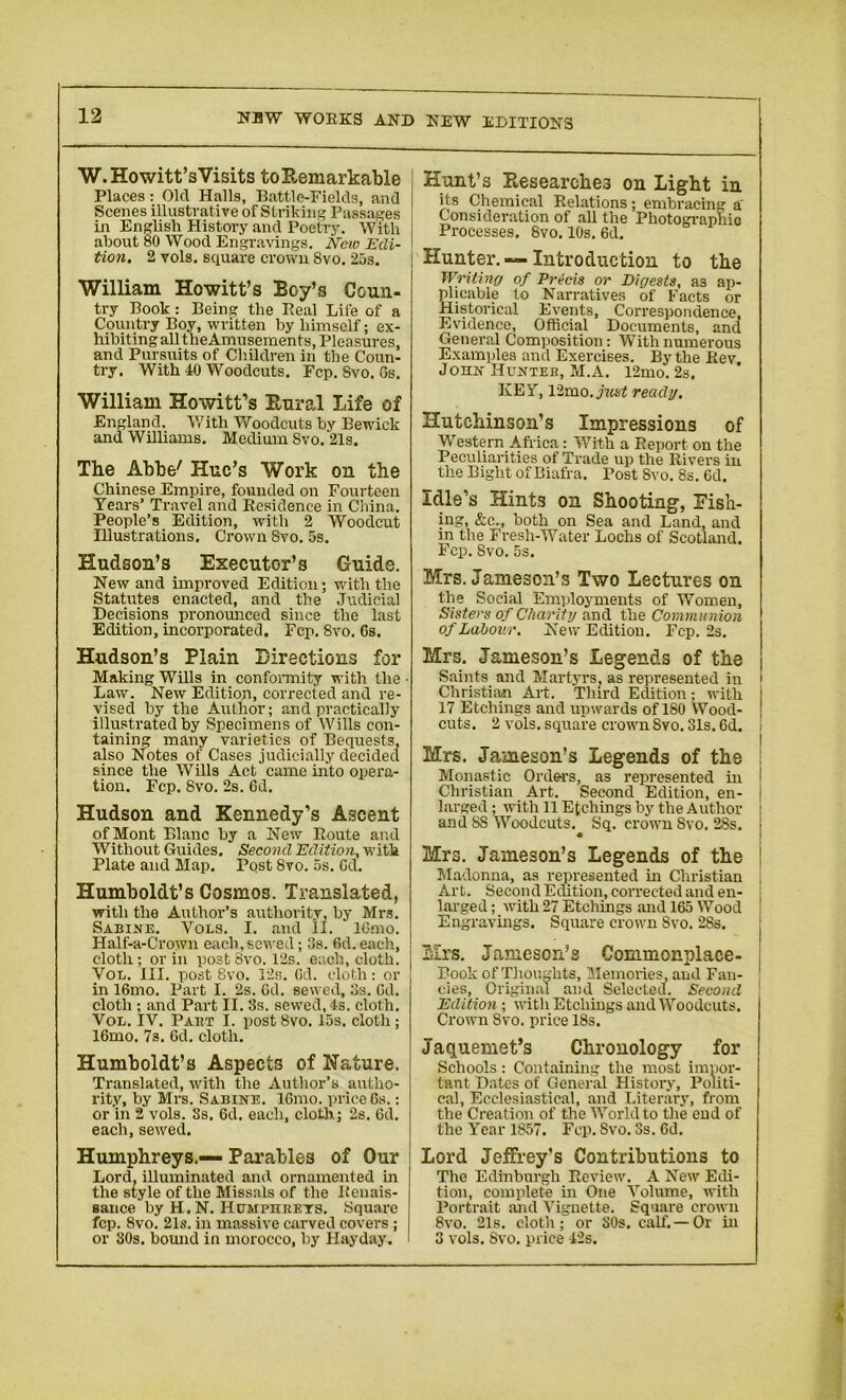 W. Ho witt’s Visits to Remarkable Places: Old Halls, Battle-Fields, and Scenes illustrative of Striking Passages in English History and Poetry. With about 80 Wood Engravings. New Edi- tion. 2 vols. square crown 8vo. 25s. William Hewitt’s Boy’s Coun- try Book: Being the Real Life of a Country Boy, written by himself; ex- hibiting all theAmusements, Pleasures, and Pursuits of Children in the Coun- try. With 40 Woodcuts. Fcp. 8vo. Gs. William Howitt’s Rural Life of England. With Woodcuts by Bewick and Williams. Medium Svo. 21s. The Abbe' Hue’s Work on the Chinese Empire, founded on Fourteen Years’ Travel and Residence in China. People’s Edition, with 2 Woodcut Illustrations. Crown Svo. 5s. Hudson’s Executor’s Guide. New and improved Edition; with the Statutes enacted, and the Judicial Decisions pronounced since the last Edition, incorporated. Fcp. Svo. Gs. Hudson’s Plain Directions for Making Wills in conformity with the • Law. New Edition, corrected and re- vised by the Author; and practically illustrated by Specimens of Wills con- taining many varieties of Bequests, also Notes of Cases judicially decided since the Wills Act came into opera- tion. Fcp. Svo. 2s. 6d. Hudson and Kennedy’s Ascent of Mont Blanc by a New Route and Without Guides. Second Edition, with Plate and Map. Pqst Svo. 5s. Gd. Humboldt’s Cosmos. Translated, with the Author’s authority, by Mrs. Sabine. Vols. I. and II. lOmo. Half-a-Crown each,sewed; 3s. Gd. each, cloth; or in post Svo. 12s. each, cloth. Vol. III. post Svo. 12s. Gd. cloth: or in 16mo. Part I. 2s. Gd. sewed, 3s. Gd. cloth ; and Part II. 3s. sewed, 4s. cloth. Vol. IV. Paet I. post Svo. 15s. cloth; 16mo. 7s. Gd. cloth. Humboldt’s Aspects of Nature. Translated, with the Author’s autho- rity, by Mrs. Sabine. 16mo. price Gs.: or in 2 vols. 3s. 6d. each, cloth; 2s. Gd. each, sewed. Humphreys.— Parables of Our Lord, illuminated and ornamented in the style of the Missals of the Renais- sance by H. N. Humphreys. Square fcp. 8vo. 21s. in massive carved covers; or 30s. bound in morocco, by Hayday. Hunt’s Researches on Light in its Chemical Relations; embracing a' Consideration of all the Photographic Processes. Svo. 10s. 6d. Hunter. — Introduction to the Writing of Precis or Digests, a3 ap- plicable to Narratives of Facts or Historical Events, Correspondence, Evidence, Official Documents, and General Composition: With numerous Examples and Exercises. By the Rev. John Hunter, M.A. 12mo. 2s. KEY, 12mo.yi«f!f ready. Hutchinson’s Impressions of Western Africa: With a Report on the Peculiarities of Trade up the Rivers in the Bight of Biafra. Post Svo. 8s. 6d. Idle’s Hints on Shooting, Fish- ing, &c., both on Sea and Land, and in the Fresh-Water Lochs of Scotland. Fcp. Svo. 5s. Mrs. Jameson’s Two Lectures on the Social Employments of Women, Sisters of Charity and the Communion of Labour. New Edition. Fcp. 2s. Mrs. Jameson’s Legends of the Saints and Martyrs, as represented in Christian Art. Third Edition; with j 17 Etchings and upwards of 180 Wood- cuts. 2 vols. square crown Svo. 31s. 6d. Mrs. Jameson’s Legends of the Monastic Orders, as represented in Christian Art. Second Edition, en- I larged; with 11 Etchings by the Author : and SS Woodcuts. Sq. crown Svo. 2Ss. 1 Mrs. Jameson’s Legends of the Madonna, as represented in Clu-istian Art. Second Edition, corrected and en- larged ; with 27 Etchings and 165 Wood Engravings. Square crown Svo. 2Ss. Mrs. Jameson’s Commonplace- Book of Thoughts, Memories, and Fan- cies, Original and Selected. Second Edition ; with Etchings and Woodcuts. Crown Svo. price 18s. Jaquemet’s Chronology for Schools: Containing the most imuor- taut Dates of General History, Politi- cal, Ecclesiastical, and Literary, from the Creation of the World to the end of the Year 1857. Fcp. Svo. 3s. Gd. Lord Jeffrey's Contributions to The Edinburgh Review. A New Edi- tion, complete in One Volume, with Portrait and Vignette. Square crown Svo. 21s. cloth; or SOs. calf.—Or in 3 vols. Svo. price 42s.