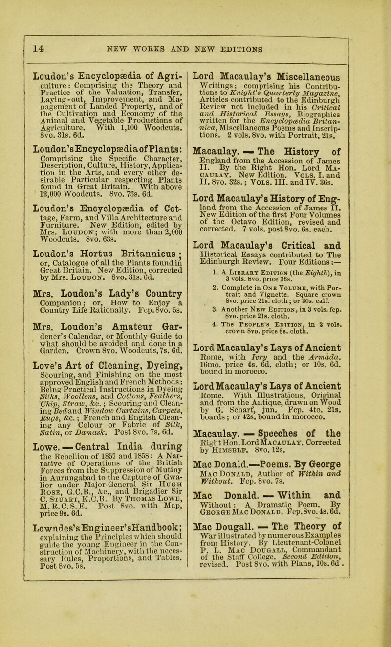 Loudon’s Encyclopaedia of Agri- culture : Comprising the Theory and Practice of the Valuation, Transfer, Laying-out, Improvement, and Ma- nagement of Landed Property, and of the Cultivation and Economy of the Animal and Vegetable Productions of Agriculture. With 1,100 Woodcuts. 8vo. 31s. 6d. Loudon’sEncyclopaediaofPlants: Comprising the Specific Character, Description, Culture, History, Applica- tion in the Arts, and every other de- sirable Particular respecting Plants found in Great Britain. With above 12,000 Woodcuts. 8vo. 73s. 6d. Loudon’s Encyclopaedia of Cot- tage, Farm, and Villa Architecture and Furniture. New Edition, edited by Mrs. Loudon; with more than 2,000 Woodcuts. 8vo. 63s. Loudon’s Hortus Britannicus ; or. Catalogue of all the Plants found in Great Britain. New Edition, corrected by Mr8. Loudon. 8vo. 31s. 6d. Mrs. Loudon’s Lady’s Country Companion; or, How to Enjoy a Country Life Rationally. Fcp.Svo. 5s. Mrs. Loudon’s Amateur Gar- dener’s Calendar, or Monthly Guide to what should be avoided and done in a Garden. Crown 8vo. Woodcuts,7s. 6d. Love’s Art of Cleaning, Dyeing, Scouring, and Finishing on the most approved English and French Methods: Being Practical Instructions in Dyeing Silks, Woollens, and Cottons, Feathers, Chip, Strata, &c.; Scouring and Clean- ing Bed and Windo w Curtains, Carpets, Rugs, Ac.; French and English Clean- ing any Colour or Fabric of Silk, Satin, or Damask. Post 8vo. 7s. 6d. Lowe. — Central India during the Rebellion of 1857 and 1858: A Nar- rative of Operations of the British Forces from the Suppression of Mutiny in Aurangabad to the Capture of Gwa- lior under Major-General Sir Hugh Rose, G.C.B., Ac., and Brigadier Sir C. Stuabt, K.C.B. By Thomas Lowe, M. R.C.S.E. Post 8vo. with Map, price 9s. 6d. Lowndes’s Engineer’sHandbook; explaining the Principles which should guide the young Engineer in the Con- struction o'f Machinery, with the neces- sary Rules, Proportions, and Tables. Post 8vo. 5s. Lord Macaulay’s Miscellaneous Writings; comprising his Contribu- tions to Knight’s Quarterly Magazine, Articles contributed to the Edinburgh Review not included in his Critical and Historical Essays, Biographies written for the Encyclopaedia Britan- nica, Miscellaneous Poems and Inscrip- tions. 2 vols.8vo. with Portrait, 2ls. Macaulay. — The History of England from the Accession of James II. By the Right Hon. Lord Ma- caulay. New Edition. Vols. I. and II. 8vo. 32s.; Vols. III. and IV. 36s. Lord Macaulay’s History of Eng- land from the Accession of James IT. New Edition of the first Four Volumes of the Octavo Edition, revised and corrected. 7 vols. post 8vo. 6s. each. Lord Macaulay’s Critical and Historical Essays contributed to The Edinburgh Review. Four Editions 1. A Library Edition (the Eighth), in 3 vols. 6vo. price 36s. 2. Complete in One Volume, with Por- trait and Vignette. Square crown 8vo. price 21s. cloth; or 30s. calf. 3. Another New Edition, in 3 vols. fcp. 8yo. price 21s. cloth. 4. The People’s Edition, in 2 vols. crown 8vo. price 8s. clotn. Lord Macaulay’s Lays of Ancient Rome, with Ivry and the Armada. 16mo. price 4s. 6d. cloth; or 10s. 6d. bound in morocco. Lord Macaulay’s Lays of Ancient Rome. With Illustrations, Original and from the Antique, drawn on Wood by G. Scharf, jun. Fcp. 4to. 21s. boards ; or 42s. bound in morocco. Macaulay. — Speeches of the Right Hon. Lord Macaulay. Corrected by Himsblf. 8vo. 12s. Mac Donald.—Poems. By George Mac Donald, Author of Within and Without. Fcp. 8vo. 7s. Mac Donald. — Within and Without: A Dramatic Poem. By Geoege Mac Donald. Fcp.Svo. 4s. 6d. Mac Dougall. — The Theory of War illustrated by numerous Examples from History. By Lieutenant-Colonel P. L. Mac Dougall, Commandant of the Staff College. Second Edition, revised. Post Svo. with Plans, 10s. Od .