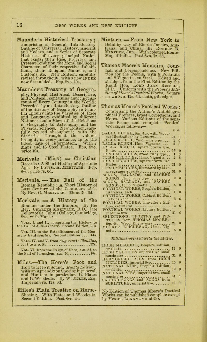 Maunder’s Historical Treasury ; comprising a General Introductory Outline of Universal History, Ancient and Modern, and a Series of Separate Histories of every principal Nation that exists; their Rise, Progress, and Present Condition, the Moral and Social Character of their respective Inhabi- tants, their Religion, Manners, and Customs, &c. New Edition, carefully revised throughout; with a new Index now first added, Fcp. 8vo. 10s. Maunder’s Treasury of Geogra- phy, Physical, Historical, Descriptive, and Political; containing a succinct Ac- count of Every Country 'in the World: Preceded by an Introductory Outline of the History of Geography ; a Fami- liar Inquiry into the Varieties of Race and Language exhibited by different Nations ; and a View of the Relations of Geography to Astronomy and the Physical Sciences. New Edition, care- fully revised throughout; with the Statistics throughout the volume brought, in every instance, up to the latest date of information. With 7 Maps and 16 Steel Plates. Fcp. 8vo. price 10s. Merivale (Miss'). — Christian Records : A Short History of Apostolic Age. By Louisa A. Meeivale. Fcp. 8vo. price 7s. Gd. Merivale. — The Fall of the Roman Republic: A Short History of Last Century of the Commonwealth. By Rev. C. Meeivale. 12mo. 7s. Gd. Merivale. — A History of the Romans under the Empire. By the Rev. Chakles Meeivale, B.D., late Fellow of St. John’s College, Cambridge. 8vo. with Maps Vols. I. and II. comprising the History to the Fall of Julius Ccosar. Second Edition, 28s. Vol. III. to the Establishment of the Mon- archy by Augustus. Second Edition Its. Vols. IV. and V. from Augustusto Claudius, b.c.27 to a.d. 51 32s. Vor.. VI. from the Reign of Nero, a.d. 54, to the Fall of Jerusalem, a.d. 70 lGs. Miles.—The Horse’s Foot and How to Keep it Sound. Eighth Edition; with an Appendix on Shoeingin general, and Hunters in particular. 12 Plates and 12 Woodcuts. By W. Miles, Esq. Imperial 8vo. 12s. Gd. Miles’s Plain Treatise on Horse- shoeing. With Plates and Woodcuts. Second Edition. Post Svo. 2s. Min turn. — From Hew York to Delhi by way of Rio de Janeiro, Aus- tralia, and China. By Robust B. Mintuen, Jun. With coloured Route- Map of India. Post 8vo. 7s. Gd. Thomas Moore’s Memoirs, Jour- nal, and Correspondence. New Edi- tion for the People, with 8 Portraits and 2 Vignettes cn Steel. Edited and abridged from the First Edition by the Right Hon. Loed John Russell, M.P. Uniform with the People’s Edi- tion of Moore’s Poetical Works. Square crown Svo. 12s. Gd. cloth, gilt edges. Thomas Moore’s Poetical Works : Comprising the Author’s Autobiogra- phical Prefaces, latest Corrections, and Notes. Various Editions of the sepa- rate Poems and complete Poetical Works, as follows s. d. LALLA ROOICH, fcp. 4to. with Wood- cut Illustrations by Tjennlel 21 0 LALLA ROOKH, 32mo. ruby type .... 1 0 LALLA ROOKH, IGmo. Vignette 2 6 LALLA ROOKH, square crown 8vo. Plates 15 0 IRISH MELODIES, 32mo. ruby type.. 1 0 IRISH MELODIES, IGmo. Vignette ..2 6 IRISH MELODIES, square crown 8vo. Plates 21 0 IPJSII MELODIES, illustrated by Mac- use, super-royalSvo ’ 31 6 SONGS, BALLADS, and SACRED SONGS, 32mo. ruby type 2 6 SONGS, BALLADS, and SACRED SONGS, 16mo. Vignette 5 0 POETICAL WORKS, People's Edition, 10 Parts, each 1 0 POETICAL WORKS, Cabinet Edition, 10 Vols. each 3 6 POETICAL “WORKS, Traveller's Edi- tion, crown 8vo 12 6 POETICAL WORKS, Library Edition, medium 8vo 21 0 SELECTIONS, “ POETRY and PIC- TURES from THOMAS MOORE,” fcp. 4to. Wood Engravings 21 0 MOORE’S EPICUREAN, 16mo. Vig- nette 5 0 Editions printed with the Music. IRISH MELODIES, People’s Edition, small 4to . 12 0 IRISH MELODIES, imperial Svo. small music size 31 6 HARMONISED AIRS from IRISH 54F.LOD1ES, imperial Svo 15 0 NATIONAL AIRS, People’s Edition, small 4to 13 0 NATIONAL AIRS, imperial 8vo. small music size 31 6 SACRED SONGS and SONGS from SCRIPTURE, imperial Svo IS 0 No Edition of Thomas Moore’s Poetical Works can be published complete except by Messrs. Longman and Co.