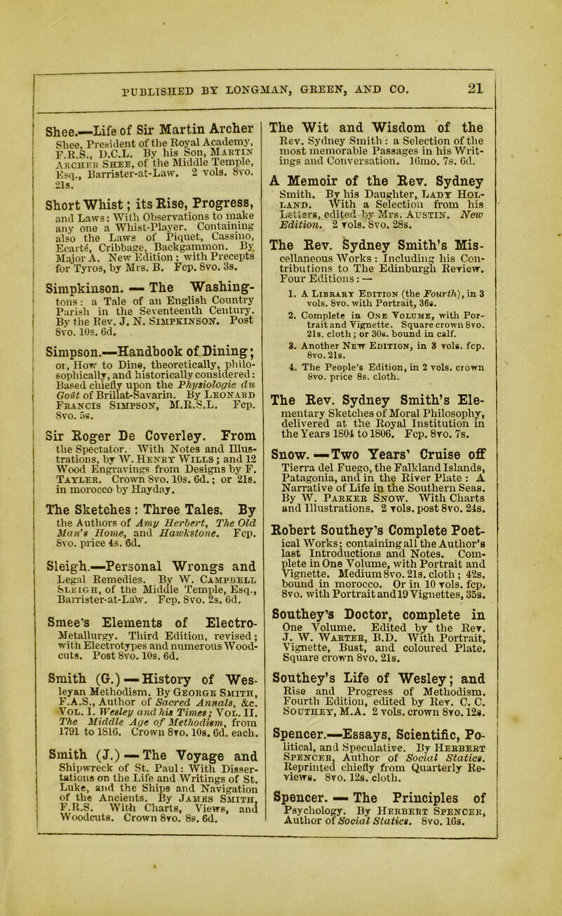 I Shee.—Life of Sir Martin Archer Sliee, President of the Royal Academy, F.R.S., D.C.L. By his Son, Martin Archee Shee, of the Middle Temple, Esq., Barrister-at-Law. 2 vols. 8vo. 21s. Short Wliist; its Rise, Progress, and Laws: With Observations to make any one a Wliist-Player. Containing also the Laws of Piquet, Cassino, EcarW, Cribbage, Backgammon. By Major A. New Edition; with Precepts for Tyros, by Mrs. B. Fcp. Svo. 3s. ! Simpkinson. — The Washing- tons : a Tale of an English Country Parish in the Seventeenth Century. By the Rev. J. N. Simpkinson. Post Svo. 10s. 6d. Simpson.—Handbook of. Dining; | oi, How to Dine, theoretically, philo- sophically, and historically considered: Based chiefly upon the Physiologic clu Go&t of Brillat-Savarin. By Leonard Francis Simpson, M.R.S.L. Fcp. | Svo. 5s. Sir Roger De Coverley. From the Spectator. With Notes and Illus- trations, by W. Henry Wills ; and 12 Wood Engravings from Designs by F. Tayler. Crown Svo. 10s. 6d.; or 21s. | in morocco by Hayday. I The Sketches : Three Tales. By the Authors of Amy Herbert, The Old Han’s Home, and Haivkstone. Fcp. Svo. price 4s. 6d. Sleigh.—Personal Wrongs and Legal Remedies. By W. Campbell Sleigh, of the Middle Temple, Esq., Barrister-at-La\v. Fcp. Svo. 2s. 6d. Smee's Elements of Electro- Metallurgy. Third Edition, revised; with Electrotypes and numerous Wood- cuts. Post Svo. 10s. 6d. Smith (G.)— History of Wes- leyan Methodism. By George Smith, F.A.S., Author of Sacred Annals, &c. Vol. I. Wesley and his Times; Vol. II. The Middle Age of Methodism, from 1791 to 1S10. Crown 8vo. 10s, 6d. each. Smith (J.) — The Voyage and Shipwreck of St. Paul: With Disser- tations on the Life and Writings of St. Luke, and the Ships and Navigation of the Ancients. By James Smith, F.R.S. With Charts, Views, and Woodcuts. Crown 8ro. 8s. 6d. The Wit and Wisdom of the Rev. Sydney Smith: a Selection of the most memorable Passages in his Writ- ings and Conversation. lGmo. 7s. Cd. A Memoir of the Rev. Sydney Smith. By his Daughter, Lady Hol- land. With a Selection from his Letters, edited by Mrs. Austin. New Edition, 2 yols. 8vo. 28s. The Rev. Sydney Smith’s Mis- cellaneous Works : Including his Con- tributions to The Edinburgh Review. Four Editions: — 1. A. Library Edition (the Fourth), in 3 vols. 8vo. with Portrait, 36s. 2. Complete in One Volume, with Por- traitand Vignette. Square crown 8vo. 21s. cloth; or 30s. bound in calf. 3. Another New Edition, in 8 vols. fcp. 8vo.21s. 1. The People’s Edition, in 2 vols. crown Svo. price 8s. cloth. The Rev. Sydney Smith’s Ele- mentary Sketches of Moral Philosophy, delivered at the Royal Institution in the Years 1804 to 1806, Fcp. Svo. 7s. Snow.—Two Years’ Cruise off Tierra del Fuego, the Falkland Islands, Patagonia, and in the River Plate : A Narrative of Life in the Southern Seas. By W. Parker Snow. With Charts and Illustrations. 2 vols. post 8vo. 24s. Robert Southey’s Complete Poet- ical Works: containing all the Author’s last Introductions and Notes. Com- plete in One Volume, with Portrait and Vignette. Medium 8vo. 21s. cloth; 42s. bound in morocco. Or in 10 vols. fcp. Svo. with Portrait and 19 Vignettes, 35s. Southey’s Doctor, complete in One Volume. Edited by the Rev. J. W. Warter, B.D. With Portrait, Vignette, Bust, and coloured Plate, Square crown 8vo. 21s. Southey’s Life of Wesley; and Rise and Progress of Methodism. Fourth Edition, edited by Rev. C. C. Southey, M.A. 2 vols. crown 8yo. 12s. Spencer.—Essays, Scientific, Po- litical, and Speculative. By Herbert Spencer, Author of Social Statics. Reprinted chiefly from Quarterly Re- views. 8vo. 12b. cloth. Spencer. — The Principles of Psychology. By Herbert Spencer, Author of Social Statics. Svo. lGs.