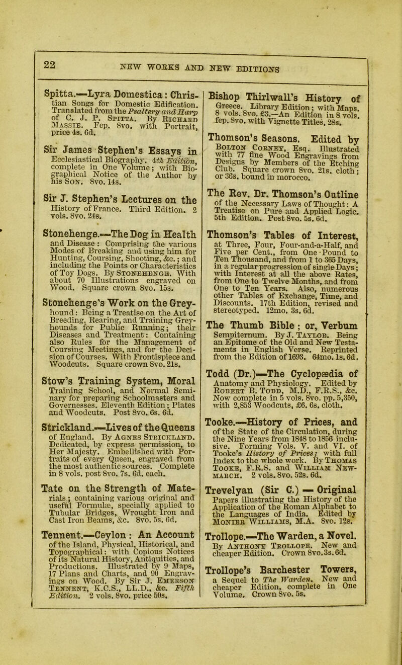 Spitta.—Lyra Domestica: Chris- tian Songs for Domestic Edification. Translated from the Psaltery and Harp of C. J. P. Spitta. By Richard Massie. Fcp. 8vo. with Portrait, price 4s. 6d. Sir James Stephen’s Essays in Ecclesiastical Biography. 4th Edition, complete in One Volume; with Bio- graphical Notice of the Author by his Son. 8vo. 14s, Bishop Thirlwall’s History of Greece. Library Edition; with Maps. 8 vols. 8vo. £3.—An Edition in8vols. fcp. Svo. with Vignette Titles, 28s. Thomson’s Seasons. Edited by B?MO? Cobney, Esq. Illustrated with 77 fine Wood Engravings from Designs by Members of the Etching Club. Square crown 8vo. 21s. cloth; or 36s. bound in morocco. Sir J. Stephen’s Lectures on the History ofFrance. Third Edition. 2 vols. 8vo. 24s. The Kev. Dr. Thomson’s Outline of the Necessary Laws of Thought: A Treatise on Pure and Applied Logic. 5th Edition. Post 8vo. 5s. 6d. Stonehenge.—The Dog in Health and Disease : Comprising the various Modes of Breaking and using him for Hunting, Coursing, Shooting, &c.; and including the Points or Characteristics of Toy Dogs. By Stonehenge. With about 70 Illustrations engraved on Wood. Square crown Svo. 15s. Stonehenge’s Work on the Grey- hound : Being a Treatise on the Art of Breeding, Rearing, and Training Grey- hounds for Public Running; their Diseases and Treatment: Containing also Rules for the Management of Coursing Meetings, and for the Deci- sion of Courses. With Frontispiece and Woodcuts. Square crown 8vo. 21s. Stow’s Training System, Moral Training School, and Normal Semi- nary for preparing Schoolmasters and Governesses. Eleventh Edition; Plates and Woodcuts. Post 8vo. 6s. 6d. Strickland.—Lives of the Queens of England. By Agnes Strickland. Dedicated, by express permission, to Her Majesty. Embellished with Por- traits ot every Queen, engraved from the most authen tic sources. Complete in 8 vols. post Svo. 7s. 6d. each. Thomson’s Tables of Interest, at Three, Four, Four-and-a-Half, and Five per Cent., from One Pound to Ten Thousand, and from 1 to 365 Days, in a regular progression of single Days; with Interest at all the above Rates, from One to Twelve Months, and from One to Ten Years. Also, numerous other Tables of Exchange, Time, and Discounts. 17th Edition, revised and stereotyped. 12mo. 3s. 6d. The Thumb Bible ; or, Verbum Sempitemum. By J. Taylor. Being an Epitome of the Old and New Testa- ments in English Verse. Reprinted from the Edition of 1693. 64mo. Is. 6d, Todd (Dr.)—The Cyclopaedia of Anatomy and Physiology. Edited by Robert B. Todd, M.D., F.R.S., &c. Now complete in 5 vols. Svo. pp. 5,350, with 2,853 Woodcuts, £6. 6s. cloth. Tooke.—History of Prices, and of the State of the Circulation, during the Nine Years from 1848 to 1856 inclu- sive. Forming Vols. V. and VI. of Toolce’s History of Prices; with full Index to the whole work. By Thomas Tooke, F.R.S. and William New- maech. 2 vols. Svo. 52s. 6d. Tate on the Strength of Mate- rials ; containing various original and useful Formulae, specially applied to Tubular Bridges, Wrought Iron and Cast Iron Beams, &c. Svo. 5s. Cd. Trevelyan (Sir C.) — Original Papers illustrating the History of the Application of the Roman Alphabet to the Languages of India. Edited by Monies Williams, M.A. Svo. 12s. Tennent.—Ceylon : An Account of the Island, Physical, Historical, and Topographical: with Copious Notices of its Natural History, Antiquities, and Productions. Illustrated by 9 Maps, 17 Plans and Charts, and 90 Engrav- ings on Wood. By Sir J. Emerson Tennent, K.C.S., LL.D., &c. Fifth Edition. 2 vols. 8vo. price 50s. Trollope.—The Warden, a Novel. By Anthony Trollope. New and cheaper Edition. Crown Svo. 3s. 6d. Trollope’s Barchester Towers, a Sequel to The Warden. New and cheaper Edition, complete in One Volume. Crown Svo. 5s.
