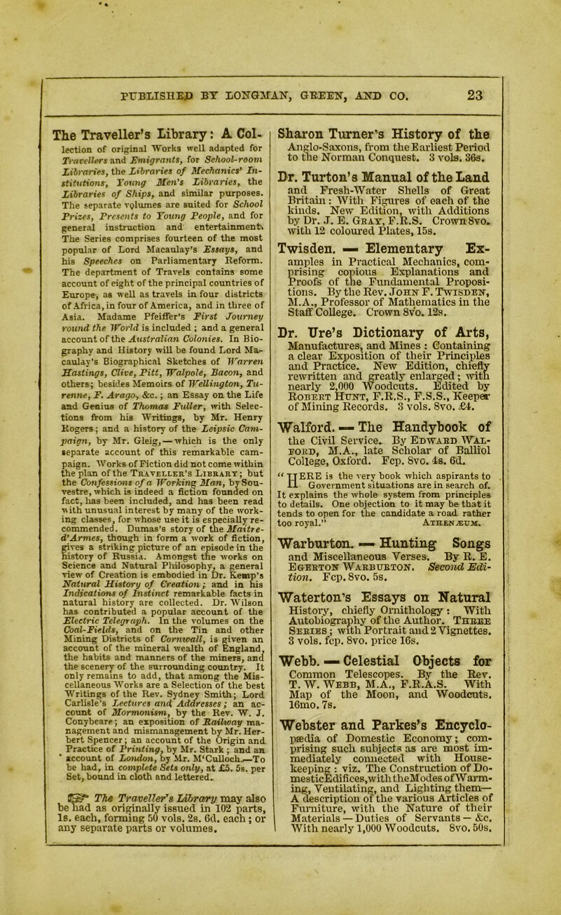 The Traveller's library: A Col- lection of original Works well adapted for Travellers and Emigrants, for School-room Libraries, the Libraries of Mechanics’ In- stitutions, Young Men’s Libraries, the Libraries of Ships, and similar purposes. The separate volumes are suited for School Prises, Presents to Young People, and for general instruction and entertainments The Series comprises fourteen of the most popular of Lord Macaulay’s Essays, and his Speeches on Parliamentary Reform. The department of Travels contains some account of eight of the principal countries of Europe, as well as travels in four districts of Africa, in four of America, and in three of Asia. Madame Pfeiffer's First Journey round the World is included ; and a general account of the Australian Colonies. In Bio- graphy and History will be found Lord Ma- caulay’s Biographical Sketches of Warren Hastings, Clive, Pitt, Walpole, Bacon, and others; besides Memoirs of Wellington, Tu- renne, F. Arago, &c.; an Essay on the Life and Genius of Thomas Fuller, with Selec- tions fVom his Writings, by Mr. Henry Rogers; and a history of the Leipsic Cam- paign, by Mr. Gleig, — which is the only separate account of this remarkable cam- paign. Works of Fiction did not come within the plan of the Traveller’s Library; but the Confessions of a Working Man, bvSou- vestre, which is indeed a fiction founded on fact, has been included, and has been read with unusual interest by many of the work- ing classes, for whose use it is especially re- commended. Dumas’s story of the Maitre- d’Armes, though in form a work of fiction, fives a striking picture of an episode in the istory of Russia. Amongst the works on Seience and Natural Philosophy, a general view of Creation is embodied in Dr. Kemp’s Natural History of Creation; and in his Indications of Instinct remarkable facts in natural history are collected. Dr. Wilson has contributed a popular account of the Electric Telegraph. In the volumes on the Coal-Fields, and on the Tin and other Mining Districts of Cornwall, is given an account of the mineral wealth of England, the habits and manners of the miners, and the scenery of the surrounding country. It only remains to add, that among the Mis- cellaneous Works are a Selection of the be6t Writings of the Rev. Sydney Smith; Lord Carlisle’s Lectures and Addresses; an ac- count of Mormonism, by the Rev. W. J. Conybeare; an exposition of Railway ma- nagement and mismanagement by Mr. Her- bert Spencer; an account of the Origin and Practice of Printing, by Mr. Stark ; and an account of London, by Mr. M’Culloch. To be had, in complete Sets only, at £5. 5s. per Set, bound in cloth and lettered. US?* The Traveller’s Library may also be had as originally issued in 102 parts, Is. each, forming 50 vols. 2s. 6d. each; or any separate parts or volumes. Sharon Turner’s History of the Anglo-Saxons, from the Earliest Period to the Norman Conquest. 3 vols. 36s. Dr. Turton’s Manual of the Land and Fresh-Water Shells of Great Britain : With Figures of each of the kinds. New Edition, with Additions by Dr. J. E. Gray, F.R.S. Crown 8vo. with 12 coloured Plates, 15s. Twisden. — Elementary Ex- amples in Practical Mechanics, com- prising copious Explanations and Proofs of the Fundamental Proposi- tions. By the Rev. John F. Twisden, M.A., Professor of Mathematics in the Staff College. Crown 8v'o. 12s. Dr. Ure’s Dictionary of Arts, Manufactures, and Mines : Containing a clear Exposition of their Principles and Practice. New Edition, chiefly rewritten and greatly enlarged; with nearly 2,000 Woodcuts. Edited by Robert Hunt, F.R.S., F.S.S., Keeper of Mining Records. 3 vols. 8vo. £i. Walford. — The Handybook of the Civil Service. By Edward Wal- ford, M.A., late Scholar of Balliol College, Oxford. Fcp. 8vo. Is, 6d. “ TTERE is the very book which aspirants to II Government situations are in search of. It explains the whole system from principles to details. One objection to it may be that it tends to open for the candidate a road rather too royal.” Athenasum. Warburton. — Hunting Songs and Miscellaneous Verses. By R. E. Egebton Warburton. Second Edi- tion. Fcp. 8vo. 5s. Waterton’s Essays on Natural History, chiefly Ornithology : With Autobiography of the Author. Three Series ; with Portrait and 2 Vignettes. 3 vols. fcp. 8vo. price 16s. Webb. — Celestial Objects for Common Telescopes. By the Rev. T. W. Webb, M.A., F.R.A.S. With Map of the Moon, and Woodcuts. 16mo. 7s. Webster and Parkes’s Encyclo- paedia of Domestic Economy; com- prising such subjects as are most im- mediately connected with House- keeping : viz. The Construction of Do- mesticEdifices,with theModes of Warm- ing, Ventilating, and Lighting them— A description of the various Articles of Furniture, with the Nature of their Materials— Duties of Servants—&c. With nearly 1,000 Woodcuts. 8vo. 50s.