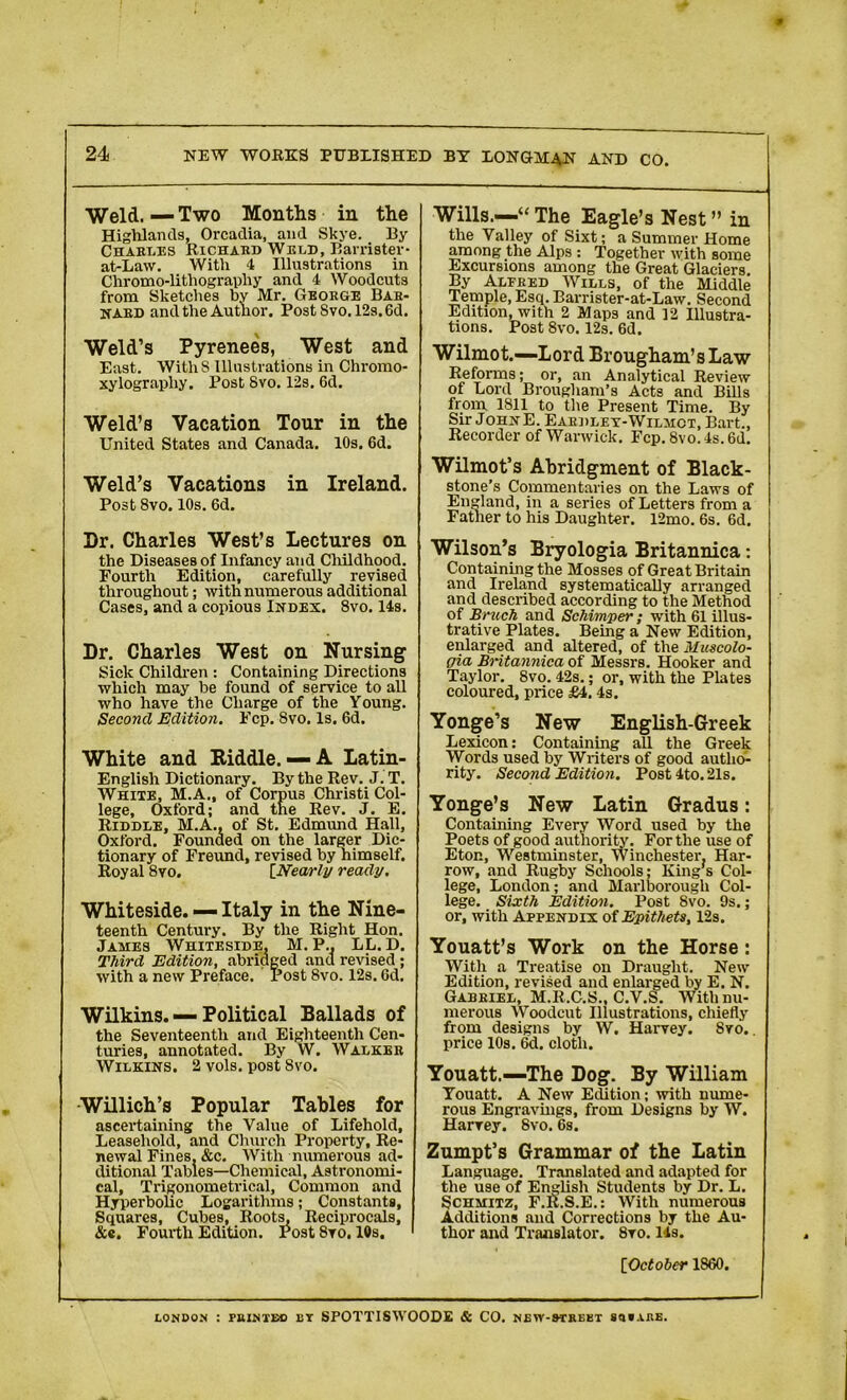 Weld. — Two Months in the Highlands, Orcadia, and Skye. By Charles Richard Weld, Barrister- at-Law. With 4 Illustrations in Chromo-lithography and 4 Woodcuts from Sketches by Mr. George Bar- ward and the Author. Post Svo. 12s. 6d. Weld’s Pyrenees, West and East. WithS Illustrations in Chromo- xylography. Post Svo. 12s. 6d. Weld’s Vacation Tour in the United States and Canada. 10s. 6d. Weld’s Vacations in Ireland. Post 8vo. 10s. 6d. Dr. Charles West’s Lectures on the Diseases of Infancy and Childhood. Fourth Edition, carefully revised throughout; with numerous additional Cases, and a copious Index. 8vo. 14s. Dr. Charles West on Nursing Sick Children : Containing Directions which may be found of service to all who have the Charge of the Young. Second Edition. Fcp. Svo. Is. 6d. White and Kiddle.— A Latin- English Dictionary. By the Rev. J. T. White, M.A., of Corpus Christi Col- lege, Oxford; and tne Rev. J. E. Riddle, M.A., of St. Edmund Hall, Oxford. Founded on the larger Dic- tionary of Freund, revised by nimself. Royal 8yo. [Nearly ready. Whiteside. — Italy in the Nine- teenth Century. By the Right Hon. James Whiteside, M. P., LL. D. Third Edition, abridged and revised ; with a new Preface. Post 8vo. 12s. 6d. Wilkins. — Political Ballads of the Seventeenth and Eighteenth Cen- turies, annotated. By W. Walker Wilkins. 2 vols. post 8vo. Willich’s Popular Tables for ascertaining the Value of Lifehold, Leasehold, and Church Property, Re- newal Fines, &c. With numerous ad- ditional Tables—Chemical, Astronomi- cal, Trigonometrical, Common and Hyperbolic Logarithms; Constants, Squares, Cubes, Roots, Reciprocals, &c. Fourth Edition. Post 8ro. 10s. Wills.—“ The Eagle’s Nest ” in the Valley of Sixt; a Summer Home among the Alps : Together with some Excursions among the Great Glaciers. By Alfred Wills, of the Middle Temple, Esq. Barrister-at-Law. Second Edition, with 2 Maps and ]2 Illustra- tions. Post 8vo. 12s. 6d. Wilmot.—Lord Brougham’s Law Reforms; or, an Analytical Review of Lord Brougham’s Acts and Bills from 1S11 to the Present Time. By Sir JohnE. Eardlex-Wilmct, Bart., Recorder of Warwick. Fcp. Svo. 4s. 6d. Wilmot’s Abridgment of Black- stone’s Commentaries on the Laws of England, in a series of Letters from a Father to his Daughter. 12mo. 6s. 6d. Wilson’s Bryologia Britannica: Containing the Mosses of Great Britain and Ireland systematically arranged and described according to the Method of Bruch and Schimper; with 61 illus- trative Plates. Being a New Edition, enlarged and altered, of the Muecolo- gia Britannica of Messrs. Hooker and Taylor. Svo. 42s.; or, with the Plates coloured, price £4. 4s. Yonge’s New English-Greek Lexicon; Containing all the Greek Words used by Writers of good autho- rity. Second Edition. Post 4to. 21s. Yonge’s New Latin Gradus: Containing Every Word used by the Poets of good authority. For the use of Eton, Westminster, Winchester, Har- row, and Rugby Schools; King’s Col- lege, London; and Marlborough Col- lege. Sixth Edition. Post Svo. 9s.; or, with Appendix of Epithets, 12s. Youatt’s Work on the Horse: With a Treatise on Draught. New Edition, revised and enlarged by E. N. Gabriel, M.R.C.S., C.V.S. With nu- merous Woodcut Illustrations, chiefly from designs by W. Harvey. Svo,. price 10s. 6d. cloth. Youatt.—The Dog. By William Youatt. A New Edition; with nume- rous Engravings, from Designs by W. Harrey. 8vo. 6s. Zumpt’s Grammar of the Latin Language. Translated and adapted for the use of English Students by Dr. L. Schmitz, F.R.S.E.: With numerous Additions and Corrections by the Au- thor and Translator. 8ro. 14s. [■October 1860. LONDON : PRINTED ET SPOTTISWOODE & CO. NEW-9TREET MtARE.