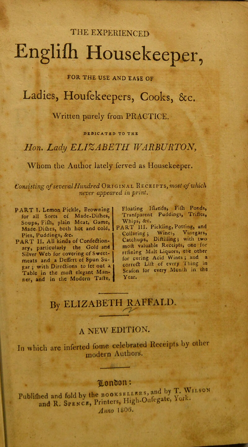THE EXPERIENCED Englifh Housekeeper, FOR THE USE AND EASE OF Ladies, Houfekeepers, Cooks, &c. Written purely from PRACTICE. DEDICATED TO THE Hon. Lady ELIZABETH WARBURTON, Whom the Author lately ferved as Housekeeper. Consisting of several Hundred Original Receipts, most of which never appeared in print. PART I. Lemon Pickle, Browning for all Sorts of Made-Difhes, Soups, Fifh, plain Meat, Game, Made-Difhes, both hot and cold, Pies, Puddings, &c. PART II. All kinds of Confeflion- ary, particularly the Gold and Silver Web for covering of Sweet- meats and a Deflert of Spun Su- gar j with Directions to fee out a Table in the molt elegant Man- ner, and in the Modern Tafte, Floating Iflands, Filh Ponds, Tranfparent Puddings, Trifles, Whips, &c. PART 111. Pickling, Potting, and Collaring j Wines, Vinegars, Catchups, Diftilling; with two mod valuable Receipts, one for refining Malt Liquors, the other for curing Acid Wines; and a corrtdt Lift of every Thing in Seafon for every Month in the Year. By ELIZABETH^RAFFALD. A NEW EDITION. In which are inferted feme celebrated Receipts by other modern Authors. pontoon: Publifhed and fold by the noOKSEj.ef.es,and by T. Wli.iOH and R. Spence, Printer,, H.gh-Oufegate, loll.. Anno 180(i.