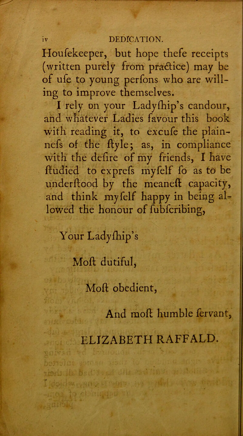 Houfekeeper, but hope thefe receipts (written purely from practice) may be of ufe to young perfons who are will- ing to improve themselves. I rely on your Ladyfhip’s candour, and whatever Ladies favour this book with reading it, to excufe the plain- nefs of the ftyle; as, in compliance with the defire of my friends, I have ftudied to exprefs myfelf fo as to be underftood by the meaneft capacity, and think myfelf happy in being al- lowed the honour of fubfcribing, Your Ladyfhip’s Moft dutiful, Moft obedient, And moft humble fervant, ELIZABETH RAFFALD.