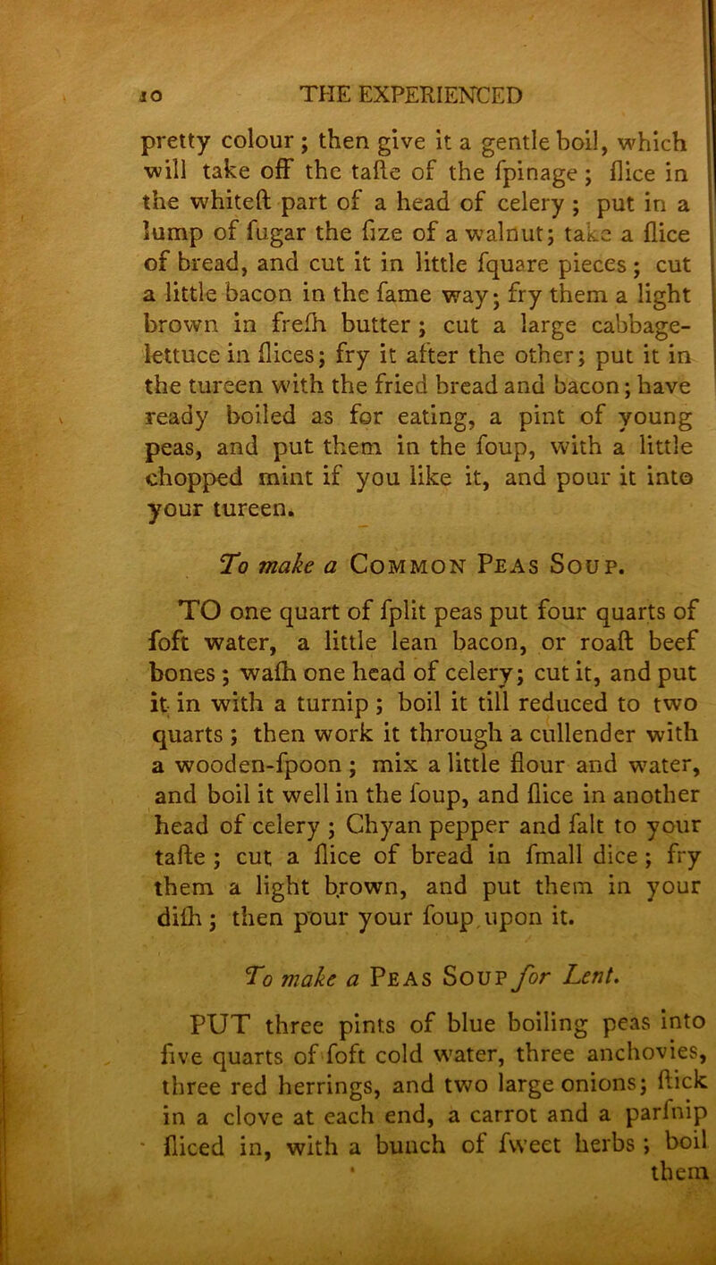 pretty colour ; then give it a gentle boil, which will take off the tafte of the fpinage; (lice in the whited part of a head of celery ; put in a lump of fugar the fize of a wralnut; take a flice of bread, and cut it in little fquare pieces ; cut a little bacon in the fame way; fry them a light brown in frefft butter ; cut a large cabbage- lettuce in dices; fry it after the other; put it in the tureen with the fried bread and bacon; have ready boiled as for eating, a pint of young peas, and put them in the foup, with a little chopped mint if you like it, and pour it into your tureen. To make a Common Peas Soup. TO one quart of fplit peas put four quarts of foft water, a little lean bacon, or roaft beef bones ; wafh one head of celery; cut it, and put it; in with a turnip ; boil it till reduced to two quarts ; then work it through a cullender with a wooden-fpoon ; mix a little flour and water, and boil it well in the foup, and flice in another head of celery ; Chyan pepper and fait to your tafte ; cut a flice of bread in fmall dice ; fry them a light brown, and put them in your difli; then pour your foup upon it. To make a Peas Soup for Lent. PUT three pints of blue boiling peas into five quarts of foft cold water, three anchovies, three red herrings, and two large onions; ftick in a clove at each end, a carrot and a parlnip ' diced in, with a bunch ot fvveet herbs; boil • them