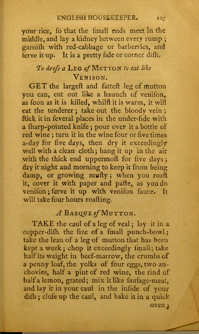 your rice, fo that the fmall ends meet in the middle, and lay a kidney between every rump ; garnifh with red-cabbage or barberries, and ferve it up. It is a pretty fide or corner difh. To drefs a Leg of Mutton to eat like Venison. GET the largeft and fatteft leg of mutton you can, cut out like a haunch of venifon, as foon as it is killed, whilft it is warm, it will eat the tenderer; take out the bloody vein ; ftick it in feveral places in the under-lide with a (harp-pointed knife ; pour over it a bottle of red wine; turn it in the wine four or five times a-day for five days, then dry it exceedingly well with a clean cloth; hang it up in the air with the thick end uppermoft for five days; dry it night and morning to keep it from being damp, or growing mwfty; when you roaft it, cover it with paper and pafte, as you do venifon; ferve it up with venifon fauce. It will take four hours roafting. A Basque o/Mutton. TAKE the caul of a leg of veal; lay it in a copper-difh the fize of a fmall punch-bowl; take the lean of a leg of mutton that has been kept a week; chop it exceedingly fmall; take half its weight in beef-marrow, the crumbs of a penny loaf, the yolks of four eggs, two an- chovies, half a pint of red wine, the rind of half a lemon, grated; mix it like faufage-meat, and lay it in your caul in the infide of your difh; clofe up the caul, and bake it in a quick oven j