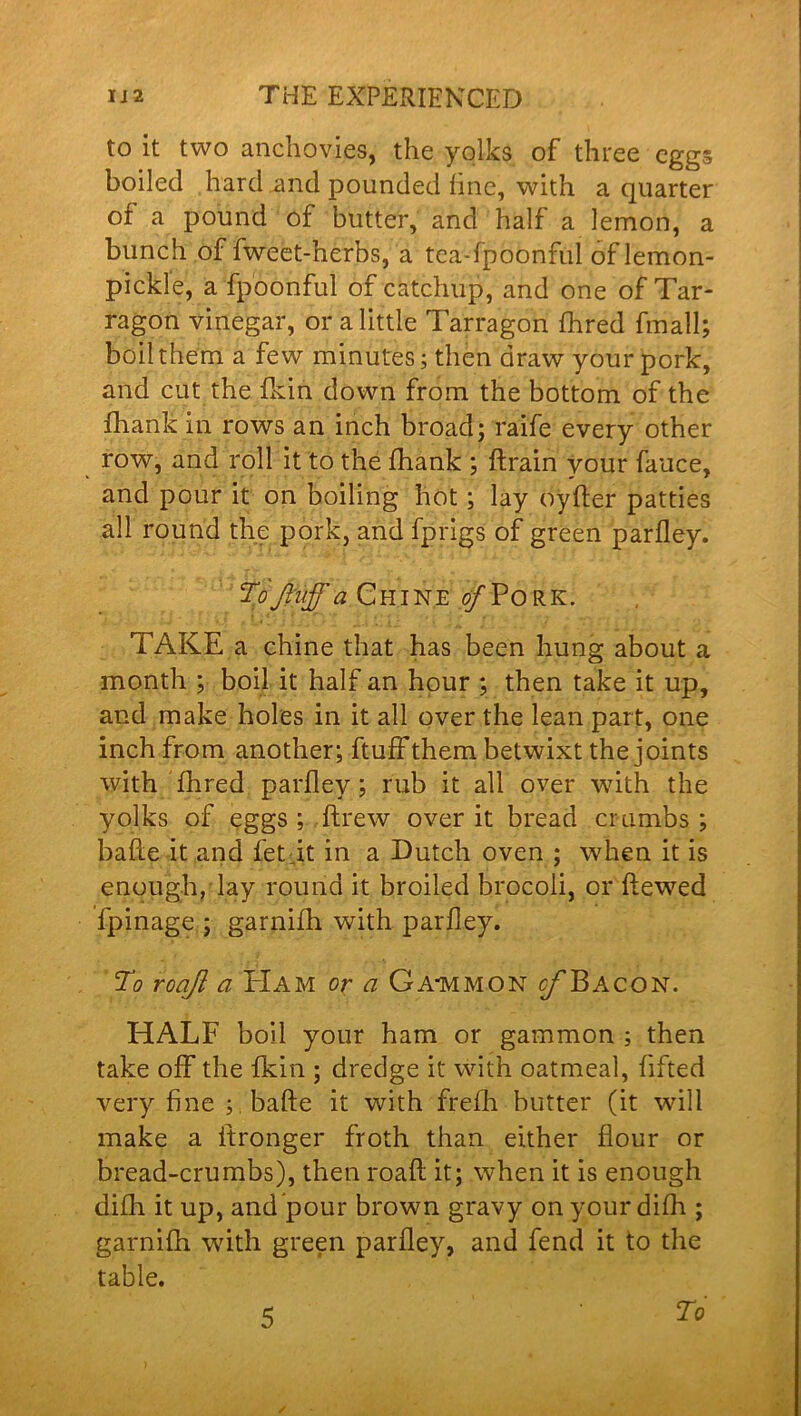 to it two anchovies, the yolks of three eggs boiled hard and pounded fine, with a quarter or a pound of butter, and half a lemon, a bunch of fweet-herbs, a tea-fpoonful of lemon- pickle, a fp'oonful of catchup, and one of Tar- ragon vinegar, or a little Tarragon fhred frnall; boil them a few minutes; then draw your pork, and cut the fkin down from the bottom of the fharik in rows an inch broad; raife every other row, and roll it to the fhank ; flrain your fauce, and pour it on boiling hot ; lay oyfter patties all round the pork, and fprigs of green parfley. To Jliiff a Chine of Pork. TAKE a chine that has been hung about a month ; boil it half an hour ; then take it up, and make holes in it all over the lean part, one inch from another; ftuff them betwixt the joints with fhred parfley; rub it all over with the yolks of eggs ; ftrew over it bread crumbs ; bafte it and fetdt in a Dutch oven ; when it is enough, lay round it broiled brocoli, or ftewed fpinage ; garnifh with parfley. To roaji a PIam or a Ga-mmon c/’Bacon. HALF boil your ham or gammon ; then take off the fkin ; dredge it with oatmeal, fifted very fine ; bade it with frefh butter (it will make a itronger froth than either flour or bread-crumbs), then roaft it; when it is enough difh it up, and pour brown gravy on your difh ; garnifh with green parfley, and fend it to the table. 5