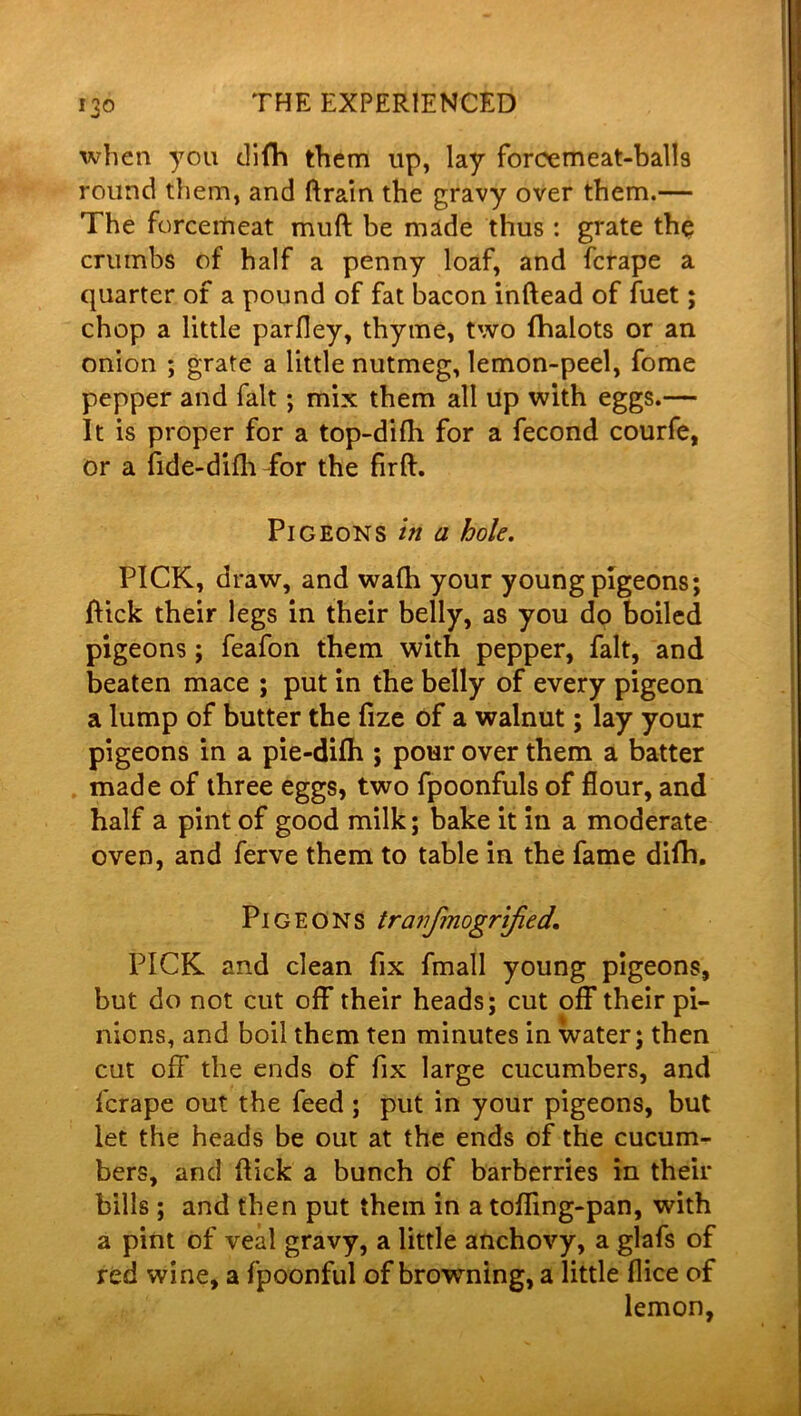 when you difh them up, lay forcemeat-balls round them, and ftrain the gravy over them.— The forcemeat muft be made thus: grate the crumbs of half a penny loaf, and fcrape a quarter of a pound of fat bacon inftead of fuet; chop a little parfley, thyme, two fhalots or an onion ; grate a little nutmeg, lemon-peel, fome pepper and fait; mix them all up with eggs.— It is proper for a top-difh for a fecond courfe, or a fide-difh for the firft. Pigeons in a hole. PICK, draw, and wafh your young pigeons; flick their legs in their belly, as you do boiled pigeons; feafon them with pepper, fait, and beaten mace ; put in the belly of every pigeon a lump of butter the fize of a walnut; lay your pigeons in a pie-difh ; pour over them a batter made of three eggs, two fpoonfuls of flour, and half a pint of good milk; bake it in a moderate oven, and ferve them to table in the fame difh. Pigeons tranfmogrified, PICK and clean fix fmall young pigeons, but do not cut off their heads; cut off their pi- nions, and boil them ten minutes in water; then cut off the ends of fix large cucumbers, and fcrape out the feed ; put in your pigeons, but let the heads be out at the ends of the cucum- bers, and flick a bunch of barberries in their bills ; and then put them in a tofling-pan, with a pint of veal gravy, a little anchovy, a glafs of red wine, a fpoonful of browning, a little flice of lemon,