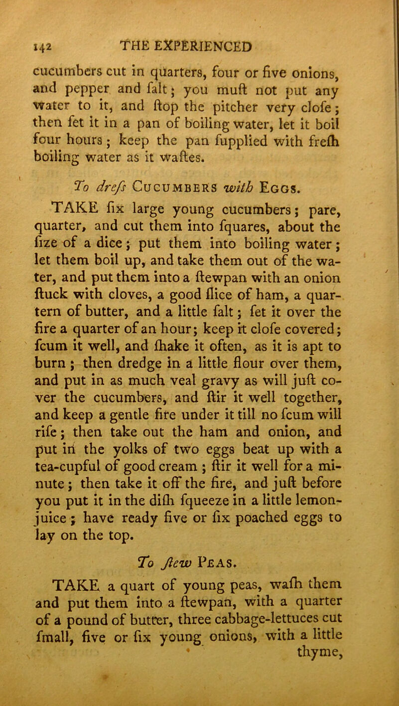 cucumbers cut in quarters, four or five onions, and pepper and fait; you muft not put any water to it, and flop the pitcher very ciofe; then fet it in a pan of boiling water, let it boil four hours; keep the pan fupplied with frefh boiling water as it wades. To drefs Cucumbers with Eggs. TAKE fix large young cucumbers; pare, quarter, and cut them into fquares, about the fize of a dice; put them into boiling water; let them boil up, and take them out of the wa- ter, and put them into a dewpan with an onion ftuck with cloves, a good flice of ham, a quar- tern of butter, and a little fait; fet it over the fire a quarter of an hour; keep it ciofe covered; fcum it well, and fhake it often, as it is apt to burn ; then dredge in a little flour over them, and put in as much veal gravy as will juft co- ver the cucumbers, and dir it well together, and keep a gentle fire under it till no fcum will rife; then take out the ham and onion, and put in the yolks of two eggs beat up with a tea-cupful of good cream ; dir it well for a mi- nute ; then take it off the fire, and juft before you put it in the difh fqueeze in a little lemon- juice ; have ready five or fix poached eggs to lay on the top. To Jlew Peas. TAKE a quart of young peas, wafh them and put them into a dewpan, with a quarter of a pound of butter, three cabbage-lettuces cut fmall, five or fix young onions, with a little 4  thyme,