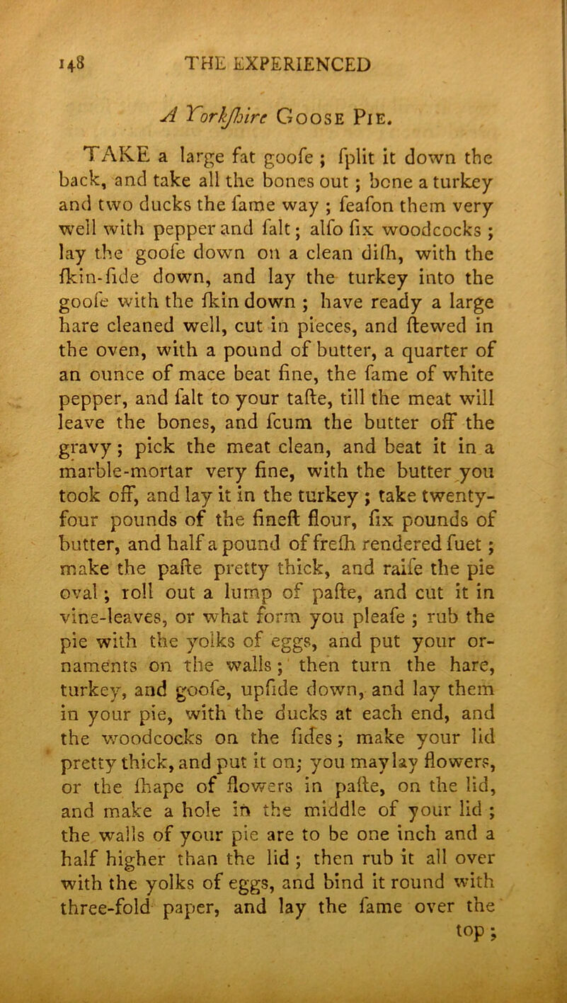 sl Yorkjhirc Goose Pie. TAKE a large fat goofe ; fplit it down the back, and take all the bones out ; bone a turkey and two ducks the lame way ; feafon them very well with pepper and fait; alfo fix woodcocks ; lay the goofe down on a clean difh, with the fkin-fide down, and lay the turkey into the goofe with the fkin down ; have ready a large hare cleaned well, cut in pieces, and ftewed in the oven, with a pound of butter, a quarter of an ounce of mace beat fine, the fame of white pepper, and fait to your tafte, till the meat will leave the bones, and fcum the butter off the gravy; pick the meat clean, and beat it in a marble-mortar very fine, with the butter you took off, and lay it in the turkey ; take twenty- four pounds of the fineft flour, fix pounds of butter, and half a pound of frelh rendered fuet; make the pafte pretty thick, and raife the pie oval; roll out a lump of pafte, and cut it in vine-leaves, or what form you pleafe ; rub the pie with the yolks of eggs, and put your or- naments on the walls; then turn the hare, turkey, and goofe, upfide down, and lay them in your pie, with the ducks at each end, and the v/oodcocks on the fides; make your lid pretty thick, and put it on; you maylay flower*:, or the fhape of flowers in pafte, on the lid, and make a hole in the middle of your lid ; the walls of your pie are to be one inch and a half higher than the lid ; then rub it all over with the yolks of eggs, and hind it round with three-fold paper, and lay the fame over the top;