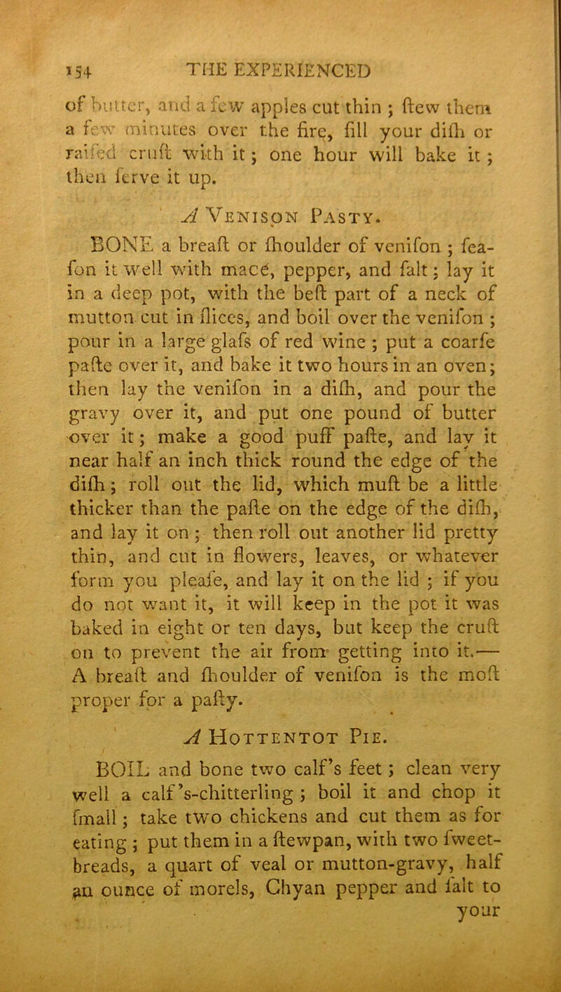 of butter, and a lew apples cut thin ; (lew them a few minutes over the fire, fill your difh or raifed cruft with it; one hour will bake it ; then ferve it up. A Venison Pasty. BONE a bread or fhoulder of venifon ; fea- fon it well with mace, pepper, and fait: lay it in a deep pot, with the bed part of a neck of mutton cut in dices, and boil over the venifon ; pour in a large glafs of red wine ; put a coarfe pade over it, and bake it two hours in an oven; then lay the venifon in a difh, and pour the gravy over it, and put one pound of butter over it; make a good puff pade, and lay it near half an inch thick round the edge of the difh; roll out the lid, which mud be a little thicker than the pade on the edge of the difh, and lay it on ; then roll out another lid pretty thin, and cot in flowers, leaves, or whatever form you pleafe, and lay it on the lid ; if you do not want it, it will keep in the pot it was baked in eight or ten days, but keep the erufl on to prevent the air from' getting into it.— A bread and fhoulder of venifon is the mod proper for a pady. A Hottentot Pie. BOIL and bone two calf’s feet; clean very well a calf ’s-chitterling ; boil it and chop it fmall; take two chickens and cut them as for eating ; put them in a dewpan, with two fweet- breads, a quart of veal or mutton-gravy, half ounce of morels, Chyan pepper and fait to your