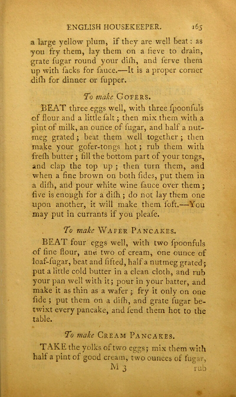 a large yellow plum, if they are well beat: as you fry them, lay them on a fieve to drain, grate fugar round your difh, and ferve them up with facks for fauce.—It is a proper corner .difh for dinner or fupper. To make Gofers. BEAT three eggs well, with three fpoonfuls of flour and a little fait; then mix them with a pint of milk, an ounce of fugar, and half a nut- meg grated ; beat them well together ; then make your gofer-tongs hot ; rub them with frefh butter ; All the bottom part of your tongs, and clap the top up ; then turn them, and when a fine brown on both Tides, put them in a difh, and pour white wine fauce over them; Eve is enough for a difh ; do not lay them one upon another, it will make them foft.—You may put in currants if you pleafe. To make Wafer Pancakes.. BEAT four eggs well, with two fpoonfuls of fine flour, anti two of cream, one ounce of loaf-fugar, beat and fifted, half a nutmeg grated; put a little cold butter in a clean cloth, and rub your pan well with it; pour in your batter, and make it as thin as a wafer; fry it only on one fide ; put them on a difh, and grate fugar be- twixt every pancake, and fend them hot to the table. To make Cream Pancakes. TAKE the yolks of two eggs; mix them with half a pint of good cream, two ounces of fugar, M 3 rub