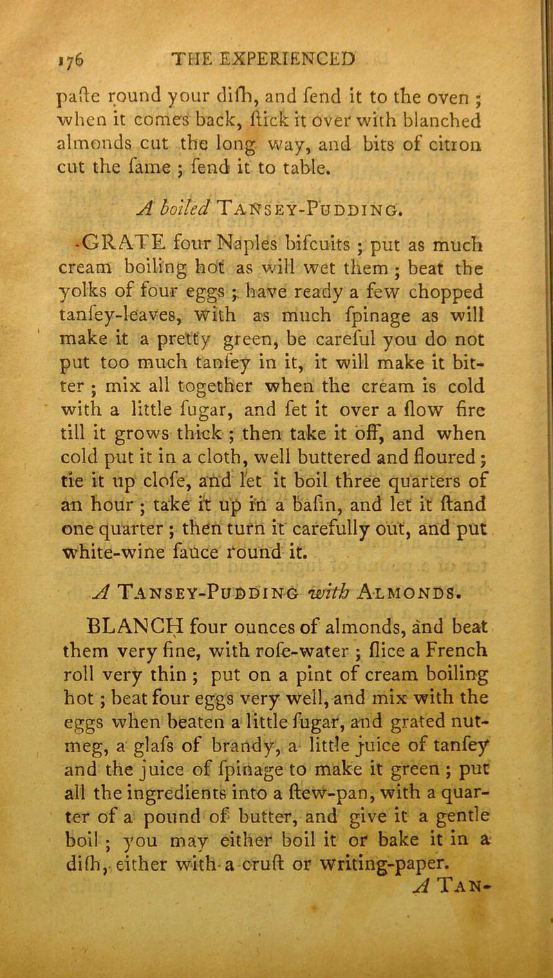 pafte round your difh, and fend it to the oven ; when it comes back, ftick it over with blanched almonds cut the long way, and bits of citron cut the fame ; fend it to table. A boiled TaNsey-Pudding. -GRATE four Naples bifcuits ; put as much cream boiling hot as will wet them ; beat the yolks of four eggs ; have ready a few chopped tanley-leaves, with as much fpinage as will make it a pretty green, be careful you do not put too much tanfey in it, it will make it bit- ter ; mix all together when the cream is cold with a little fugar, and fet it over a flow fire till it grows thick ; then take it off, and when cold put it in a cloth, well buttered and floured; tie it up clofe, and let it boil three quarters of an hour ; take it up in a bafin, and let it {land one quarter ; then turn it carefully out, and put white-wine fauce round it. A Tansey-Pudding with Almonds. BLANCH four ounces of almonds, and beat them very fine, with rofe-water ; flice a French roll very thin ; put on a pint of cream boiling hot; beat four eggs very well, and mix with the eggs when beaten a little fugar, and grated nut- meg, a glafs of brandy, a little j-uice of tanfey and the juice of fpinage to make it green ; put all the ingredients into a ftew-pan, with a quar- ter of a pound of butter, and give it a gentle boil ; you may either boil it or bake it in a dilh, either with a cruft or writing-paper. A Tan-