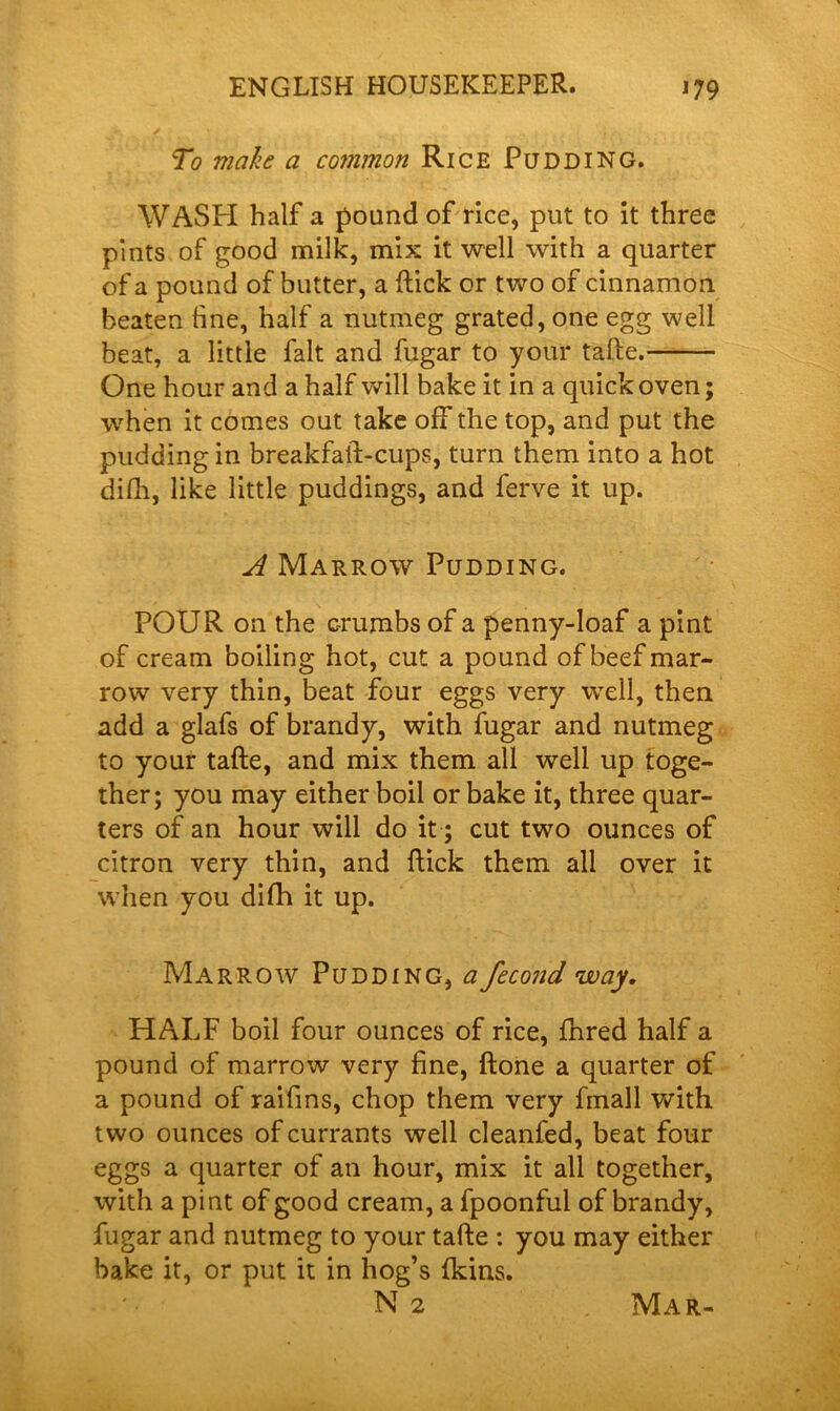 *. ✓ * _ _ , . . . j r\ • ' . • , , • • To make a common Rice Pudding. WASH half a pound of rice, put to it three pints of good milk, mix it well with a quarter of a pound of butter, a Hick or two of cinnamon beaten tine, half a nutmeg grated, one egg well beat, a little fait and fugar to your tafte. One hour and a half will bake it in a quick oven; when it comes out take off the top, and put the pudding in breakfaft-cups, turn them into a hot difh, like little puddings, and ferve it up. A Marrow Pudding. POUR on the crumbs of a penny-loaf a pint of cream boiling hot, cut a pound of beef mar- row very thin, beat four eggs very well, then add a glafs of brandy, with fugar and nutmeg to your tafte, and mix them all well up toge- ther; you may either boil or bake it, three quar- ters of an hour will do it; cut two ounces of citron very thin, and ftick them all over it when you difh it up. Marrow Pudding, a fecond way. HALF boil four ounces of rice, fhred half a pound of marrow very fine, ftone a quarter of a pound of raifins, chop them very fmall with two ounces of currants well cleanfed, beat four eggs a quarter of an hour, mix it all together, with a pint of good cream, a fpoonful of brandy, fugar and nutmeg to your tafte : you may either bake it, or put it in hog’s {kins. N 2 Mar-