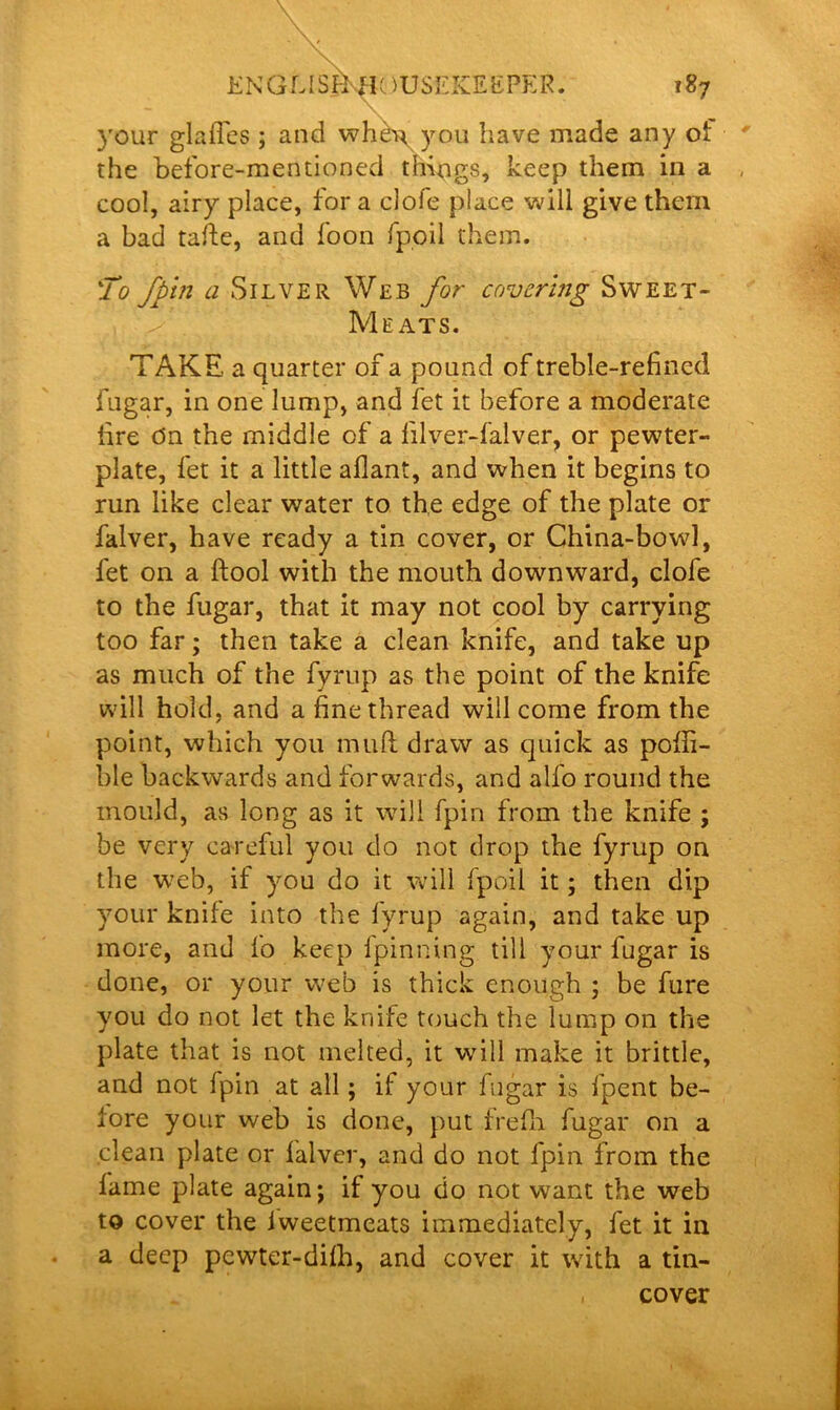 your glafles ; and when you have made any of the before-mentioned things, keep them in a cool, airy place, for a clofe place will give them a bad tafte, and foon fpoil them. To fpin <z Silver Web for covering Sweet- Meats. TAKE a quarter of a pound of treble-refined fugar, in one lump, and fet it before a moderate fire dn the middle of a lilver-falver, or pewter- plate, fet it a little aflant, and when it begins to run like clear water to the edge of the plate or falver, have ready a tin cover, or China-bowl, fet on a ftool with the mouth downward, clofe to the fugar, that it may not cool by carrying too far; then take a clean knife, and take up as much of the fyrup as the point of the knife will hold, and a fine thread will come from the point, which you mult draw as quick as poffi- ble backwards and forwards, and all'o round the mould, as long as it will fpin from the knife ; be very careful you do not drop the fyrup on the web, if you do it will fpoil it; then dip your knife into the fyrup again, and take up more, and fo keep fpinning till your fugar is done, or your web is thick enough ; be fure you do not let the knife touch the lump on the plate that is not melted, it will make it brittle, and not Ipin at all; if your fugar is fpent be- fore your web is done, put frefh fugar on a clean plate or lalver, and do not fpin from the lame plate again; if you do not want the web to cover the lweetmeats immediately, fet it in a deep pewter-dilh, and cover it with a tin- cover