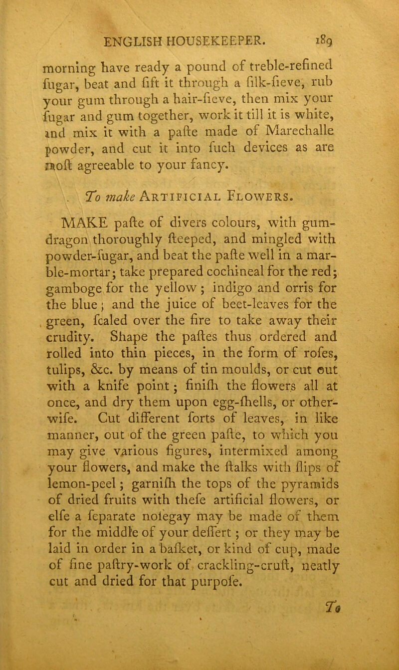 morning have ready a pound of treble-refined fllgar, heat and fift it through a filk-fieve, mb your gum through a hair-fieve, then mix your fugar and gum together, work it till it is white, ind mix it with a pafte made of Marechalle powder, and cut it into fuch devices as are mod agreeable to your fancy. To make Artificial Flowers. MAKE pafte of divers colours, with gum- dragon thoroughly fteeped, and mingled with powder-fugar, and beat the pafte well in a mar- ble-mortar; take prepared cochineal for the red; gamboge for the yellow; indigo and orris for the blue; and the juice of beet-leaves for the green, fcaled over the fire to take away their crudity. Shape the paftes thus ordered and rolled into thin pieces, in the form of rofes, tulips, &c. by means of tin moulds, or cut ©ut with a knife point; finilh the flowers all at once, and dry them upon egg-fhells, or other- wife. Cut different forts of leaves, in like manner, out of the green pafte, to which you may give various figures, intermixed among your flowers, and make the ftalks with flips of lemon-peel; garnifh the tops of the pyramids of dried fruits with thefe artificial flowers, or elfe a feparate nolegay may be made of them for the middle of your deffert ; or they may be laid in order in a bafket, or kind of cup, made of fine paftry-work of crackling-cruft, neatly cut and dried for that purpofe.