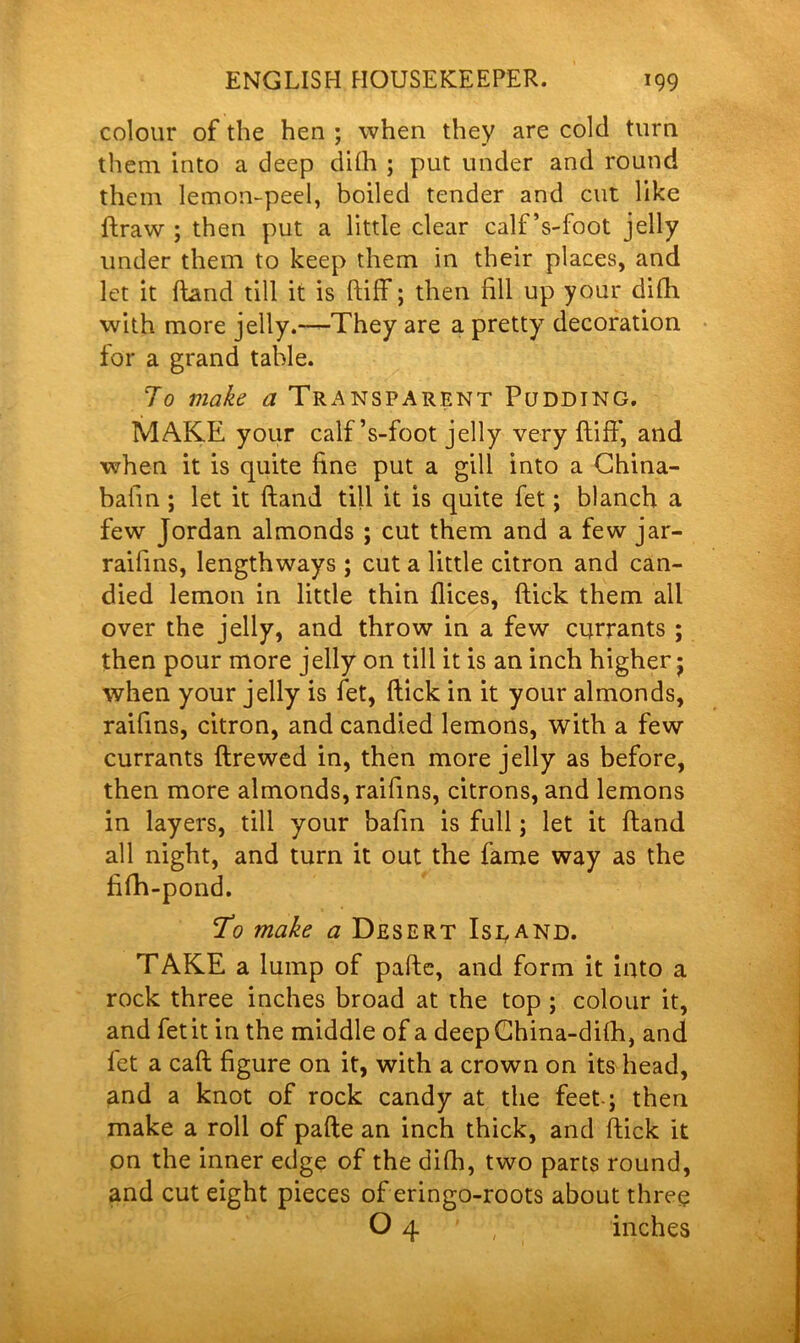 colour of the hen ; when they are cold turn them into a deep dilh ; put under and round them lemon-peel, boiled tender and cut like ftraw ; then put a little clear calf ’s-foot jelly under them to keep them in their places, and let it hand till it is ftiff; then fill up your dilh with more jelly.—They are a pretty decoration ior a grand table. To make a Transparent Pudding. MAKE your calf ’s-foot jelly very ftiff, and when it is quite fine put a gill into a China- bafin ; let it ftand till it is quite fet; blanch a few Jordan almonds ; cut them and a few jar- raifins, lengthways ; cut a little citron and can- died lemon in little thin dices, ftick them all over the jelly, and throw in a few currants ; then pour more jelly on till it is an inch higher • when your jelly is fet, ftick in it your almonds, raifins, citron, and candied lemons, with a few currants ftrewed in, then more jelly as before, then more almonds, raifins, citrons, and lemons in layers, till your bafin is full; let it ftand all night, and turn it out the fame way as the fifh-pond. To make a Desert Island. TAKE a lump of pafte, and form it into a rock three inches broad at the top ; colour it, and fet it in the middle of a deep Ghina-dilh, and fet a call figure on it, with a crown on its head, and a knot of rock candy at the feet-; then make a roll of pafte an inch thick, and ftick it on the inner edge of the dilh, two parts round, and cut eight pieces of eringo-roots about three O 4 ; inches