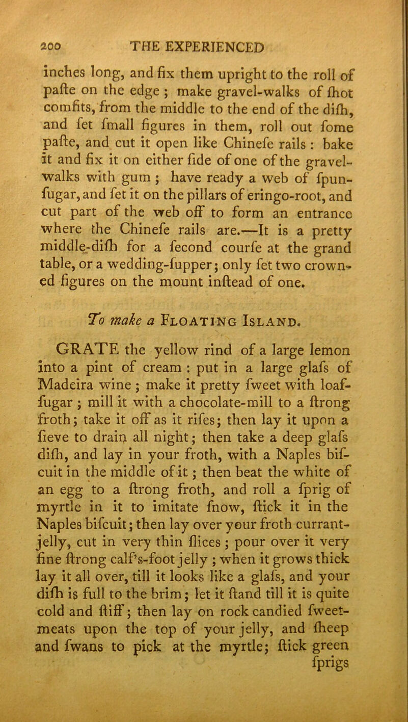 inches long, and fix them upright to the roll of pafte on the edge ; make gravel-walks of ftiot comfits, from the middle to the end of the difh, and fet fmall figures in them, roll out fome pafte, and cut it open like Chinefe rails : bake it and fix it on either fide of one of the gravel- walks with gum ; have ready a web of fpun- fugar,and fet it on the pillars of eringo-root, and cut part of the web off to form an entrance where the Chinefe rails are.—It is a pretty middle-difh for a fecond courle at the grand table, or a wedding-fupper; only fet two crown* ed figures on the mount inftead of one. To make a Floating Island. GRATE the yellow rind of a large lemon into a pint of cream : put in a large glafs of Madeira wine ; make it pretty fweet with loaf- fugar ; mill it with a chocolate-mill to a ftrong froth; take it off as it rifes; then lay it upon a fieve to drain all night; then take a deep glafs difh, and lay in your froth, with a Naples bif- cuit in the middle of it; then beat the white of an egg to a ftrong froth, and roll a fprig of myrtle in it to imitate fnow, ftick it in the Naples bifcuit; then lay over your froth currant- jelly, cut in very thin flices; pour over it very fine ftrong calf’s-foot jelly ; when it grows thick lay it all over, till it looks like a glafs, and your difti is full to the brim; let it ftand till it is quite cold and ftiff; then lay on rock candied fweet- meats upon the top of your jelly, and fheep and fwans to pick at the myrtle; ftick green fprigs