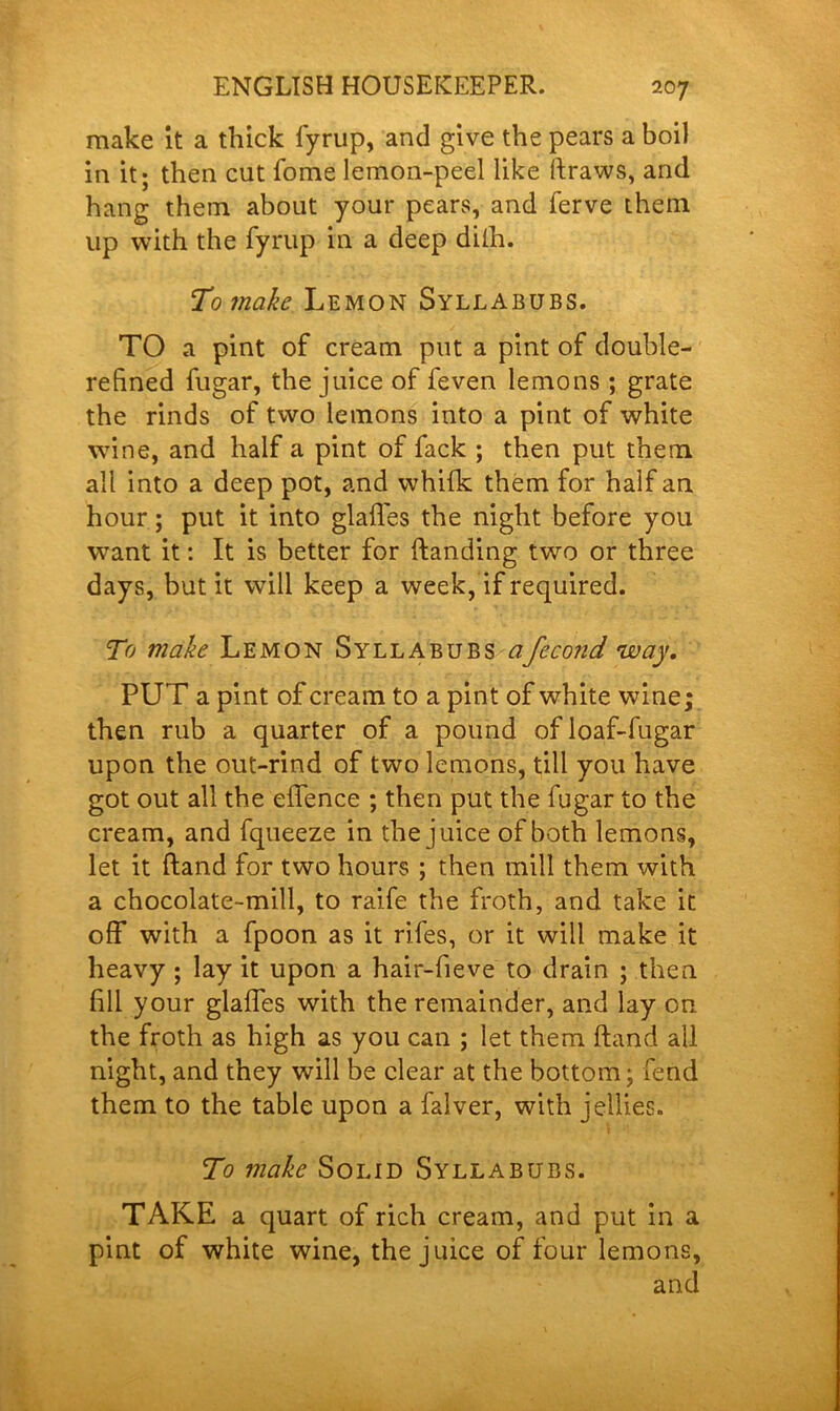 make it a thick fyrup, and give the pears a boil in it; then cut fome lemon-peel like draws, and hang them about your pears, and ferve them up with the fyrup in a deep dilh. To make Lemon Syllabubs. TO a pint of cream put a pint of double- refined fugar, the juice of feven lemons ; grate the rinds of two lemons into a pint of white wine, and half a pint of fack ; then put them all into a deep pot, and whifk them for half an hour; put it into glaffes the night before you want it: It is better for {landing two or three days, but it will keep a week, if required. To make Lemon Syllabubs afecond way. PUT a pint of cream to a pint of white wine; then rub a quarter of a pound ofloaf-fugar upon the out-rind of two lemons, till you have got out all the effence ; then put the fugar to the cream, and fqueeze in the juice of both lemons, let it (land for two hours ; then mill them with a chocolate-mill, to raife the froth, and take it off with a fpoon as it rifes, or it will make it heavy ; lay it upon a hair-fieve to drain ; then fill your glades with the remainder, and lay on the froth as high as you can ; let them ftand all night, and they will be clear at the bottom; fend them to the table upon a falver, with jellies. 1 To make Solid Syllabubs. TAKE a quart of rich cream, and put in a pint of white wine, the juice of four lemons, and