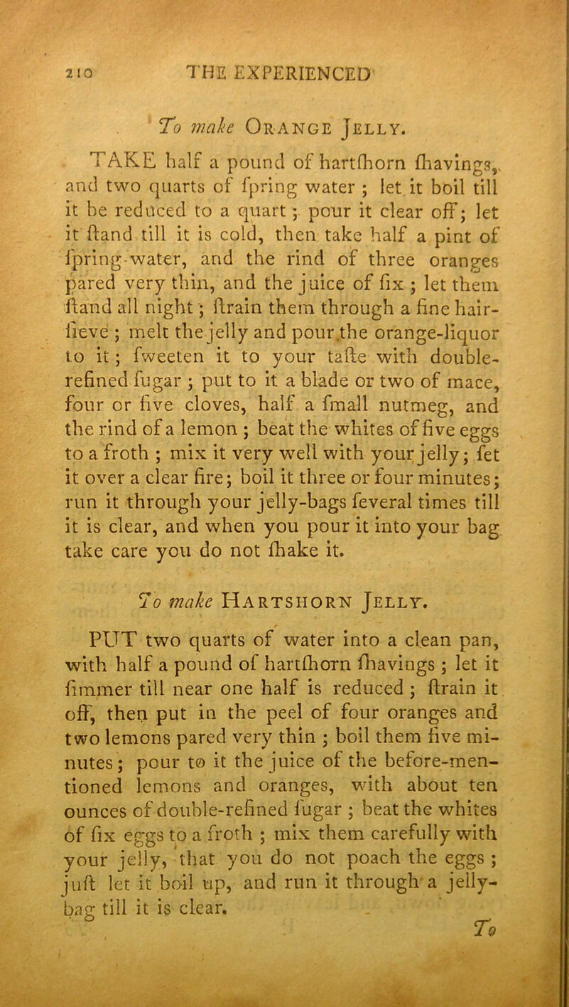 To make Orange Jelly. TAKE half a pound of hartfhorn {havings,, and two quarts of fpring water ; let it boil till it he reduced to a quart; pour it clear off; let it hand till it is cold, then take half a pint of fpring water, and the rind of three oranges pared very thin, and the juice of fix ; let them hand all night; brain them through a fine hair- lieve ; melt the jelly and pour.the orange-liquor to it; fweeten it to your tafte with double- refined fugar ; put to it a blade or two of mace, four or five cloves, half a fmall nutmeg, and the rind of a lemon ; beat the whites of five eggs to a froth ; mix it very well with your jelly; fet it over a clear fire; boil it three or four minutes; run it through your jelly-bags feveral times till it is clear, and when you pour it into your bag take care you do not {hake it. To make Hartshorn Jelly. PUT two quarts of water into a clean pan, with half a pound of hartfhorn fhavings; let it fimmer till near one half is reduced; {train it off, then put in the peel of four oranges and two lemons pared very thin ; boil them five mi- nutes; pour to it the juice of the before-men- tioned lemons and oranges, with about ten ounces of double-refined fugar ; beat the whites of fix eggs to a froth ; mix them carefully with your jelly, that you do not poach the eggs ; jufl let it boil up, and run it through'a jelly- bac; till it is clear.