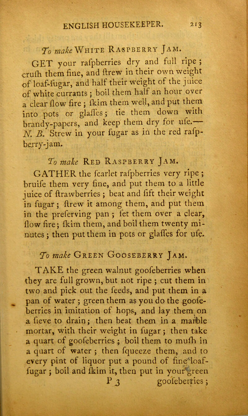 To make White Raspberry Jam. GET your rafpberries dry and full ripe ; crufh them fine, and ftrew in their own weight of loaftfugar, and half their weight of the juice of white currants \ boil them half an hour over a clear flow fire ; fkim them well, and put them into pots or glafles; tie them down with brandy-papers, and keep them dry for life,— jV. B. Strew in your fugar as in the red rafp- berry-jam. To make Red Raspberry Jam. GATHER the fcarlet rafpberries very ripe ; bruife them very fine, and put them to a little juice of ftrawberries ; beat and fift their weight in fugar ; ftrew it among them, and put them in the preferving pan ; let them over a clear, flow fire; Ikim them, and boil them twenty mi- nutes ; then put them in pots or glafles for ufe. To make Green Gooseberry Jam. TAKE the green walnut goofeberries when they are full grown, but not ripe ; cut them in two and pick out the feeds, and put them in a pan of water ; green them as you do the goofe- berries in imitation of hops, and lay thenyon a fieve to drain; then beat them in a marble mortar, with their weight in fugar; then take a quart of goofeberries ; boil them to mufti in a quart of water ; then fqueeze them, and to every pint of liquor put a pound of fine*loaf- fugar ; boil and fkim it, then put in your?green P 3 goofeberries;