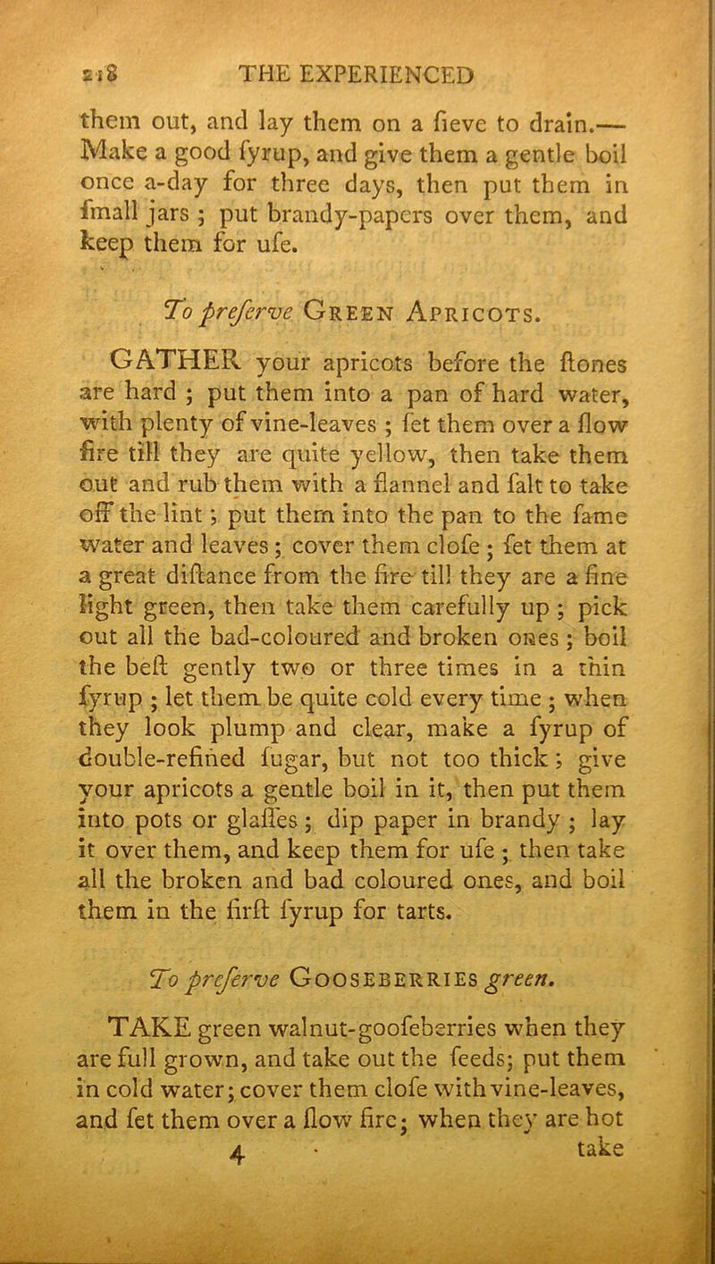 them out, and lay them on a fieve to drain.—■ Make a good fyrup, and give them a gentle boil once a-day for three days, then put them in fmall jars ; put brandy-papers over them, and keep them for ufe. Toprefcrve Green Apricots. GATHER your apricots before the ftones are hard ; put them into a pan of hard water, with plenty of vine-leaves ; let them over a flow lire till they are quite yellow, then take them out and rub them with a flannel and fait to take off the lint; put them into the pan to the fame water and leaves ; cover them clofe ; fet them at a great diflance from the fire till they are a fine light green, then take them carefully up ; pick out all the bad-coloured and broken ones ; boil the befl: gently two or three times in a thin fyrup ; let them be quite cold every time ; when they look plump and clear, make a fyrup of double-refined fugar, but not too thick; give your apricots a gentle boil in it, then put them into pots or glafl'es; dip paper in brandy ; lay it over them, and keep them for ufe ; then take all the broken and bad coloured ones, and boil them in the firft fyrup for tarts. To prcfei've Gooseberries green, TAKE green walnut-goofeberries when they are full grown, and take out the feeds; put them in cold water; cover them clofe with vine-leaves, and fet them over a flow fire; when they are hot 4 • take