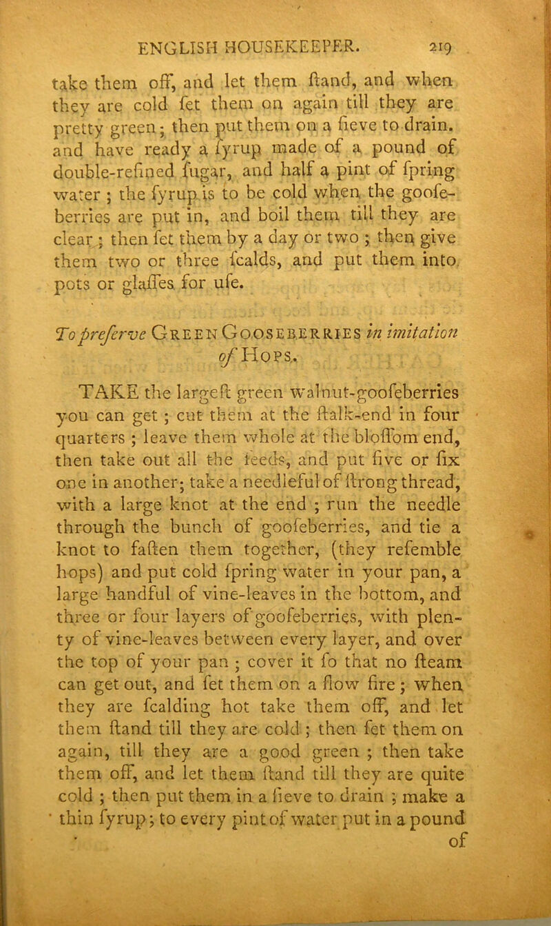 take them off, and let them fland, and when they are cold fet them on again till they are pretty green; then put them on a fieve to drain, and have ready a fyrup made of a pound of double-refined fugar, and half a pint of fpring water ; the fyrup is to be cold when the goofe- berries are put in, and boil them till they are clear ; then fet them by a day or two ; then give them two or three fcalds, and put them into pots or glaffes. for ufe. Toprefervc Green Gooseberries in imitation o/'Hops.. TAKE the larger! green walnut-goofeberries you can get ; cut them at the flalk-end in four quarters ; leave them whole at the bloffom end, then take out all the ieeds, and put five or fix one in another; take a needleful of llrong thread, with a large knot at the end ; run the needle through the bunch of goofeberries, and tie a knot to fallen them together, (they refemble hops) and put cold fpring water in your pan, a large handful of vine-leaves in the bottom, and three or four layers of goofeberries, with plen- ty of vine-leaves between every layer, and over the top of your pan ; cover it fo that no fleam can get out, and fet them on a flow fire; when they are fealding hot take them off, and let them (land till they are cold ; then fet them on again, till they are a good green ; then take them off, and let them Hand till they are quite cold ; then put them in a fieve to drain ; make a • thin fyrup; to every pint of water put in a pound of