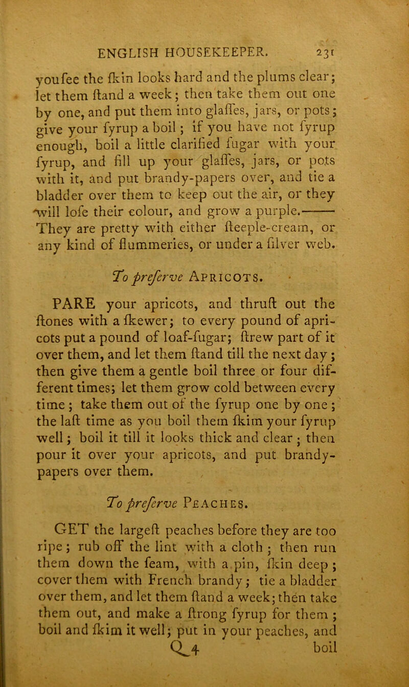 you fee the (kin looks hard and the plums clear; let them hand a week; then take them out one by one, and put them into glafles, jars, or pots; give your fyrup a boil; if you have not fyrup enough, boil a little clarified fugar with your fyrup, and fill up your glafles, jars, or pots with it, and put brandy-papers over, and tie a bladder over them to keep out the air, or they 'will lofe their colour, and grow a purple. They are pretty with either fteeple-cream, or any kind of flummeries, or under a filver web. To preferve Apricots. PARE your apricots, and thrufi: out the Hones with afkewer; to every pound of apri- cots put a pound of loaf-fugar; ftrew part of it over them, and let them ftand till the next day; then give them a gentle boil three or four dif- ferent times; let them grow cold between every time ; take them out of the fyrup one by one ; the lafl: time as you boil them fkim your fyrup well; boil it till it looks thick and clear ; then pour it over your apricots, and put brandy- papers over them. To prefer ve Peaches. GET the largefl: peaches before they are too ripe; rub off the lint with a cloth ; then run them down the feam, with a pin, fldn deep ; cover them with French brandy; tie a bladder over them, and let them Hand a week; then take them out, and make a ftrong fyrup for them ; boil and fkim it well; put in your peaches, and Q^4 boil