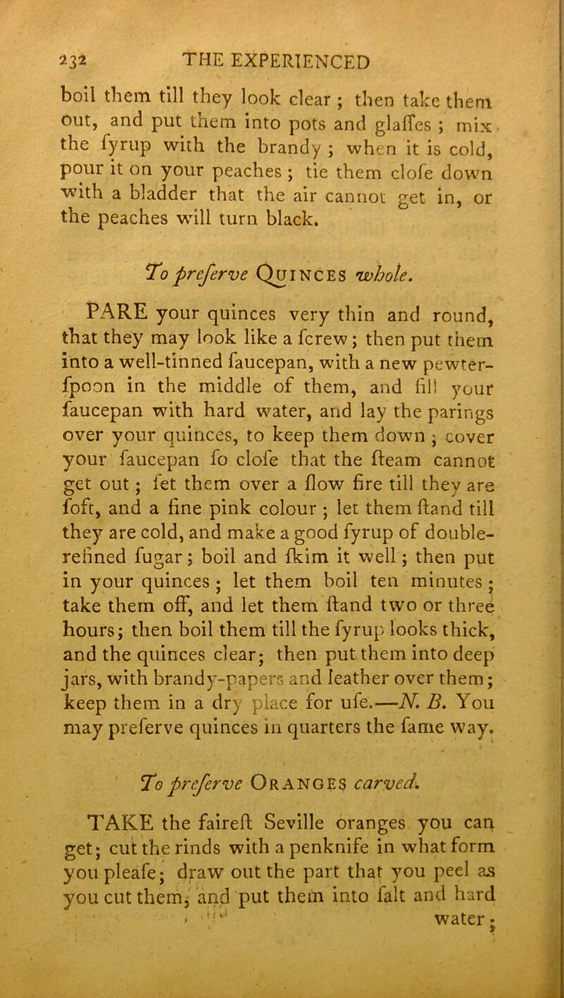 boil them till they look clear ; then take them out, and put them into pots and glaffes ; mix the fyrup with the brandy ; when it is cold, pour it on your peaches ; tie them clofe down with a bladder that the air cannot get in, or the peaches will turn black. To preferve Quinces •whole. PARE your quinces very thin and round, that they may look like a fcrew; then put them into a well-tinned faucepan, with a new pewter- fpoon in the middle of them, and fill your faucepan with hard water, and lay the parings over your quinces, to keep them down ; cover your faucepan fo clofe that the fleam cannot get out; let them over a flow fire till they are foft, and a fine pink colour ; let them fiand till they are cold, and make a good fyrup of double- refined fugar; boil and fkim it well; then put in your quinces ; let them boil ten minutes ; take them off, and let them ftand two or three hours; then boil them till the fyrup looks thick, and the quinces clear; then put them into deep jars, with brandy-papers and leather over them; keep them in a dry place for ufe,—N. B. You may preferve quinces in quarters the fame way. To prefer ve Oranges carved. TAKE the faireft Seville oranges you cap. get; cut the rinds with a penknife in what form you pleafe; draw out the part that you peel as you cut them, and put them into fait and hard >''•** water;