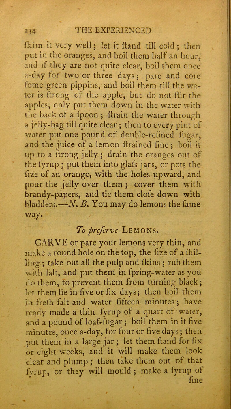 fkun it very well; let it (land till cold; then put in the oranges, and boil them half an hour, and if they are not quite clear, boil them once a-day for two or three days; pare and core fome green pippins, and boil them till the wa- ter is ftrong of the apple, but do not ftir the apples, only put them down in the water with the back of a fpoon ; ftrain the water through a jelly-bag till quite clear ; then to every pint of water put one pound of double-refined fugar, and the juice of a lemon flrained fine; boil it up to a ftrong jelly; drain the oranges out of the fyrup ; put them into glafs jars, or pots the fize of an orange, with the holes upward, and pour the jelly over them ; cover them with brandy-papers, and tie them clofe down with bladders.—N, B. You may do lemons the fame way. To prefcrve Lemons. CARVE or pare your lemons very thin, and make a round hole on the top, the fize of a (hil- ling ; take out all the pulp and fkins ; rub them with fait, and put them in fpring-water as you do them, to prevent them from turning black; let them lie in five or fix days; then boil them in frefh fait and water fifteen minutes; have ready made a thin fyrup of a quart of water, and a pound of loaf-fugar ; boil them in it five minutes, once a-day, for four or five days; then put them in a large jar ; let them hand for fix or eight weeks, and it will make them look clear and plump ; then take them out of that fyrup, or they will mould ; make a fyrup of