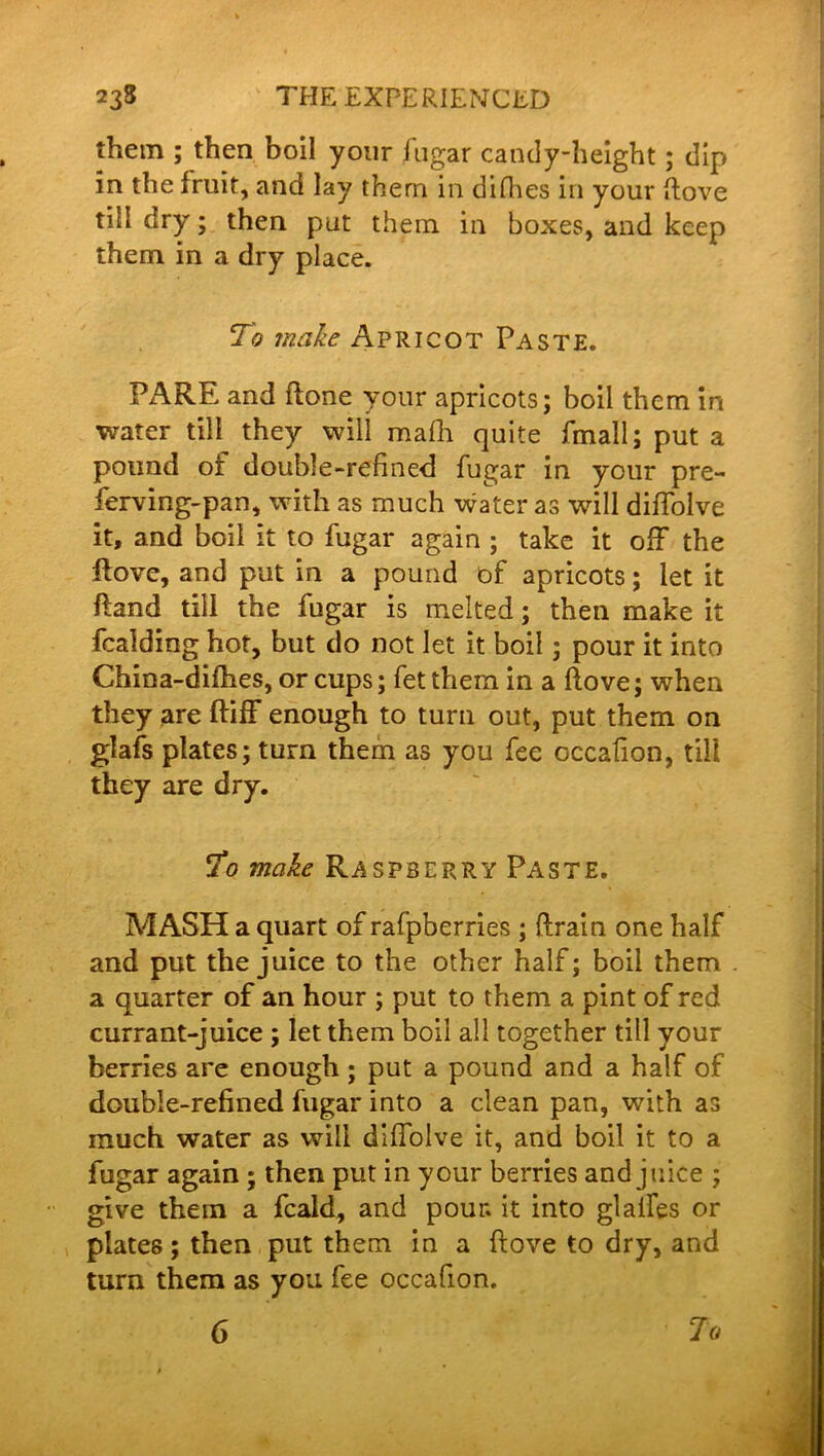 them ; then boil your fugar candy-height; dip in the fruit, and lay them in difhes in your (love till dry; then put them in boxes, and keep them in a dry place. To make Apricot Paste. PARE and Rone your apricots; boil them in water till they will mafh quite fmall; put a pound or double-refined fugar in your pre- ferving-pan, with as much water as will diffolve it, and boil it to fugar again ; take it off the Rove, and put in a pound of apricots; let it Rand till the fugar is melted; then make it fcalding hot, but do not let it boil; pour it into China-difhes, or cups; fetthem in a Rove; when they are Riff enough to turn out, put them on glafs plates; turn them as you fee occafion, till they are dry. To make Raspbepvry Paste. MASH a quart of rafpberries ; ftrain one half and put the juice to the other half; boil them a quarter of an hour ; put to them a pint of red currant-juice ; let them boil all together till your berries are enough; put a pound and a half of double-refined fugar into a clean pan, with as much water as will diffolve it, and boil it to a fugar again ; then put in your berries and juice ; give them a fcald, and pour, it into glaiFes or plates; then put them in a Rove to dry, and turn them as you fee occafion. 6 To