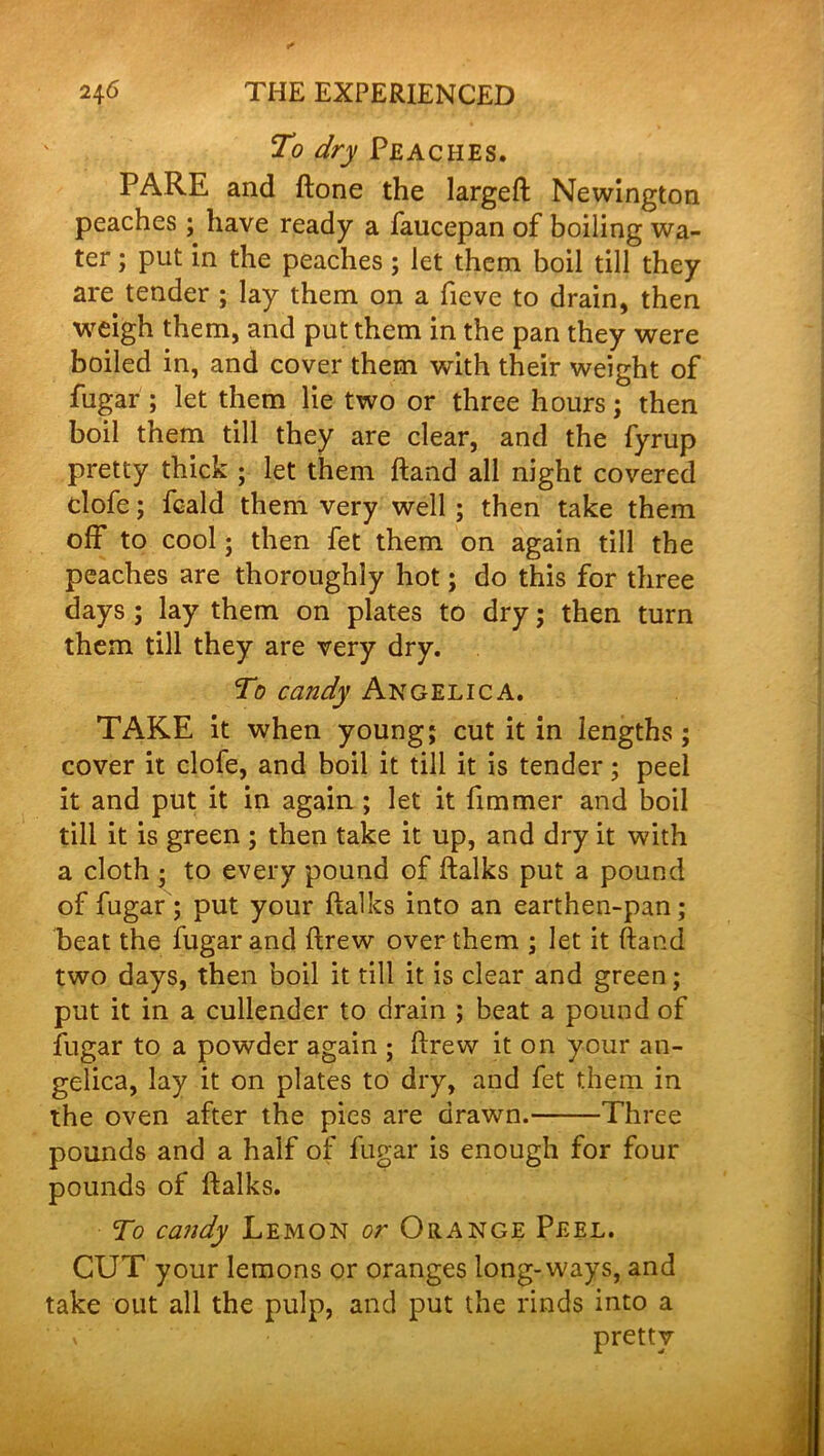 To dry Peaches. PARE and ftone the largeft Newington peaches ; have ready a faucepan of boiling wa- ter ; put in the peaches ; let them boil till they are tender ; lay them on a fieve to drain, then weigh them, and put them in the pan they were boiled in, and cover them with their weight of fugar ; let them lie two or three hours; then boil them till they are clear, and the fyrup pretty thick ; let them hand all night covered clofe; fcald them very well ; then take them off to cool; then fet them on again till the peaches are thoroughly hot; do this for three days ; lay them on plates to dry; then turn them till they are very dry. To candy Angelica. TAKE it when young; cut it in lengths; cover it clofe, and boil it till it is tender; peel it and put it in again; let it fimmer and boil till it is green ; then take it up, and dry it with a cloth ; to every pound of ftalks put a pound of fugar ; put your ftalks into an earthen-pan; beat the fugar and ftrew over them ; let it ftand two days, then boil it till it is clear and green; put it in a cullender to drain ; beat a pound of fugar to a powder again ; ftrew it on your an- gelica, lay it on plates to dry, and fet them in the oven after the pies are drawn. Three pounds and a half of fugar is enough for four pounds of ftalks. To candy Lemon or Orange Peel. CUT your lemons or oranges long-ways, and take out all the pulp, and put the rinds into a ' ‘ v ‘ pretty