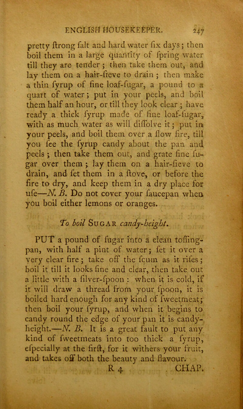 pretty ftrong fait and hard water fix days ; then boil them in a large quantity of fpring water till they are tender ; then take them out, and lay them on a hair-fieve to drain ; then make a thin fyrup of fine loaf-fugar, a pound to a quart of water; put in your peels, and boil them half an hour, or till they look dear ; have ready a thick fyrup made of fine loaf-fugar, with as much water as will diffolve it; put in your peels, and boil them over a flow fire, till you fee the fyrup candy about the pan and peels ; then take them out, and grate fine fu- gar over them j lay them on a hair-fieve to drain, and fet them in a flove, or before the fire to dry, and keep them in a dry place for ufe—N. B. Do not cover your faucepan when you boil either lemons or oranges. To boil Sugar candy-height. PUT a pound of fugar into a clean tofling- pan, with half a pint of water; fet it over a very clear fire; take off the fcuin as it rifes; boil it till it looks fine and clear, then take out a little with a filver-fpoon : when it is cold, if it will draw a thread from your fpoon, it is boiled hard enough for any kind of fweetmeat; then boil your fyrup, and when it begins to candy round the edge of your pan it is candy- height.—N. B. It is a great fault to put any kind of fweetmeats into too thick a fyrup, efpecially at the firft, for it withers your fruit, and takes off both the beauty and flavour. R 4 . CHAP.