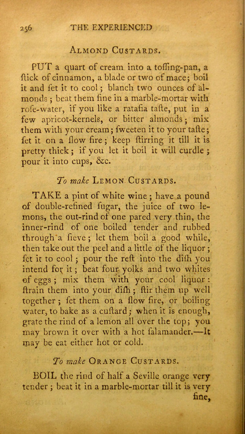 Almond Custards. PUT a quart of cream into a tofling-pan, a (lick of cinnamon, a blade or two of mace; boil it and fet it to cool; blanch two ounces of al- monds ; beat them fine in a marble-mortar with role-water, if you like a ratafia tafte, put in a few apricot-kernels, or bitter almonds; mix them with your cream; fweeten it to your tafte; fet it on a flow fire ; keep ftirring it till it is pretty thick ; if you let it boil it will curdle ; pour it into cups, &c. To make Lemon Custards. TAKE a pint of white wine ; have a pound of double-refined fugar, the juice of two le- mons, the out-rind of one pared very thin, the inner-rind of one boiled tender and rubbed through'a fieve; let them boil a good while, then take out the peel and a little of the liquor ; fet it to cool ; pour the reft into the difh you intend fo;; it; beat four yolks and two whites of eggs ; mix them with your cool liquor: ftrain them into your difh ; ftir them up well together ; fet them on a flow fire, or boiling water, to bake as a cuftard; when it is enough, grate the rind of a lemon all over the top; you may brown it over with a hot ialamander.—It may be eat either hot or cold. To make Orange Custards. BOIL the rind of half a Seville orange very tender ; beat it in a marble-mortar till it is very fine*