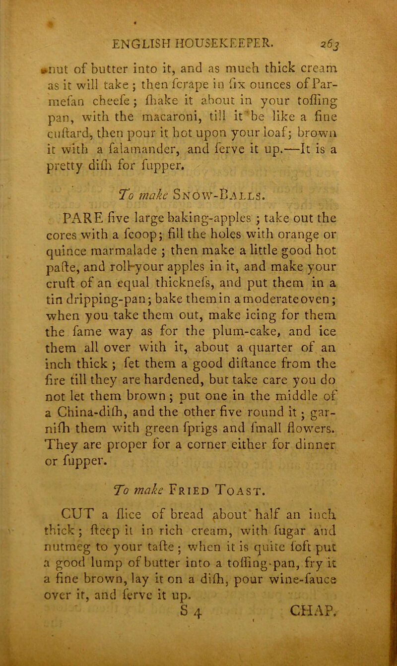 *nut of butter into it, and as much thick cream, as it will take ; then fcrape in fix ounces of Par- mefan cheefe; fhake it about in your tolling pan, with the macaroni, till it be like a fine cuftard, then pour it hot upon your loaf; brown it with a falamander, and ferve it up.—It is a pretty difli for fupper. To make Snow-Balls. PARE five large baking-apples ; take out the cores with a fcoop; fill the holes with orange or quince marmalade ; then make a little good hot pafte, and rolPyour apples in it, and make your cruft of an equal thicknefs, and put them in a tin dripping-pan; bake them in a moderate oven; when you take them out, make icing for them the fame way as for the plum-cake, and ice them all over with it, about a quarter of an inch thick ; fet them a good diftance from the fire till they are hardened, but take care you do not let them brown; put one in the middle of a China-dilh, and the other five round it ; gar- nifh them with green fprigs and fmall flowers. They are proper for a corner either for dinner or fupper. To make Fried Toast. CUT a flice of bread about half an inch thick ; fteep it in rich cream, with fugar and nutmeg to your tafte ; when it is quite loft put a good lump of butter into a tofting-pan, fry it a fine brown, lay it on a difh, pour wine-fauce over it, and ferve it up. S 4 CHAP.