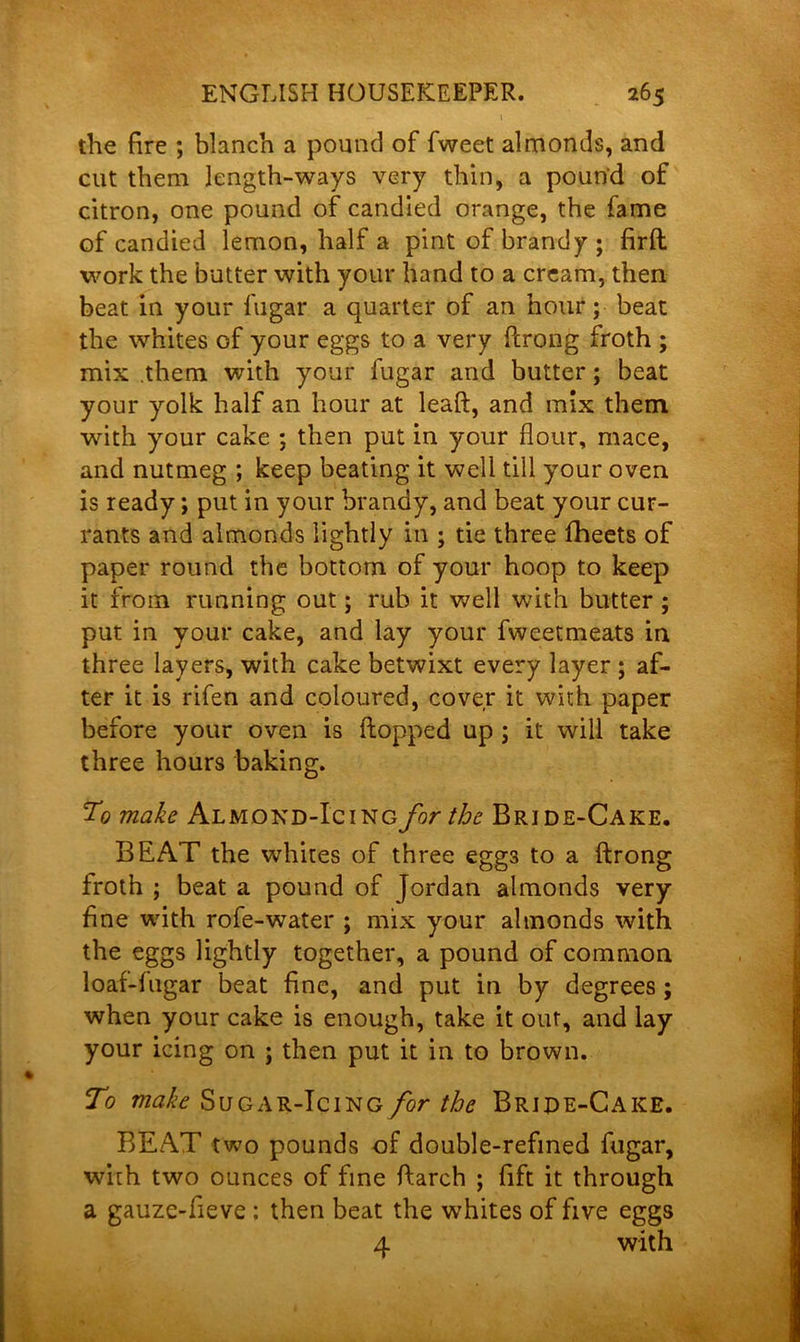 the fire ; blanch a pound of fweet almonds, and cut them length-ways very thin, a pound of citron, one pound of candied orange, the fame of candied lemon, half a pint of brandy; firft work the butter with your hand to a cream, then beat in your fugar a quarter of an hour; beat the whites of your eggs to a very ftrong froth ; mix .them with your lugar and butter; beat your yolk half an hour at leaft, and mix them with your cake ; then put in your flour, mace, and nutmeg ; keep beating it well till your oven is ready; put in your brandy, and beat your cur- rants and almonds lightly in ; tie three fheets of paper round the bottom of your hoop to keep it from running out; rub it well with butter ; put in your cake, and lay your fweetmeats in three layers, with cake betwixt every layer ; af- ter it is rifen and coloured, cover it with paper before your oven is flopped up ; it will take three hours baking. To make Almond-Icing for the Bride-Cake. BEAT the whites of three eggs to a ftrong froth ; beat a pound of Jordan almonds very fine with rofe-water ; mix your almonds with the eggs lightly together, a pound of common loaf-fugar beat fine, and put in by degrees ; when your cake is enough, take it our, and lay your icing on ; then put it in to brown. To make Sugar-Icing for the Bride-Cake. BEAT two pounds of double-refined fugar, with two ounces of fine ftarch ; fift it through a gauze-fieve ; then beat the whites of five eggs 4 with