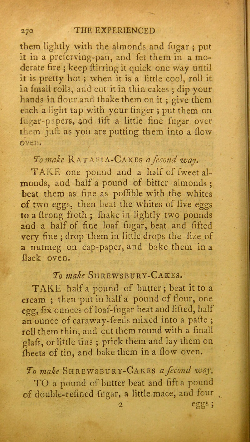 them lightly with the almonds and fugar ; put it in a preferving-pan, and fet them in a mo- derate fire ; keep ftirring it quick one way until it is pretty hot; when it is a little cool, roll it in fmall rolls, and cut it in thin cakes ; dip your hands in flour and fhake them on it ; give them each a light tap with your finger ; put them on f.gar-papers, qnd lilt a little fine fugar over them juft as you are putting them into a flow oven. To make Ratafia-Cakes a fecond way. TAKE one pound and a half of fweet al- monds, and half a pound of bitter almonds ; beat them as fine as poflible with the whites of two eggs, then beat the whites of five eggs to a flrong froth ; fhake in lightly two pounds and a half of fine loaf fugar, beat and fifted very fine ; drop them in little drops the lize .of a nutmeg on cap-paper, and bake them in a flack oven. To make Shrewsbury-Cakes. TAKE half a pound of butter; beat it to a cream ; then put in half a pound of flour, one egg, fix ounces of loaf-fugar beat and fifted, half an ounce of caraway-feeds mixed into a pafte ; roll them thin, and cut them round with a fmall glafs, or little tins ; prick them and lay them on fheets of tin, and bake them in a flow oven. To make Shrewsbury-Cakes a fecond way. TO a pound of butter beat and fift a pound of double-refined fugar, a little mace, and four v 2 eggs;