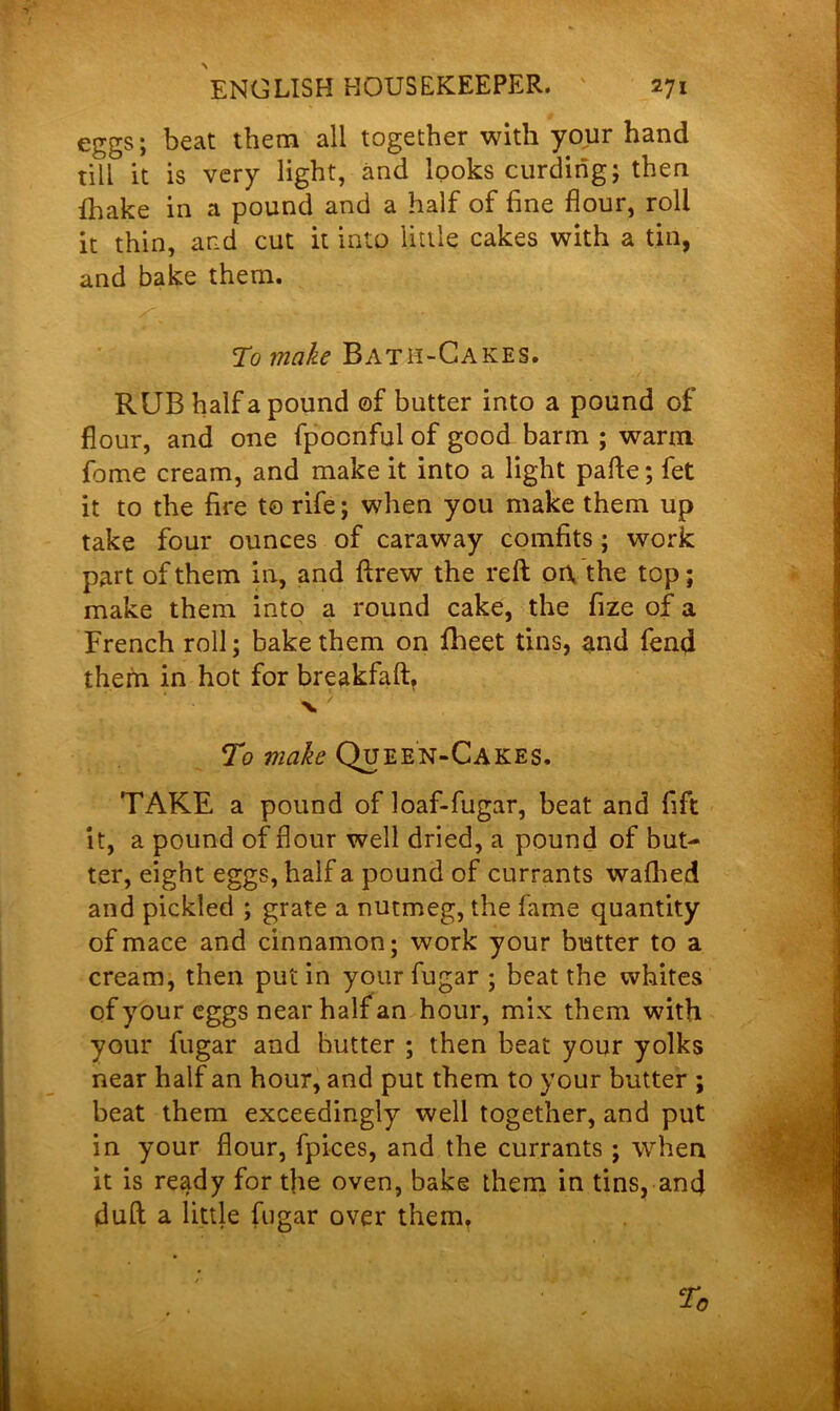 eggs; beat them all together with your hand till it is very light, and looks curding; then {hake in a pound and a half of fine flour, roll it thin, and cut it into little cakes with a tin, and bake them. To make Bath-Cakes. RUB half a pound ©f butter into a pound of flour, and one fpocnful of good barm ; warm feme cream, and make it into a light pafle; fet it to the fire to rife; when you make them up take four ounces of caraway comfits; work part of them in, and ftrew the reft on. the top; make them into a round cake, the fize of a French roll; bake them on fheet tins, and fend them in hot for breakfaft. To make Queen-Cakes. TAKE a pound of loaf-fugar, beat and fift it, a pound of flour well dried, a pound of but- ter, eight eggs, half a pound of currants wafhed and pickled ; grate a nutmeg, the fame quantity of mace and cinnamon; work your butter to a cream, then putin your fugar ; beat the whites of your eggs near half an hour, mix them with your fugar and butter ; then beat your yolks near half an hour, and put them to your butter ; beat them exceedingly well together, and put in your flour, fpices, and the currants; when it is ready for the oven, bake them in tins, and dull a little fugar over them.